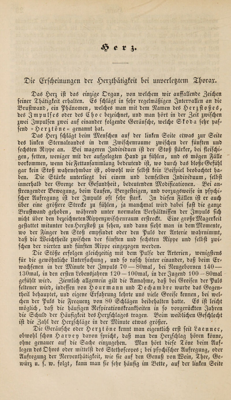 Sie ©rßemungett t&gt;er Jperjthättgfett Bet unterlegtem Sporen:* T)a$ 5per$ iß ba3 einzige IDrgan, ton meldjem mir auffatXenbe Betten feiner £ßätigleit ermatten* Qr$ fdßägt in fel)r regelmäßigen 3nteroatten an bie 33ruftmanb, ein ^änornen, meßeö man mit bem tarnen beö ^er^ßoßeö, be3 3ntpnlfes? ober beö (£ßo c be^eßnet, nnb man l;ört in ber 3eit ^mißen jmei 3mpulfen $mei auf einanber folgenbe ©eräuße, meße Sloba fetyr paß fenb »iper^töne« genannt fyat £&gt;a$ £er$ ßlägt beim 2X2enßen auf ber linlen (Seite etmaä jur Seite be$ linlen Sternalranbeä in bem Btoißenraume jmtßen ber fünften nnb fechten ^tppe am 23et mageren Bnbioibuen iß ber Stoß ßärter, bei fleißi¬ gen, fetten, mentger mit ber aufgelegten £anb $u füllen, nnb eö mögen gälte oortommen, memt biegettanfammlung bebentenb ift, n&gt;o bnrcß ba3 bloße ©efßl gar lein Stoß maßnepmbar ift, obmotß mir felbß lein S3etfptel beoba^tet ßa* bem £)ie Starte unterliegt bei einem nnb bemfelben 3nbioibuum, felbß innerhalb ber ©renje ber ©efunbßett, bebeutenben SD^obiftcationen* 33ei am ßrengenber SBemegung, beim Saufen, SBergeßetgen, nnb oor^ugSmeife in pßßi* ßer Aufregung iß ber 3wpul$ oft feßr ßarl* 3n biefen gatten iß er audj über eine größere Strede ju füllen, ja mand;mal mirb babei faß bie gan^e 23rußmanb gehoben, mäßrenb unter normalen SSerßältniffen ber 3mpul$ ßd) nßt über ben be$eßneten97ippen£mißenraum erßredt* ©ine große 9)tagerteit geßattet mitunter ben^er^ftoß ju fepen, nnb bann fteßt man in bem Momente, mo ber ginger ben Stoß empftnbet ober ben $ulö ber Slrterie maprnimmt, baß bie SBetdßeile $mißen ber fünften nnb festen Stippe nnb felbß $mi* ßen ber inerten nnb fünften Ott'ppe et'ngejogen merbem £)t’e Stöße erfolgen gleichzeitig mit bem $ulfe ber Arterien, mentgßenS für bie gemötmlße ttnterßßung, nnb fo raß hinter einanber, baß beim ©r= machfenen in ber Minute ber 3^tipuliS 70 — 80mal, bei sJ?engebornen 140 — 130mal, in ben erßen Sebenöjßren 120 —lOOmal, inbergugenb lOO — SOmal gefüllt mirb, Bmmlß allgemein gilt bie Sinnahme, baß bei ©reifen ber ^3ulö feltener mirb, inbeffen oon £ourmann nnb £)ed;ambre mürbe ba$ ©egen* t^eil behauptet, nnb eigene ©rfaßrung lehrte un$ oiele ©reife lennen, bei mel* c^en ber ^3ul3 bie grequenz oon 80 Schlägen beibehalten patte* ©3 iß leßt möglich, baß bie häufigen Otefpirationolranfheiten in fo oorgerüdten 3&lt;d)ren bie Scputb ber £äußgleit beö £erzßlageS tragen. IBeint meiblßen ©eßteept iß bie Bö^I ber £erzßläge in ber Minute etmaS größer* £)ie ©eräufd;c ober $&gt;erjtöne fennt man eigentlich erß feit Säen nee, obmopl ßon £aroep baoon fprßt, baß man ben £erzßlag ^ören fönne, ol;ne genauer auf bie Sache einzugehen* Sftan hört biefe Stöne beim Stuß legen beö£)ßreö ober mitteiß beö Stctpofcopeö; bei pßßtßer Aufregung, ober Aufregung ber ^eroent^ätigfeit, mt'e ße auf ben ©enuß oon SOSein, £pee, @e=