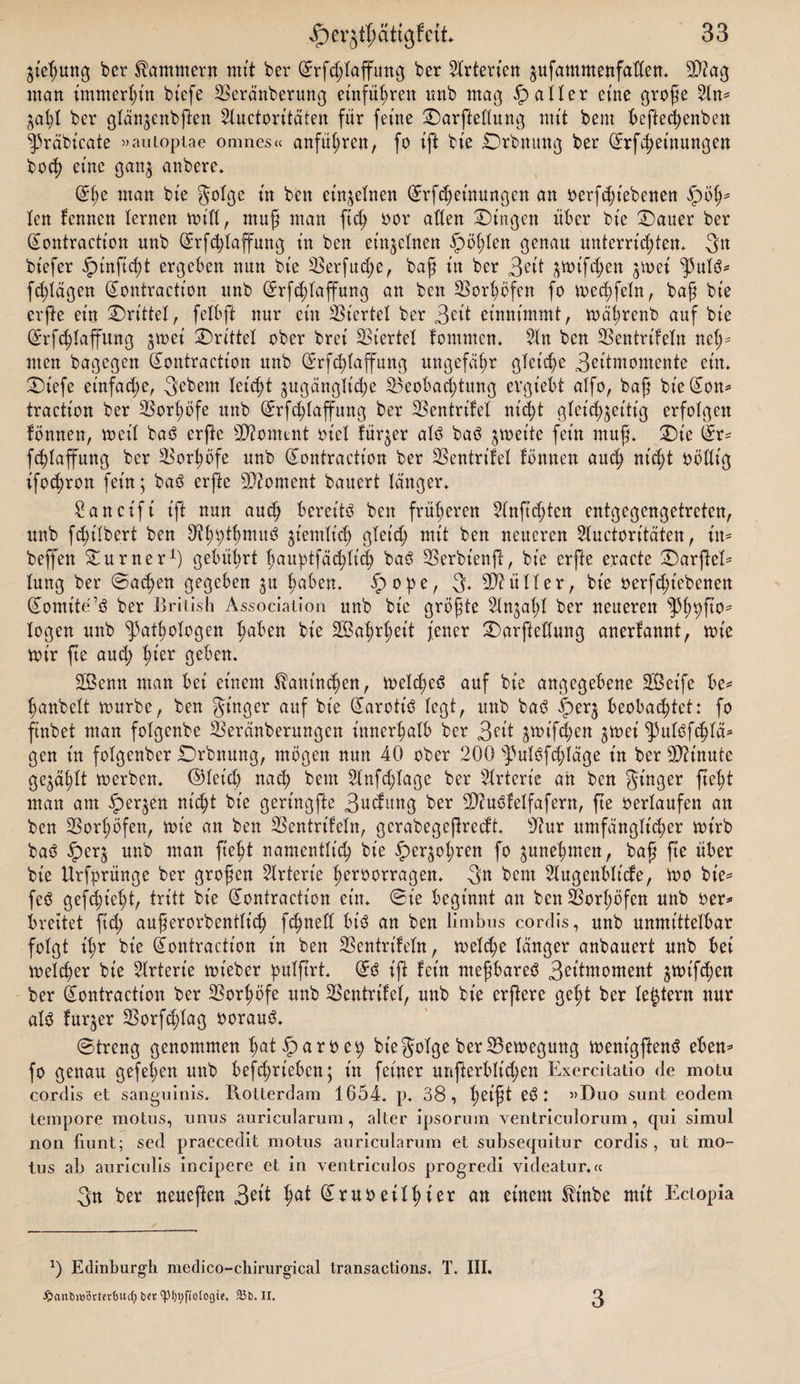 Ziehung ber Kammern mit ber drfd;laffung ber örterten zufamntenfallen* 9D?ag matt immerhin biefe Beränberung einführen unb mag Malier eine große Sin* Zal;I ber glänzenbften Sluctoritäten für ferne Darßellttng mit bem beftechenben Präbicate »autopiae omnes« anführen, fo ift bie Drbttung ber drfheinungen hoch eine ganz anbcre* dl;e matt bte Jolge m bcn einzelnen drfdjet'nungcn an oerfchtebenen £öh* len fennen lernen mill, muß man ft&lt;h oor allen Gingen über bte X)auer ber dontraction unb drfdßaffung in beit einzelnen Jpöhlen genau unterrichten* 3tt btefer ^)tnftrf)t ergeben nun bte Berfudje, baß in ber 3ßit ^mtfcßen 5tuet Puls* fragen dontractt'on unb drfd)faffung an bett Borhöfen fo mecßfeln, baß bte erfte ein drittel, felöft nur ein Viertel ber 3ßit einnimmt, mährenb auf bte drfd;laffung jmet Drittel ober bret Giertet fomntcn» Sin bcn Bentrifeln nel;* nten bagegen dontractt’on unb drfdßaffung ungefähr gleiche 3ßitmomente ein* Diefe einfache, 3ßbent leicht zugängliche Beobachtung evgtebt alfo, baß biedon* traction ber Borl;öfe unb drfdßaffung ber Bentrifel nicht gleichzeitig erfolgen lönnen, meil baS erfte Moment ot'el füqer als baS zweite fein muß* Die dr* fchlaffung ber Borhöfe unb dontractt'on ber Bentrifel lönnen auch nicht oöllig tfodmon fein; baS erfte Moment bauert länger* San cif t t'ft nun auch bereite ben früheren Slnß^ten entgegengetreten, unb fchtlbert ben Bh^tömuS lietttiiä) gleich mit ben neueren Sluctoritäten, in* beffen Turner1) gebührt hauptfächlt'ch baS Berbt'enft, bie erfte eracte Durftet lung ber ©achen gegeben zu haben. ipope, 3* B?üller, bie oerfd;t'ebenen domite’S ber British Association unb bie größte Slnzahl ber netteren Ph^fio* logen unb Pathologen haben bie Sahrßeit jener DarfMung anerlannt, mt'e mir fte aud; h^er geben. Senn man bei einem Kaninchen, meines auf bie angegebene Seife be* hanbelt mürbe, ben Singer auf bie darott’S legt, unb baS |)er$ beobachtet: fo ftnbet man folgenbe Beränberungen innerhalb ber 3ßit zmtf^en zmet pulsfchlä* gen in folgenber £)rbnung, mögen nun 40 ober 200 pulsfd;läge in ber Minute gezählt merben* ©leid) nach bem Slnfcßlage ber Slrterie an ben Stn9er ftßht man am £er$en nicht bie geringfte 3u^img ber BiuSf eifafern, fte oerlaufen an ben Borßöfen, mt'e an ben Bentrifeln, gcrabegeftrecft* Bur umfänglicher mt'rb ba^ §erz unb man fteht namentlich bie §erzol;ren fo zunehmen, baß fie über bie Urfprünge ber großen Slrterie ßeroorragen* 3« bem Slugenblt'cfe, mo bie** fcS gedieht, tritt bie dontractt'on ein* ©ie beginnt an benBorf;öfen unb oer* breitet ficß außerordentlich fchned bis an ben limbus cordis, unb unmittelbar folgt il;r bie dontractt'on in ben Bentrifeln, melche länger anbauert unb bet melcßer bie Slrterie mt'eber pulfirt* dS iß lein meßbares 3ßitmoment zwt'fchen ber dontractt'on ber Borhöfe unb Bentrilel, unb bie erftere geht ber lejßern nur als lurzer Borfd;lag oorauS* ©treng genommen h^t^aroep bt'egolge berBemegmtg ment’gßenS eben* fo genau gefeljen unb betrieben; in feiner unßerblt'djen Exercitatio de motu cordis et sanguinis. Pvotterdam 1654. p. 38, hßißt eS : »Duo sunt eodem tempore motus, unus auricularum, alter ipsorum ventriculorum, qui simul non fiunt; sed praecedit motus auricularum et subsequitur cordis, ut mo¬ tus ab auriculis incipere et in ventriculos progredi videatur.« 3n ber neueften 3ßtt l;at druo eil frier an einem $t'nbe mit Ectopia *) Edinburgh medico-chirurgical transactions. T. III. JpanbnjQttetbtnf) fcct fp[)t;fio(ogie. S3b. II. 3