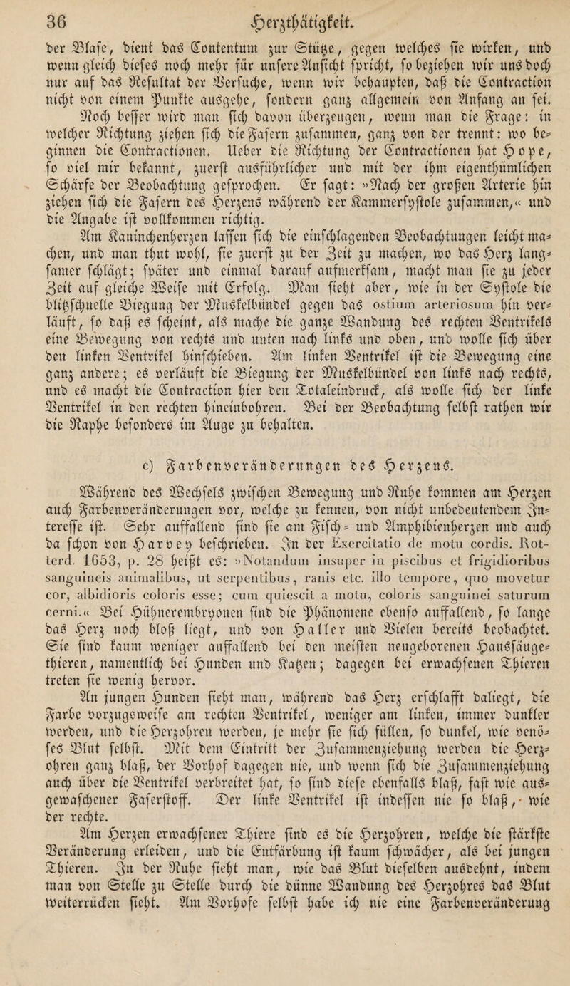 ber SBIafe, bient baö ©ontentum zur &lt;3tü$e, gegen welcheö fte wirfen, unb wenn gleich btefeö nod; mehr für nufere 2lnftcht fprt'd;t, fo beziehen wir unöboch nur auf baö Sftefultat ber 33erfud)e, wenn wir behaupten, baß bie ©ontraction nicht Pon einem fünfte auögel;e, fonbern ganz allgemein oon 2lnfang an fet. 32od; beffer wirb man fid; bapon überzeugen, wenn man bie grage: in Weid;er Dichtung ziehen ftd) biegafern jufammen, ganz 0011 her trennt: wo be* ginnen bie ©ontraettonen. Heber bie 9tid;tung ber ©ontractionen l;at ipope, fo Pie! mir befannt, zuerß auöfül;rlid;er unb mit ber il;m eigentümlichen ©d;ärfe ber ^Beobachtung gefprod;en. ©r fagt: »32ach ber großen Arterie l;in Zicken ftd; bie gafern beö |)erzenö wät;renb ber JÜammerfpftole jufammen,« unb bie Angabe ift ooüfommen richtig* 21m Sbanind;enl;erzen laffcn fid; bie et'nfd;lagenben 33eobad;tungen leicht ma¬ chen, unb man thut wohl, ße Suerf^ 5U ker 3eit Zu wtud;en, wo baö fperz lang- famer fd;lägt; fpatcr unb einmal barauf aufmerffant, macht man fte zu feber 3cit auf gleiche Seife mit Erfolg* 5D?an fiel;! aber, wie in ber ©pfiole bie bliizfchnelte ^Biegung ber 2D?uöfelbünbel gegen baö ostium arteriösem hin Per* lauft, fo baß eö fchet'nt, alö mache bie ganze Sanbung beö rechten $entrifelö eine ^Bewegung pon red;tö unb unten nach linfö unb oben, unb wolle fich über beit littfen Sentrifel l;iufd;tebem 21m linlen 23entrifel ift bie ^Bewegung eine ganz uubere; ^ Perlauft bie ^Biegung ber 23?ttöfelbünbel pou linfö nach red;tö, unb eö macht bie ©ontraction hier beit Swtaleinbrucf, alö wolle fid; ber linfe 23cntrifel in ben rechten hineinbohren. 33ei ber ^Beobachtung felbft ratl;en wir bie Dtaphe befonberö im 2luge zu behalten. c) garbenoerdnberungen beö iperzenö. Sahrenb beö Sechfelö zwifd;ett Bewegung unb ütulje fomnten am Kerzen auch garbenoerdnberungen oor, welche zu lernten, Pon nid;t unbebeutenbem 3n- tereffe iß. ©el;r auffaüenb ftnb fte am gt'fd;* unb 2lmphibtenher$en unb auch ba fchon Pon iparoep befchriebett. 3n ber Kxercitatio de motu cordis. I\ot- terd. 1653, p. 28 heißt CÖ: »Notandum insuper in piscibus et frigidioribus sanguineis animalibus, ut serpentibus, ranis etc. illo tempore, quo movetur cor, albidioris coloris esse; cum quiescit a motu, coloris sanguinei saturum cerni.ee iBet' fpül;nerembrponett ftnb bie ^hüuomene cbenfo auffaüenb, fo lange baö £&gt;crz noch bloß liegt, unb Pott ipaller uttb fielen bereite beobachtet, ©ie ftnb faunt weniger auffaüenb bei ben meiften neugeborenen ipauöfäuge* thieren, namentlich bei ipunben unb $a§en; bagegett bei erwachfenen Steren treten fie wenig beroor. 2ln jungen ipunbett ft eh t man, wäl;renb baö fperz erf^lafft baliegt, bie garbe Porzttgöweife am red;ten Bentrifel, weniger am linlen, immer bunllcr werben, unb bie Sperzoßrett werben, je me(;r fie fid; füllen, fo bunlel, wie oenö* feö Blut felbft. sDiit beut ©intritt ber 3ufammenziehung werben bie §erz- obren ganz Wuß, ber Borl;of bagegett nie, unb wenn ftd; bie 3ufantmenziehung auch über bie Bentrifel perbreitet l;at, fo ftnb bt'efe cbenfaüö blaß, faft wie auö= gewafchener gaferßoff. £)er linfe Bentrtfel ift inbeffett nie fo blaß,* wie ber rechte. 2lnt ^perjen erwachfener %l;iere ftnb eö bie fperzol;ren, weld;e bie ftarfße Beränberung erleiben, unb bie (Entfärbung iß faum fd;wäd;er, alö bet jungen ^t;wren. gn ber fJtuhe fteht man, wie baö Blut biefelben auöbel;nt, labern man oott ©teüe zu ©teüe burd; bie bünne Sanbung beö fperzohreö baö Blut Weiterrücfen fiel)t. 2lnt Borl;ofe felbft hübe td; nie eine garbenoeranberung