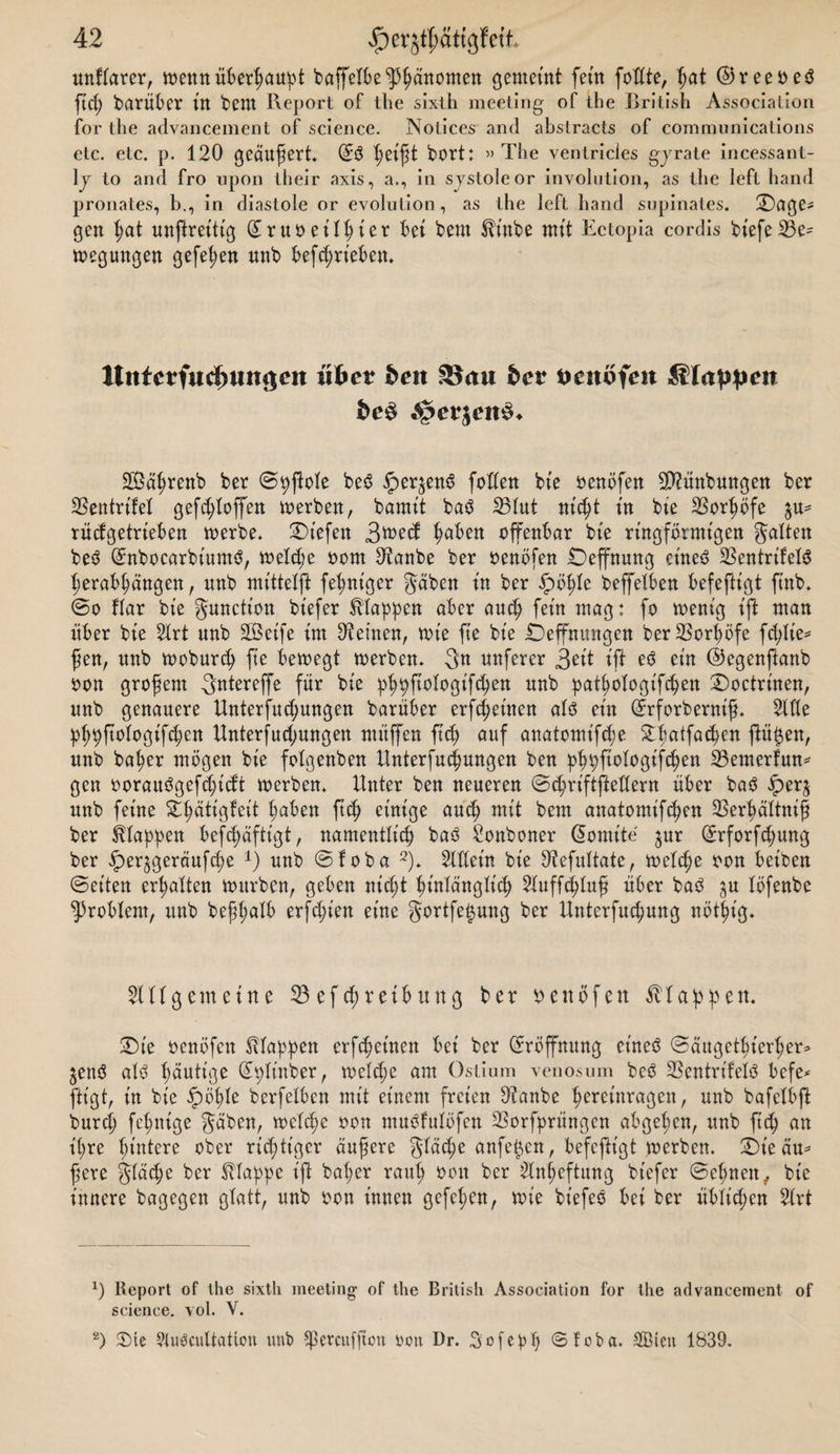 unflarer, wenn überhaupt baffelbe ^^anomett gemeint fern fottte, f;at @reeoe$ ftd; darüber tlt beut Report of the sixth meeting of the British Association for the advancement of Science. Notices and abstracts of Communications etc. etc. p. 120 geäußert* ©3 bort: »The ventricies gyrate incessant- ly to and fro upon their axis, a., in sjstoleor Involution, as the left hand pronates, b., in diastole or evolution, as the left hand supinates. £)age* gen hat unftrettig (£ruoeilhter bet bem $tnbe mit Ectopia cordis bt'efeS3e^ n&gt;egwngen gefe^en unb befTrieben. lltttctfudwngeit über &amp;eit $8au bcv tteitöfeit Slappen bc$ $$evien§. SÖährenb ber ©pftole be3 iper^enS foden bt'e oenöfen SD2ünbuttgen ber SBentrifel gefc^Xoffen werben, bamit ba$ S5Iut nicht tn bte SSor^ofe $u- rüdgetrieben werbe* liefen 3tt&gt;ed fabelt offenbar bte ringförmigen galten be3 (£nboearbium$, welche oom Oianbe ber oenöfen Deffnung et'neö SSentrifeXö herabhängen, nnb mittet)! (einiger gäben tn ber fpöhle beffeXben befefttgt fittb* @o Bar bte gunction btefer Etappen aber and; fern mag: fo wenig tft man über bte 2Xrt unb SBetfe tut deinen, wie fie bte Öeffnungen berSSor^öfe fcX&gt;Xte^ fjen, nnb woburd) fte bewegt werben* Sn nuferer 3^tt tft e3 ein ©egenjlanb oon grofern gntereffe für bte phpfiotogifcpen nnb pathologifchen £&gt;octrtnen, unb genauere Unterfud;ungen barnber erfreuten aU ein drforberntf. Sitte p(;pjtoIogtfd;en Unterfud;ungett rnüffen fid; auf anatomt'fdw 5tXtatfac^en ftütjen, unb ba^er mögen bte fotgenben Unterredungen ben phpftotogifchen 23enterfwt* gen oorauögefdyid't werben* Unter ben neueren ©chriftjMern über ba$ iper$ unb ferne ^ättgfett t;aben fid) einige and; mit bem anatomtfc^en 23erbättnifi ber Etappen befd)äfttgt, namentlich baß Sonboner (üomite $ur (£rforfd)ung ber ipeqgeräufche *) unb ©foba 2)* Sittern bte Oiefuttate, welche oon betben (Setten erhalten würben, geben nicht ^tnXängXt'cf) Sluffchluf? über baß $u löfenbe Problem, unb befl;alb erfd;ten eine gortfe^ung ber Unterfud;ung nötht'g* Slltgemeine 23 ef d;reib uttg ber oenöfen Etappen. Die oenöfctt Etappen erfreuten bet ber (Eröffnung et'neß ©äugethiertjer* ^enß atß heutige (£pttnber, welche am Ostium venosum beß 23entrtfelß bcfe^ fügt, tn bte £öt)te berfelben mit einem freien Oianbe hereinragen, unb bafeXbft burd; fertige gäben, welche oon mußfulöfen 23orfprüngen abgehen, unb ftd; an t(;re hintere ober richtiger äufere gXäd;e anfei^en, befefttgt werben. £)t'e äu* fere gläcpe ber klappe tfX bat;er raut; oon ber 2lnf;eftung btefer ©ebnen, bte innere bagegen glatt, unb oon innen gefet;en, wie bt'efeß bei ber üblid;cn SXrt x) Report of the sixth meeting of the British Association for the advancement of Science, vol. V. 2) 35 ie 9lußcuttation unb *ßetcufftctt neu Dr. Sofeph ©foba. SQBteit 1839.