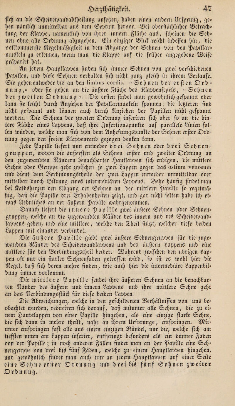 ftd; an bte ©d;eibemanbabtfeitung anfe^en, faben eilten anbern ttrfprung, ge* ^en nämXt^) unmittelbar am$ bem ©epturn feroor* S3ei oberftäd;ticfer 23etra&lt;f* tung ber klappe, namenttt'cf Don ifrer innern gtäcfe auö, fd;einen bte ©ef* nen ofne äße Drbnung ab^ugefen* (Sin einziger 33ticf reicft tnbeffen füt, bte Dodfommenjte S^egetmafigfeit in bem Stbgange ber ©efnen Don ben ^3apitiar= muöfetn $u erfennen, menn man bte Etappe auf bte früher angegebene SOSet'fe präparirt fat. 2ln jebem ^aupttappen ftnben ftd; immer ©efnen Don jmei oerfcft'ebenen Rapiden, nnb biefe ©efnen Debatten fic^ nic^t gan$ gteid; in ifrem Verlaufe, ©ie gef en entmeber biö an ben limbus cordis, »©efnen ber erften Drb* nung,« ober fte gefen an bie äußere gtäd;e beö HtappenfegebS, »©efnen ber gtoeiien Drbnung«. Die erften ftnbet man gembfnttcpgefpannt ober fann fte tet'cft burcf Stn^iefen ber ^aptdarmuöfctn fpannen; bte lederen ftnb nid)t gefpannt nnb fönnen aucf burcf ^Injiefen ber Rapiden nt'cft gefpannt merbem Die ©efnen ber jmeiten Drbnung infert'ren ftd; aber fo an bie füt¬ tere gtäcfe einest SappenS, baf ifre gnfertionopunfte auf paradete Linien fal¬ len mürben, meid)e man ftd; Don bem 2lnfeftung3punfte ber ©efnen erfter £)rb- nung gegen ben freien ^tappenranb gezogen beulen fann. gebe Rapide liefert nun enttoeber brei ©et;nen ober brei ©efnen* gruppen, mooon bie aufer(ten at$ ©efnen erfter nnb ^meiter Drbnung an ben ^ugemanbten ^tänbern benachbarter ^auttappen ftcf enbtgen, bie mittlere ©efne ober (Gruppe geft ^mt'fChen je ^mei Sappen gegen ba3 ostium yenosmn nnb bient bem 2krbinbungötfette ber ^mei Sappen entmeber unmittelbar ober mittelbar burif S3t'tbung eineg ütterntebiären Sappeng* ©efr fäuftg ftnbet man bei IMbgfeqen ben Abgang ber ©efnen an ber mitttern Rapide fo regetmä* fsig, baf bie Rapide brei (£rfabenfeiten jet'gt, unb gar nt'd;t fetten fabe id; et* mag 2tefntid;eg an ber äufern Rapide mafrgenommem Danacf liefert bte innere ^apitte jtoei äufere ©efnen ober ©efnen* gruppen, metcfe an bie ^ugemanbten Zauber beg innern unb beg ©d;eibemanb* tappeng gefen, unb eine mittlere, metcfe ben Df eit ftü|t, metd;er biefe beibett Sappen mit et'nanber oerbt'nbed Die aufere ^apitte gt'ebt $mei aufere ©efnengruppen für bie ^ge* manbten Räuber beg ©d;et'bemanbtappeng unb besS äufern Sappeng unb eine mittlere für ben SSerbtnbunggtfeit beiber* SBafrenb £mtfd;en ben übrigen Sap* pen oft nur ein ftarfer ©efnenfaben getroffen mt'rb, fo t’ft eg moft fier bie Sieget, baf ftcf bereu mefre ftnben, mie aucf fier bie intermebiäre Sappenbit* bung immer oorfommt. Die mittlere |5apitte fenbet t'fre auferen ©efnen an bie benachbar¬ ten Zauber beg attfern unb innern Sappeng unb ifre mittlere ©efne geft an bag SSerbinbunggftücf für biefe bet’ben Sappen- Die Slbmeicfungen, metcfe in ben gefd;t'tberten SSerfättniffen Don ung be- obacftet mürben, rebuciren ftcf barauf, baf mitunter ade ©efnen, bte eü nem §aupttappen Don einer Rapide fingefen, at3 eine einzige ftarle ©efne, bie ft cf bann in mefre tfeitt, nafe an ifrem Urfprunge, entfprütgem Mit¬ unter entfpringen faft ade au3 einem einzigen 23ünbet, nur bie, metd;e ficf am tiefften unten am Sappen infertrt, entfpringt befonberö al$ ein bünner gaben Don ber Rapide; in nocf anberen gaden ftnbet man an ber Rapide eine ©ef- nengruppe Don brei bt'ö fünf gäben, melcfe ju einem ^aupttappen fingefen, unb gemöfnticf ftnbet man aud; nur an jtebent «^aupttappen auf einer ©eite eine ©efne erfter Drbnung unb breibt'sj fünf ©efnen jmeiter Drbnung*