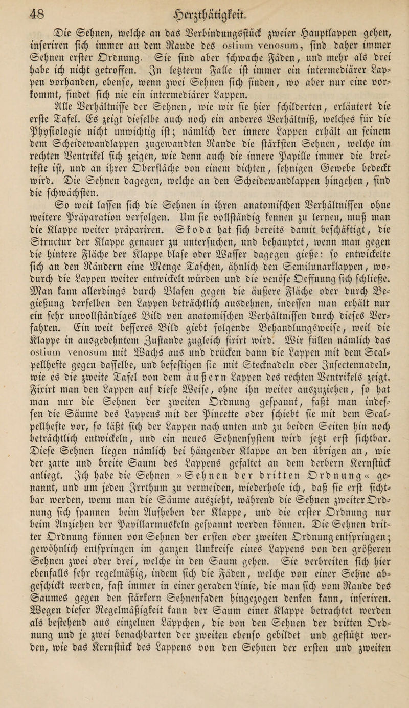 £&gt;t'e (Seinen, meldje an baö 23erbinbmtgößüd $met'er ^auptlappen gel;ett, inferiren ftd; immer an bem 2?anbe be^ ostium yenosum, ftnb ba^er immer Seinen crßer £)rbnung. ©t'e ftnb aber fd;madje gäben, nnb me^r al$ bret ßabe id) nt'df getroffen. 3« leiferm gade ift immer ein intermebiärer Sap¬ pen oorl;anben, ebenfo, menn ^mei ©eßnen ftd; finben, mo aber nur eine oor= fommt, ftnbet ftd; nie ein intermebiärer Sappen. 21de 23erljältnt'ffe ber ©cljnen, mie mir fie ßt’er fdßlberten, erläutert bt'e erfte £afel. ©ö ^et'gt bt'efelbe aud; nod; ein anbereo 23erl;ältniß, meld;eö für bt'e ^pftologie nicßt ttnmt'cßtt'g ift; nämlt'd) ber innere Sappen erhält an feinem bem ©d;eibemanblappen gugemanbten Staube bt’e ftärfften ©el;nen, meld;e im rcd;ten SSentrifeX ftd) geigen, mie benn aud; bt'e innere Rapide immer bie bret'- tefte ift, unb an itjrer Dberfläd;e oon einem bt'd;ten, feßnt'gen ©cmebe bebedt mt'rb. £)t'e Seinen bagegen, meldje an ben ©cßeibetoanblappen Ißngelmn, ftnb bie fdjmäcßßen. 0o met't taffen ftd) bt'e ©elmen in ihren anatomifd;en 23erl;ältniffen oljne meitere ^räparatt'on oerfolgen. Um fte oodftänbt'g fennen ju ternen, muß man bie Etappe met’ter präpariren. ©foba t;at ftd; bereite bamit befd;äftt'gt, bie ©tructur ber Etappe genauer ^u unterfud;en, unb behauptet, menn man gegen bie Hintere gläd;e ber Etappe blafe ober üöaffer bagegen gieße: fo entmt'cfelte ftd) an ben Räubern eine dJtenge £afdjen, ä^ntt’d; ben ©emiluuarflappen, mo- burd; bie Sappen meitcr entmt'delt mürben unb bt'e oenöfe Deffttung ftd; fdßt'eße. d)?an fann aderbt'ngö burct) Olafen gegen bt'e äußere gläd;e ober burd; Be¬ gießung berfetben ben Sappen beträcßtlid) auöbel;nen, iitbeffen man ert;ätt nur ein fetjr unoodßänbt'geö 23t'lb oon anatomt'fctjen 23erl;ältniffen burd; bt’efeö 23er- fahren. ©in met't beffereö S3iXb gt’ebt folgenbe 23el;anblungömeife, meit bt'e Etappe in auögebeßntem 3ufünbe ^ugtet'd) firirt mirb. 2Bir füden nämlidj baS ostium venosum mit 2Bad;3 auö unb brüden bann bt'e Sappen mit bem ©cad pedßefte gegen baffetbe, unb befeftt'gcn fte mit 0tednabeln ober 3nfectennaoeln, mie e£ bie ^met'te £afel oon bem äußern Sappen be$ regten 23cntrifelö §eigt* gt'rtrt man ben Sappen auf biefe 2Beife, oljne it;n met'ter au^ußel;en, fo Ijat man nur bie 0el;nen ber foet'ten £)rbnung gefpannt, faßt man inbef= fen bt'e ©äume beo Sappettö mit ber ^incette ober fct&gt;iebt fte mit bem ©cai- pedßefte oor, fo läßt ftd; ber Sappen nad; unten unb $u bet'bcn ©eiten l)in noeß beträd;tlid; entmt'deln, unb ein neue£ ©elmenfpftem mirb je$t erft ftdfbar. £)t'efe ©eßnen liegen nämlt'd; bei (;ängenber klappe an ben übrigen an, mie ber ^arte unb breite ©aum beS Sappenö gefaltet an bem berbern ^ernftüd anliegt. 3d; f)abe bie ©el;nen »©eignen ber brüten £)rbnung« ge* nannt, unb um (eben ffrtlmm 51t oermet'ben, mt'eberßole t'd;, baß ße erß ftd;t* bar merben, menn man bt'e ©äunte auöfelf, mälmenb bt'e ©eßnen ^met'ter £)rb- nung ftd; fpannen beim 21uf(;eben ber klappe, unb bt’e erfter Ü)rbnung nur beim Slnßeßen ber ^apidarmuüeln gefpannt merben fönnen. £&gt;t'e ©el;ncn brt't- ter Drbnung fönnen oon ©eßnen ber elften ober ^met'ten Orbnungentfprt’ngen; gemöljnlt'd; entfprt'ngen im ganzen Umfret'fe eineö Sappen^ oon ben größeren ©e^nen jmei ober bret', meld;e in ben ©aum gel;en. ©ie oerbreiten ßd; Ißer ebenfadö fel;r regelmäßig, inbem fid; bie gäben, meltße oon einer ©einte ab^ gefdßdt merben, faß immer in einer geraben Sint'e, bie man ftd; oont9tanbe bcö ©aumeö gegen ben ftärlern ©el;nenfaben ^ingejogen benlen fann, t'nfert’ren. 2Begen bt'efer diegelmäßigfeit fann ber ©aum einer klappe betrachtet merbett alö befte^enb auö einzelnen Säppcßen, bt'e oon ben ©el;ncn ber brt'tten £)rb- nung unb je jmei benad;barten ber gmet'tcn ebenfo gebilbet unb geftü^t mer¬ ben, mie ba3 ^ernßüd beö Sappen^ oon ben ©eilten ber crßen unb ^meiten