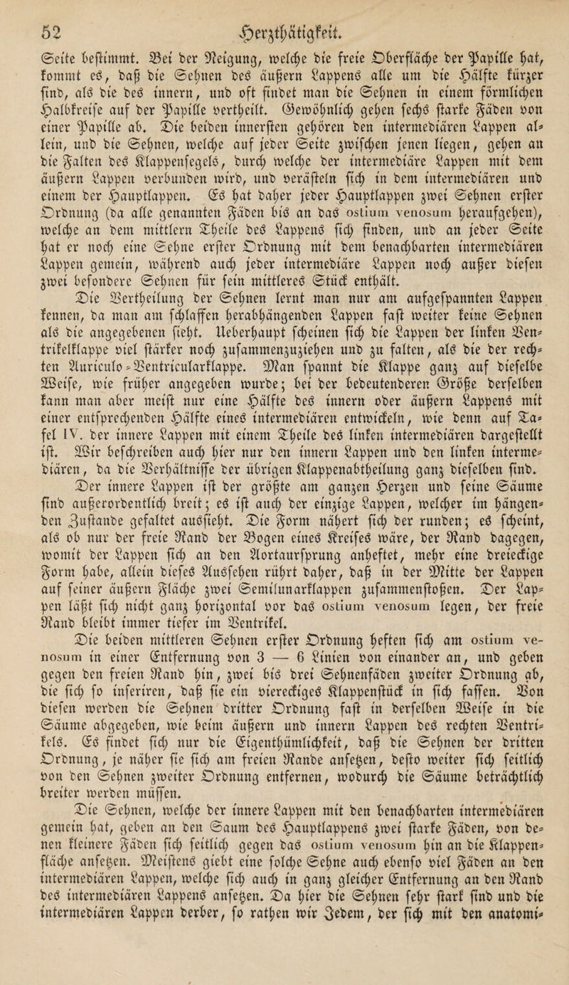 Seite beßimmt. 33ei ber Neigung, melcße bie freie Oberfläche ber Rapide ßat, lomrnt eb, baß bte ©elften beb äußern Sappenb alle um bte öälfte fürder ftnb, alb bte beb Innern, unb oft ftnbet man bte ©eßnen in einem förmlicßen Ipalblretfe auf ber Rapide oertßeilt, ©emößnltcß geßen fecßb ßarle gäben oon einer Rapide ab, £)t'e beiben t'nnerßen geboren ben intermebt'ären Wappen ab lein, unb bte ©eßnen, melcße auf jeber ©eite jmifcßen jenen liegen, geßen att bte gatten beb ^lappenfegelb, burcß melcße ber intermebt'äre Sappen mit bent äußern Sappen oerbunben mt'rb, unb oeräßeln ftcß tn bcm tntermebtaren unb einem ber £&gt;auptlappen, Eb ßat baßer jeber ipauptlappen 3m ei ©eßnen erßer £)rbnung (ba ade genannten gäben btb an bab ostium venosum ßeraufgeßen), melcße an bem mtttlern £ßeile beb Sappenb ftcß ftnben, unb an jeber ©eite ßat er nocß eine ©eßne erfter £)rbnung mit bem benachbarten tntermebtären Sappen gemein, mäßrenb aucß jeber intermebiäre Sappen noch außer biefett ^mei befonbere ©eßnen für fein mittlereb ©tücf enthält £)ie 23ertßeilung ber ©eßnen lernt man nur am aufgefpamtten Sappen lennen, ba man am fcßlaffen ßerabßängenben Sappen faß metter leine ©eßnen alb bie angegebenen fiept Ueberßaupt fcßet'nen ftcß bie Sappen ber linlen 23en* trilelllappe oiel ftärler nocß gufammen&amp;ttjießen unb ^u falten, alb bie ber recß* ten Sluriculo »SBentricularflappe. Slftan fpannt bte klappe gattj auf biefelbe Söetfe, mie früßer angegeben mürbe; bet ber bebeutenberen ©röße berfelben lartn man aber meift nur eine Ipälfte beb tnnern ober äußern Sappenb mit einer entfprecßenben ipälfte eineb tntermebtaren entmt'cfeln, mte benn auf %a* fei IV. ber innere Sappen mit einem £ßeile beb linlen intermebt'ären bargeßedt ift 2Öir befcßret'ben aucß ßier nur bett tnnern Sappen unb ben linlen internier biären, ba bie SBerßältnijje ber übrigen ^lappenabtßetlung ganj biefelben ftnb, S)er innere Sappen iß ber größte am ganzen Iper^en unb feine ©äume ftnb außerorbentlicß breit; eb ift aucß ber einzige Sappen, melcßer int ßängen* ben 3uftanbe gefaltet aubfteßt, £)ie gorm näßert ficß ber runben; eb fcßet'nt, alb ob nur ber freie ^anb ber 33ogen eineb ^reifeb märe, ber D^anb bagegen, montit ber Sappen ficß an ben Slortaurfprung anßeftet, nteßr eine bret'edt'ge gorm ßabe, allein bt'efeb Slubfeßen rüßrt baßer, baß in ber Wlitte ber Sappen auf feiner äußern gläcße jmet ©emüunarllappen jufammenftoßen, iDer Sap* pen läßt ficß nicht gan$ ßorgontal oor bab ostium venosum legen, ber freie Otanb bleibt immer tiefer im SSentrilel, ©)ie beiben mittleren ©eßnen erßer Crbnung ßeften ftcß am ostium ve¬ nosum t'n einer Entfernung oon 3 — 6 Sint'en oon etnanber an, unb geben gegen ben freien 3tanb ßt'n, jmet' bt'b brei ©eßnenfäben $met'ter Örbnung ab, bie ftcß fo infert'ren, baß fte ein oteredt'geb ^lappenßüd in ficß faffen, 33on biefen merben bie ©eßnen brttter £)rbnung faß in berfelben Söeife tn bie ©äume abgegeben, mt'e beim äußern unb innern Sappen beb recßten SSentri^ leib. Eb ftnbet ficß nur bie Eigentßümlicßfeit, baß bie ©eßnen ber britten Drbnung, je näßer fie ftcß am freien tftanbe anfejjen, befto metter ftcß feitlicß oon ben ©eßnen ^metter Drbnung entfernen, moburcß bie ©äume beträcßtlicß breiter merben muffen, £)ie ©eßnen, melcße ber innere Sappen mit ben benachbarten tntermebtaren gemein ßat, geben an ben ©aum beb £auptlappenb jmei ßarle gäben, oon be* nen Heinere gäben ftcß feitlicß gegen bab ostium venosum ßt'n an bie Etappen* fläcße anfe^en, SDfcet'ßenb giebt eine folcße ©eßne aucß ebenfo oiel gäben an ben tntermebtaren Sappen, melcße ficß aucß in gan$ gleicher Entfernung an ben 9?anb beb intermebt'ären Sappenb anfeßen, X)a ßier bie ©eßnen feßr ßarl ßnb unb bie intermebt'ären Sappen herber, fo ratßen mir 3ebem, ber ficß mit ben anatomi*