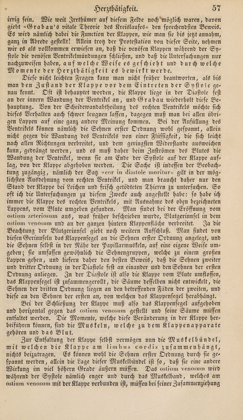 irrig fetn* SGßte voett grrtßümer auf bt'efent gelbe nodj möglt'cß tvaren, bavon gt'ebt »©rabau’3 vitale Ößeort'e beö ^reiölaufeö« bett fprecßenbßen E3etvet’ö* E3 tvirb näntlt'cß habet bie gunction ber klappen, tute man ftc bt'ö je^t annaßm, ganj in Elbrebe geßedt! Eldet'n tro$ ber ^roteftation von btefer (Beite, nehmen tvt'r eö alö vodfommen ertviefen an, baß bte venöfcn klappen tväßrenb ber Sp* ßole bte Venöfett EScntrt'felntünbungen fcßlt'eßen, unb baß bie Unterfudjungcn nur nacßjutveifen ßaben, auf tvelcße SBeife e$ gefcßt'eßt unb b ur cß tv eld; e Momente ber § er$tßätigfeit e3 betvirft tverbe* Ot'efe nt'dß letzten gragen fann man nitßt früßer beantworten, als bis man ben 3ußanb ber klappe vor bent Eintreten ber Spßofe ge* nau fennt. Oft t’ß behauptet tvorben, bte klappe liege tu ber Ot’afiole feß an ber t'nnern 2Banbung ber SSentrtfel an, unb©rabau tvt'eberßolt bt'efe E3e* ßauptung* E3on ber Sdjeibctvanbabtßet'lung beS regten 23entrtfelö möchte ftcß bt'efeS ESerßalten aud; ferner leugnen laßen, bagegen muß man bet allen übri* gen Sappen auf eine gan$ anbere Meinung fomrnen* 23ei ber Einfüllung be6 ESentrifelS fönnen näntlt'cß bte Seltnen erfter Orbnung tvoßl gefpannt, altem nicßt gegen bte SÖanbung beS ESentrifelS von einer glüfjtgfet't, bte ft’cß leitet nacß allen ^icßtungen verbreitet, unb bent gert'ngßen SBt'berßanbe auStveicßen fann, gebrängt werben, unb cS muß baßer beim 3ußrvmen beS 23luteS ble Sßanbung ber SSentrlfel, wenn fte am Enbe ber Spßole auf ber klappe auf* lag, von ber klappe abgeßoben werben. Ot’e Sacße Ift t'nbeffen ber E3eobacß* tung jugängt'g, näntlt'cß ber Saf3 »cor in diastole moritur« gilt ln ber mög- licßßen EluSbeßnung vom rechten ESentrifel, unb man braucßt baßer nur ben Staub ber klappe bei heießen unb frlfcß getöbteten Oßieren $u unterfueßen. So oft icß ble Unterfucßungen $u bt'efem 3wecfe audj angeßedt ßabe: fo ßabe t'cß immer bte Etappe beS reeßten ESentrifelS, mit EluSnaßme beS oben bejet'cßneten SappenS, vom 33lute umgeben gefunben. dftan ftnbet bei ber Eröffnung vom ostium arteriosum aus, was früßer betrieben tvurbe, E3lutgert'nnfel in bent ostium venosum unb an ber ganzen ßtntern ^lappenßäcße verbreitet. 3a ble 23eacßtung ber 23Iutgerinnfel giebt nod; tveitern Eluffcßluß. SD?an ß'nbet von bt’efen©ert'nnfeln baS Sblappenfegel an ble Seßnen erßer Orbttung angelegt, unb bt’e Seßnen felbß in ber dtäße ber ^apidarntuSfeln, auf eine eigene 2ßet'fe um* geben; fte umfaffen gewößnlt'cß ble Seßnengruppen, welcße $u einem großen Wappen geßen, unb liefern baßer ben beften 23ewet'S, baß bt'e Seßnen ^weiter unb britterOrbnung in berOt'aßole feft an einanber unb ben Seßnen ber erßen Orbnung anliegen. 3k ber Oiaftole iß alfo bt'e klappe vom 23lute umßoßen, bas Ulappenfegel t'ß jufammengerodt, bie Säume beffelben nießt entwt'cfelt, ble Seßnen ber britten Orbnung liegen an ben betreffenben gäben ber ^weiten, unb bt'efe an ben Seßnen ber erßen an, von tveltßen ba3 ^lappenfegel ßerabßäugt. 23ei ber Scßließung ber klappe muß alfo ba3 ^lappenfegel aufgeßoben unb ßortjontal gegen baö ostium venosum geßedt unb feine Säume muffen entfaltet tverbem Oie Momente, tvelcße bt'efe ESeränberung in ber klappe ßer= beifüßren lönnen, finb bte 3}iuöfeln, tvelcße $u bem ^lappenapparate geßören unb baö E3lut 3ur Entfaltung ber klappe felbß vermögen nun bt'e 5D?usSfelbünbel, mit tvelcßen bie klappe am lim hu s cor dis jufammenßängt, nid;t^ bet'jutragen. Eö fönnen tvoßl bt'e Seßnen erfter Orbnung bureß ße ge^ fpannt tverben, adeln bt'e Sage biefer düuöfelöitnbel t'ß fo, baß ße eine anbere SSirfung im viel ßößern ©rabe äußern mitffen. Oaö ostium venosum tvt'rb tväßrenb ber Spßole nämlt'cß enger unb bureß baö 3Jiuöfelbanb, tveldjetf am ostium venosum mit ber klappe verbunben iß, muffen bei feiner3«f^men3t'eßung
