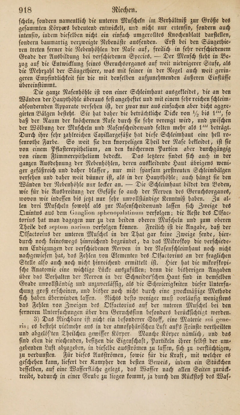 3. f. (£§. 33. Blarchanb, üb. b. 9?efp. ber gröfche. 3. b. (££. »on (£rbmann u. Biarchanb 33. 3tmm ermann, Comm. de resp. Ni¬ trogen. oxydul. Marburg. 1845 Bt’erorbt, b. 2lthmenS. Karlsruhe. Bienbelfohn, b. B?echaniSm. b. Oiefp. unb (£irculat. ober b. erplt'cirte 2Befen b. Zungen* hpperämien. Berlin. BiagnuS, üb. b. 2lbforptionS»ermögen b. Ißluteö für Sauerft. ^poggenb. 2lnn. 66. SSterorbt. t c d) c «. £)aS Riechen mirb bebütgt bur<h einen fpeci'ftfchen Ziechner »en, ben £)l* factoriuß, burch bie Ausbreitung beffelben in einem befonberen Sinnesorgane, ber 9?afe, burch eigentümliche in ber atmofppärtfchen Suft enthaltene »riech* bare« Stoffe, enblt'ch burch Bemegungen ober Strömungen ber Atmofphäre, mittelft melier jene Stoffe ber bie Üiiechneroen betfenben Schleimhaut ^uge* führt toerben. 3ebe bt'efer Bebütgungen foH im golgenben befonberS beleuch* tet toerben. 1) £)af? ber St# ber fpeciftfchen ©eruchSempftnbung in bem Nerv, ol- factorius zu fuchen fei, unterliegt |e#t feinem 3n>eifel mehr. (£S toirb bernie* fen burch zahlreiche pathologifdm Erfahrungen, bei melden Mangel ber ©e* ruchSempftnbung mit Mangel ober Entartung ber D^ie^tteröen, unb baß £)a* fein fubfecttoer, unangenehmer unb fähiger ©erüche mit Beränberungen ber Dftiechneroett felbft ober beß ©eljirnß an ben SBurzeln ber festeren oerbunben mar1); eS mirb angeoeutet burch bie »ergleichenbe Anatomie, inbem in ber Otet'he ber eine größere Scharfe beS©erucheS mit beträchtlicherer ©röfe ber ©eruchSneroen zufammenzutreffen fcheint; eß ift mirfltch auf experimentellem 2ßege ermittelt burch £>urchfchneibung ber 9fiechner»en bei Stilett2), toornach alle ©eruchSempftnbung aufhörte. £)iefe le#te Art ber BemeiSführung ijt übri* genß bie unzuoerläffigfie, ba ein Urteil über fpeciftfche SinneSempftnbung bei Z1)\mn immer mifjlich ift unb bei einer Bioifection »oltenbS trügerifch mirb. Auf btefem unftcheren 2Bege gelangte auch 9D?agenbie zu ber irrtümlichen Behauptung, baß bie in ber 9lafe ftch oerzmetgenben Duintalfafern bie ®e* ruchSempftnbung vermitteln, bie Bebeutung beS OlfactoriuS bagegen gänzlich unbefannt fei. tiefer 3^th«m mürbe befonberß baburch h^eigeführt, baf man überfah, baf bie üftafe eine zweifache DÜeihe oon Senfationen »ermittele, bie fpeciftfche ©eruchSempftnbung nämlich unb baß allgemeine ©efühl. 3« mehren ber ermähnten pathologt’fchen gälte, in melchen bie (üEmpftnbung für ©erüche oerloren mar, ift außbrücflich bemerft rnorben, mie anbere bie 9?afen* fchleimhaut treffenbe ^et'ze ooüjfänbig mahrgenommen mürben unb felbft fchmerz* hafte (£mpftnbungen »eranlaf ten, ober D’fefterbemegungen, z* B. liefen, tyxwx* riefen. Sehnliches fteht man nic^t feiten bei übrigens ganz gefunben ^erforten. ’) Otubolpht^ n., 216; Kuller’* $bbf Streite Slujt. S. 781; Otom* öerg, Sehrbuch ber Stemnfranfbetten <§. 119; Sßreffat in $ror. 91. Slot. VI., 254. 3) Valentin de funct. nerv. §. 21.