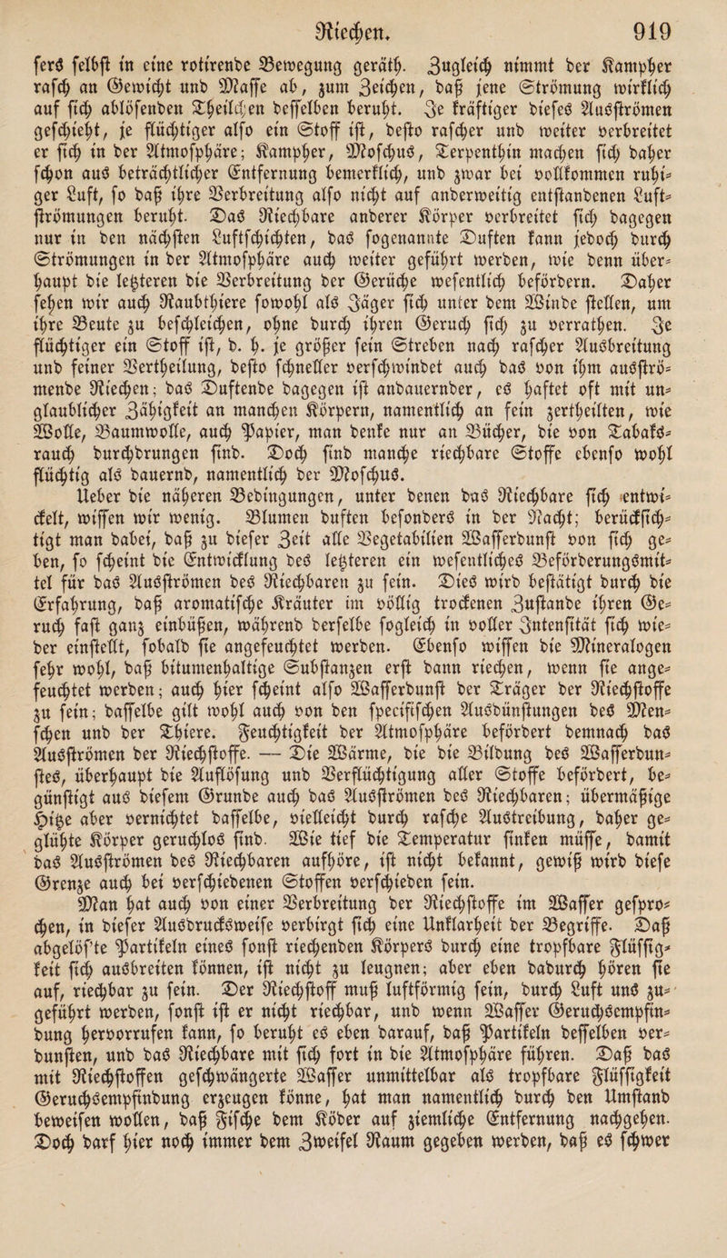 fomrnt au ch ber umgekehrte gall oor, baß bte ßärfßen Netjmittel fernen (£inbrud auf bte Nafenßhleimhaut machen, wät;renb bte gäigfeit gurn Nieten fortbauertx). £)te Trennung ber ©eruchöempßnbmtg von ber allgemeinen Senßbilität ber Nafenßhleimhaut, burch welche le|te ba$ ©efüi ber Wärme unb Kälte, beö 3uctenö, Kii$elnö unb beö (Sc^mer^eö vermittelt wirb, iß batter unerläßlich, unb bte Abhängigkeit jener vom Nerv, olfactor., bt'efer vom Nerv, trigeminus bürfen alö vollkommen erwiefen angefehen roerben 2). 2) 2)aö Sinnesorgan, in bem ber Niechnerv fid; ausbreitet, iß bte Nafe. (£$ jetgt btefelbe tn ihrem (£ntwidlung6gange fowoi im tnbtotbueilen rnenßh* liehen £>rganiOntu$ als burch bte Net'he ber iiijkxt ein fteteS gortfchreiten tn ber Weife, baß bte größtmögliche Auöbehnung ber rtedjenben £)berßäche tut kleinen Raunte erreicht werbe. £>aS Mittel fiterju bieten vorzüglich bte 9)?u* fc^eXn, bte baher, wie bte genettfdje unb vergleiche Anatomie lehren, eine re* gelmäßtge Stufenfolge tn ihrer (^ntrotdtung erfennen taffen. — 2)ie Nafen* 5ö^Xe fteftt tn ben früheßen ^ertoben tljrer 23ilbuttg beim SNenßhen unb ben Saugetieren ßd) zunächß bar als eine $u beiben Setten über ber Nhtnbfpalte liegenbe einfache ©ruhe mit wulßtgem Nanbe. wetteren Verfolge ber (Entwidtung bringt btefeXbe von außen nach innen tiefer tn ben ©efülilötheil beS Kopfes etn, unb öffnet ßdj enblt'dj tn bte SNunbhöhle. 5luf btefer Stufe biXbet fte juerß einen etnfa^en ©ang, tn beßenAußenwänben erß fpäter £ängS* wülße, bte Niufdjeln, unb jwtfc^en ihnen (£infur<hungen, bte Nafengänge, entßehen3); burch weiteres Umrollen btefer Niufcheln wtrb bann bte für bte Ausbreitung ber Niecpnerven ßtjj barbtetenbe gläche noch ferner vergrößert. Aber feXbß zur 3^t ber ©eburt unb tn ben erßen SebenSjahren f)at bte Na* fenpöie eine verhältnißmäßig geringe AuSbehnung; namentlich iß ber fentrechte £)urchnteßer berfelben fe^r verfügt; habet ßnb bte Stebbetnjeden fowoht als bt'e SNufdjeln flein, unb bte Nebenhöhlen fehlen entweber noch ganz, wie bie Keilbein* unb Stirnhöhle, ober ßnb erß fehr unvollkommen entwickelt, wie bie Kieferhöhle4), hiermit trifft auch bekanntlich eine in ben erßen SebenSfahren immer nur fehr mangelhafte gähigteit zur Wahrnehmung von ©eruchSetnbrü* den jufammen. — Unter ben Wirbeltieren beßeht bei ben meißen giften baS ©eruchSorgan aus einem ^3aar einfacher ©ruben, in welche bte äußere §aut ßdj einßülpt unb manntchfach geßeHte galten bilbet. Wie eS mit ber fpeciftfchen ©eruchSempßttbung ftehe, ob ße vorhanben fei ober nicht, ißßhwer Zu entfcheiben. S3et ben G^kloßomen ßnb bie Nafengruben fchon penetrtrenb, ebenfo bei ben Slmpibien, aber nur bet ben befc^u^pten; unter ben legieren er* fchetnen bie Anfänge mufchelförmt'ger Wülße. Sßotlßänbtger ßnb btefelben fchon bei ben Vögeln entwickelt, wo ßdj bret N?ufcheln unterfdjeiben taffen, bie febocf> mit ben SNufcpeln ber Säugethiere verglichen auf einer ziemlich ntebri* gen Stufe ftehen bleiben, ^lu^ fchet'nt bet ben Vögeln bte ©eruth^emöfinbung viel unvotlfommener ju fein. 3toar führt man hingegen gewöhnlich an, baß Naubvögel burch ßt'nfenbeö 5laö auä weiter gerne h^^betgelodt würben; boch wenn einerfeitö biefe ^hatfa^e f^r P^h ttoch teineöwegö ein 23ewei$ für Schärfe unb geinheit be6 ©erucheö iß 5), fo erfchet'nt hierbei überbieS ber fcharfe ©eßcht^ßnn biefer ^hlere fehr berüdfithttgenöwerth-—£>te größte räum* it'^e ^ntwidlung erreicht ba$ ©eruch^organ bei ben Säugetieren. 3n ber Nafenhöhte ßnb nicht aKet'n bie ^ab^rinthe be^ Siebbeined mit ben oberen 2D?u* 1) aJWler’s 5lrh- 1834, @. 132. 2) Valentin a. a. D. Otomberg’S Sehvbuch- <S. 254. 3) S3alentinr (Sntwidlungögefhthtc. S. 476. 4) (S.^. Webe x, Slnat. IV., 115. 5) S. Berlin, enc^cloj). Wörterb. b. meb. Wiff. 53b. XIV., S. 457.