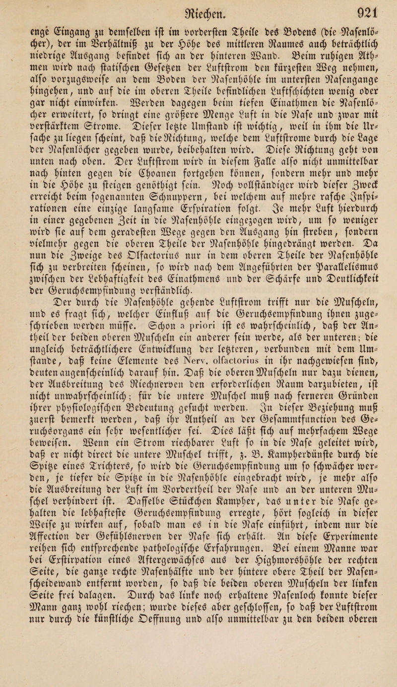 fer$ felbft tu eine rottrettbe Bewegung gerate 3uglet'k nimmt ber Hantier rafk au ®ewt'kt unb 2D?affe ab, jum 3et'ken, baß jene (Strömung wirflt'k auf ftk ablöfenben S^etlcl;eu beffelben beruht. 3e fräfttger bt'efeö Elus?ftrömen gefkief>t, fe flüktt'ger alfo ein (Stoff ift, befto rafc^er uub weiter oerbrettet er ftc§ tu ber Sltmofp^are; ^arnpher, 9D?ofkut?, Terpentin ntaken ftk baher fkon aus? beträchtlicher Entfernung bemerflik, unb $war bet ooflfommen ruht'* 9er Suft, fo baß ihre Verbreitung alfo nicht auf anberweitt'g entjtanbenen Suft* ftrömungen beruht £)as? üttec^bare anberer Körper oerbreitet ftk bagegen nur tu ben ndc^ften £uftfc§i$ten, bat? fogenannte ^Duften fann febok burk (Strömungen tu ber Eltntofphäre auk weiter geführt werben, tote benn über* haupt bte legieren bte Verbrettung ber (Gerüche wefentlt'k beförbern. T)al;er feßen wir auk Dtaubt^tere fowohl als? 3äger ftk unter bem St'nbe ftetten, um ihre Veute $n befcblet^en, ohne burk ihren @eruk ftrf; ju oerrathen. ge flüc^ttger ein (Stoff t'jt, b. h- je größer fein (Streben nak rafker Eluöbret'tung unb feiner Verkeilung, befto fknetler oerfkwütbet auk bas? oon ißm auOjtrö* menbe Sü'eken; bas? (Duftenbe bagegen ift anbauernber, es? haftet oft mit um glaublicher 3^9^ an wanken törpern, namentlt'k an fein verkeilten, toie Solle, VaumtooKe, auk Rapier, man beute nur an Vitker, bie oon Tabaftf* rank burkbrungen ftnb. £)ok ftnb manke riekbare (Stoffe ebenfo wohl flüktig als? bauernb, namentlt'k ber 9)?ofkus?. Ueber bie näheren Vebt'ngungen, unter benen baS Dü'ekbare ftk -entwi* ctelt, toiffen mir wenig. Vlumen buften befonbers? in ber sJtakk berücfßk* tigt man babei, baß vu bt'efer 3«t alle Vegetabilien Safferbunjt oon ftk ge* ben, fo fkeint bie Entwt'tflung bes? lederen ein wefentlt’kes? Veförberungömit* tel für bas? 2lus?ftrömen bes? ^t'ekbarett fein. £)t'es? wirb betätigt burk bte Erfahrung, baß aromatifke Kräuter tm oöötg trotfenen 3nftanbe ihren @e* ruk faft ganj einbüßen, währenb berfelbe fogleik in ooHer 3ntenßtat ftk wie* ber eittjletlt, fobalb fte angefenktet werben. Ebenfo wiffen bie SDü'neralogen fehr wohl, baß bitumenhaltige (Subflanjen erft bann rt'eken, wenn fte ange* feuktet werben; auk fnev fcheint alfo Safferbunft ber Frager ber Dü'ekftoffe Vu fern; baffelbe gilt wohl auk oon ben fpect'ftfken Elus?bünftungen bet? 2D?en* fken unb ber Tbiere. geuktigfeit ber 2ltmofphäre beförbert bemnak bat? 2lns?jtrömen ber Sü'ekjtoffe. — Tie Sdrme, bie bie Vilbung bet? Safferbun* jtes?, überhaupt bie Eluflöfmtg unb Verflüktt'gung alter ©toffe beförbert, be* günfttgt auö biefem E3runbe auk bas? Elubßrömen bet? Dü'ekbaren; übermäßige £i£e aber oernt'ktet baffelbe, oießeikt burk *afke Eintreibung, baher ge* glühte Körper geruklot? ftnb. Sie tief bte Temperatur ftnfen müffe, bamit bat? 2lus?ftrömen bet? Viekbaren aufhöre, ift nikt betannt, gewiß wirb btefe ©ren^e auk ^ oerfkiebetten Stoffen oerfkieben fein. 9)?an hat aU(^ 0011 elner Verbreitung ber 9ttekfloffe im Saffer gefpro^ ken, in bt'efer Elut?brutf3wetfe oerbirgt ftk eine Unflarheit ber Vegrtffe- i)aß abgelöfte ^artt'teln einet? fonft riekenben körpert? burep eine tropfbare Jlüfftg* feit ftk aut?breiten fönnen, ift nikt vu leugnen; aber eben baburk fyöten fe auf, rt'ekbar vu fein. £)er ^iekftoff muß luftförmtg fein, burk Suft unt? vn geführt werben, fonft ift er nikt rt'ekbar, unb wenn Saffer E5erukt?empfin* bung heroorrufen fann, fo beruht e$ eben barauf, baß ^artt'feln beffetben oer* bunften, unb bat? Sü'ekbare mit ftk fort in bt'e 5ltmofpf)äre führen. T)aß bat? mit Süekftoffen gefkwängerte Saffer unmittelbar alt? tropfbare glüfftgfeit ©eruköempftnbung erjeugen fönne, fw* man namentlt'k burk ben Umftanb beweifen wollen, baß gifke bem töber auf ^temlike Entfernung nakgelwtt. X)ok barf hlor nok immer bem 3meifel Sftaum gegeben werben, baß es? fk^et
