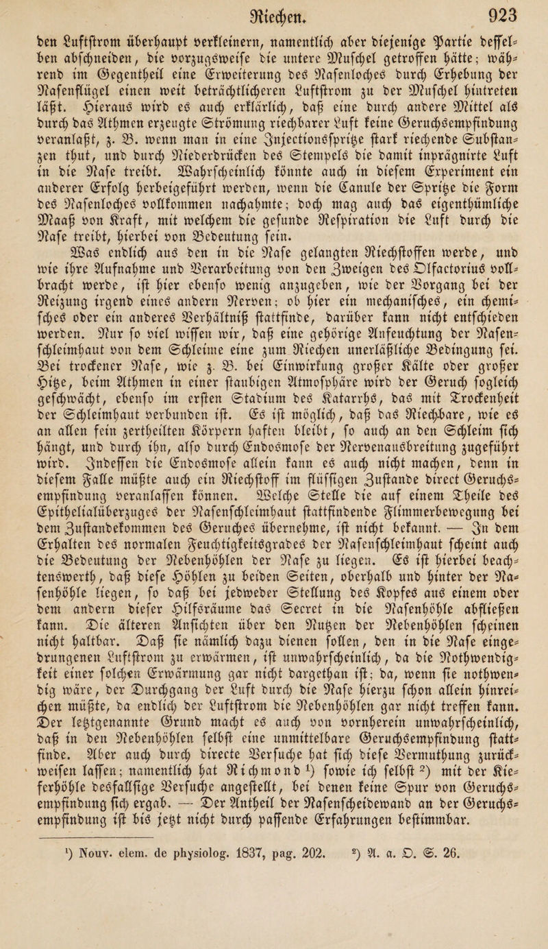 enge Umgang ju b ent fetten iß tut oorberßen £hetle beS 23obenS (bie Üftafenlö* tter), ber im 23erhältniß $u ber ^öße beS mittleren OtaumeS auch beträchtlich nt'ebrige AuSgang befinbet ßcß art ber Hinteren 2ßanb. 23eim ruhigen Atß* mett wirb nach ftatifd;en ©efe^en ber Suftßrom ben für^eßen 2öeg nehmen, alfo oor^ugSweife an bem 23oben ber 9?afenhö()Ie im unterften üftafengange hingeßen, ttnb auf bie im oberen ZfytiU befinblicßen Suftfcßicßten wenig ober gar nidjt eütwt'rfen. Sterben bagegen beim tiefen ©inathmen bie üftafenlö* ißer erweitert, fo bringt eine größere 9ttenge Suft in bie ^afe nnb $war mit oerßärftem ©trome. tiefer Ie£te Umßanb ift mistig, weil in ißm bie Ur* fache pliegen fcßeint, baß bie Züchtung, melc^e bem Suftßrome burch bie Sage ber 9?afenlöcher gegeben würbe, beibeßalten wirb. £)iefe ^h'cßtung geht oon unten nach oben. 2)er Suftßrom wirb in biefern gwtte alfo ni(ßt unmittelbar nach hinten gegen bte (£ßoanen fortgeßen fönnen, fonbern meßr nnb meßr in bie ipöße p ßeigen genötigt fein. sJiocß ooflßänbt'ger wirb bt'efer 3tt>ecf erreicht beim fogenannten ©cßnuppern, bei welkem auf meßre rafcße 3nfpü rationen eine einzige langfame ©rfpiratt'on folgt. 3e meßr Suft ßierburcß in einer gegebenen 3ett in bie sJiafenßößIe eittgepgen wirb, um fo weniger wirb ße auf bem gerabeften SBege gegen ben AuSgang ßt'n ßreben, fonbern oielmeßr gegen bie oberen Steile ber 9?afenßößle ßingebrängt werben- £)a nun bie 3^et'ge beS DffactoriuS nur in bem oberen £ßet'Ie ber 9iafenßößle ßcß p oerbreiten fcßeinen, fo wirb nach bem Angeführten ber ^arafteliSmuS pt'fchen ber Sebßaftigfeit beS (£inatßmenS unb ber ©cßärfe ©eutlicßfeit ber (^erncßSemhfinbung oerftänblicß. £>er burch bie D^afenßöhle geßenbe Suftßront trifft nur bie Sftufcßeln, nnb es fragt ft<h, welcher Einfluß auf bie ©eruchSenpftnbung ißnen pge* fcßrieben werben muffe. ©d;on a priori iß es waßrfcheinlich, baß ber An- tßeil ber beiben oberen Sftufd;ein ein anberer fein werbe, als ber unteren; bie ungleich beträchtlichere ©ntwidlung ber letzteren, oerbunben mit bem Unt- ftanbe, baß feine (Elemente beS Nerv, olfactorius in ihr nachgewiefen ftnb, beuten augenßheinlt'ch barauf ßt'n. £)aß bie oberen $?ufcßeln nur bap bienen, ber Ausbreitung beS Dü'ecßneroen ben erforberlichen 9?aum barpbieten, iß nicht nnwaßrfcßeinlicß; für bie untere Sftufcßel muß nacß ferneren ©rnnben ißrer pbößologifcßen 23ebeutung gefügt werben. 3tt biefer 23epßung muß perß bemerft werben, baß t’ßr Antßeil an ber ®efammtfunction beS ®e* rucßSorganS ein feßr wefentlt'cßer fei. £)t'eS laßt ßcß auf nteßrfadjem Sßege beweifen. SBenn ein ©trorn riechbarer S?uft fo in bie 9?afe geleitet wirb, baß er nicht btrect bie untere 9>?uf^>eX trifft, §. 23. Sbampßerbünße burch bie ©pi^e eines Trichters, fo wirb bie (^eruchSempfinbung um fo fd)wächer wer^ ben, fe tiefer bie ©pi|e in bie 2iafenhöhle eingebrad)t wirb, fe mehr alfo bie Ausbreitung ber Saft im 23orberthetI ber 9iafe unb an ber unteren 9D?u- fttel oerbtnbert iß. 2)affette ©tuschen ^ambher, baS unter bie 9?afe ge¬ halten bie lebßaftefte (^erucbbem^ftnbuug erregte, fyöxt fogleich in biefer SÖeife ^u wt'rfen auf, fobalb man eS in bie 9iafe einführt, t'nbent nur bie Affection ber ®efuI)lSneroen ber 2iafe ßß) erßctlt. An biefe (^rberimente reißen ßd) entfprecßenbe ^atßologifcße ©rfaßrungen. 23ei einem Spanne war bei ©rßirpatiou eines AftergewacßfeS aus ber ^pighmorSßößle ber rechten ©eite, bie gan^e rechte ^afenßälfte unb ber ßintere obere Stßeil ber 2tafen^ fcßeibewanb entfernt worben, fo baß bie beiben oberen ^ufcßeln ber linfen ©eite frei balagen. !Durcß baS linfe nocß erhaltene ^afenlocß fonnte biefer 3D?ann ganj woßl rieten; würbe biefeS aber geßhloffen, fo baß berSuftßrom nur burch bte fünßlt'd;e £>ffnung unb alfo unmittelbar ju ben beiben oberen