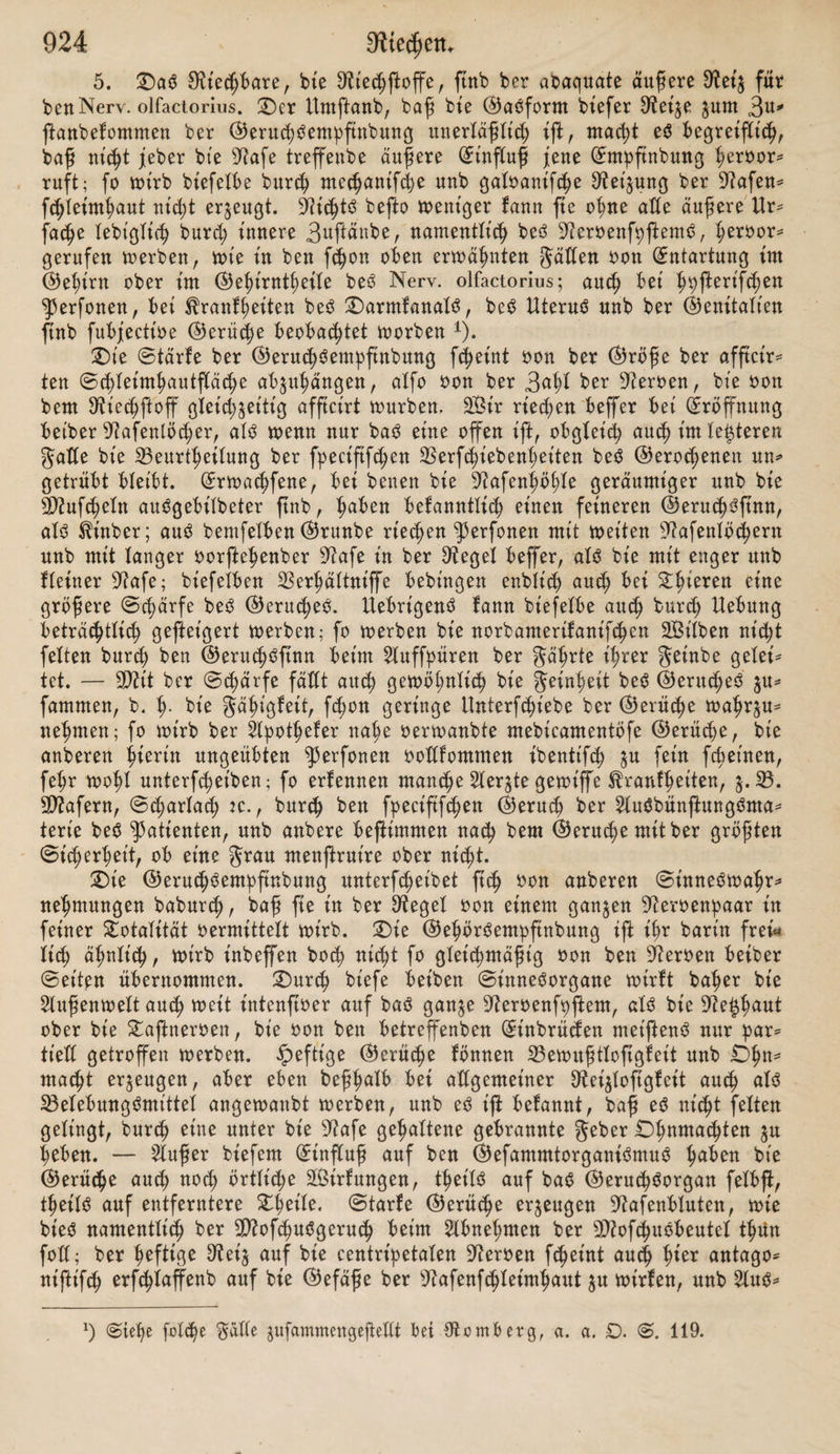 9J?ufcheln gefangen fonnte, fo fanb gar ferne $entchSentbftnbung Statt1). So ift eS auch eine häufige är§tltcf;e (Erfahrung, baß sperfonen, bie an fwchft übelriechenben Ausflüßen aus bcr 92afe leiben, oon ber S3efc§affen^ett berfefben burch beit $eruchsjtnn erft bann $unbe erhalten, wenn baS Secret aus ber üftafe entfernt tft, währenb ber in ber ^afenfwhle felbft eingefchlof* fene Dttechftoff fte gar nicht beläftigt. (ES ergt'ebt ftch aus bent Angeführten, baff eS eine unerläßliche 23ebin* gung 3 um jjuftanbefommen ber ©eruchöernpfinbung fei, baß ber mit fRkify* ftoffen gefabene Suftftrom nicht anberS als über bte untere SDiupef f;tn ber Ausbreitung beS 9?iechnerOen angeführt toerbe. £)er Anteil biefer 202ufchel an ber fpeciftfchen ©eruchSempftnbung tft ganj unbeftreitbar, aber bte nähere SSeftimmung biefeS Anteils tft nur oermuthungSweife $u geben. (ES fd)eint hier nämlich faum etwas AnbereS übrig $u bleiben, als an rein nte^ant'fche SSerhäftntffe ju benfen, obgleich ber gegenwärtige 3uftanb ber Statif unb 9)iechanif fuftfbrmiger Körper auch wenig AuSftd)t gewährt. So ot'ef ift er* fichtfich, baß ber in bie üJiafenfwhfe etntretenbe unb juuächft auf bie untere SDiufchef treffenbe guftftrom, burch biefeS £inberniß feines Fortganges oon feiner urfprünglt'ch einfachen Dichtung abgefenft, namentlich ^ertheift wirb, unb baß biefe 3erthet'fung um fo beträchtlicher fein unb t'n’S F^Ute gehen muß, je weniger bie betreffenbe 39?ufcheX ein einfach umgeroffteS Knochen* bfatt btfbet, unb oiefmehr eine compfictrte Beräftelung barjtefft. 3e mehr biefe Spaltung beS et'ntretenben £uftftromeS in’S Feine geht, um fo mehr wirb eine gleichmäßige Ausbreitung beffefben über bie gan^e oom £)lfactoriuS oerforgte Partie ber 9?afehfdjleimhaut jtattftnben fbnnen, unb infofern oorauSgefe^t werben barf, baß eine gleichmäßige Bertheilung beS äußeren Steges über bie gefammte, ^u feiner Aufnahme befttmmte F^^e weht ohne 23ebeutung für bte 9teaction fefbft fei, ift vielleicht eben hierin bie eigen* thümfi^e Function ber unteren 3ttuf($el ^u fuchen. (ES barf hierbei baran erinnert werben, baß unter biefer BorauSfepng einige fonft ziemlich unoer* ftänbliche (Erlernungen begreiflich werben. 3uerft nämlich ber Umftanb, baß bei ben Säugetieren bte Schärfe beS ©erucheS mit ber größeren (Ent* wtdlung ber unteren Siftufchel, au welcher auch in biefer SperAaffe leine 3wet'ge beS £)ffactoriuS nachgewiefen ftttb, ipanb in ipanb ^u gehen fcßetnt; bann bte belannte Erfahrung, baß man beim AuSathmen ungleich fchwäcper riecht, als beim (Einatmen. £abafraud)ern ift bieS wohf belannt; über^eu* gen fann man ftch baoon auf eine auffalfenbe Sßet'fe auch baburch, baß man ein Stücken Pntpfwr in ben $?unb nimmt, btefen fließt, unb bie $hm* pherbünße nun burch bte 9?afe auSathmet. 2)ie baburch fwroorgerufene ©e* ruchSembfinbung wirb hbchft unbebeutenb fein, obgleich bie fenftbefen Heroen ber ^afenpfeimhaut in gewöhnlicher SBeife afftctrt werben. £ter wirb nämlich bei ber SBeite ber (Ehoanen unb ber unmittelbaren 9?äf;e ber oberen 50?ufd;eln ber beim AuSathmen in bie 9?afe bringenbe £uftftrom unmittelbar ttnb ol;ne oorherige 3srtheilung bie festere treffen. 3u biefer Borftellung oon bem (Einfluffe ber unteren 9D?ufchel ftnbet auch ber e^u erwähnte Um* fbanb, baß bie gehemmte (Erweiterung ber Sftafenflügel bie ©erud)3entpftn* bttng fehr beeinträchtige, eine wettere (Erllärung. £)ie 5D2ufchel liegt nänt* lieh an ber äußeren SBanb ber 3?afe; eine Berflet'nerung beS 9iafenlocheS, bt'fc gerabe ben äußeren Umfang beffelben betrifft, muß ben in bie üJtafe bringen* x) Stehe 53 ib b e v: über bie Bewegungen beS Weichen ©aumenS unb ben ©enuh$* ftnn. ®orüat 1838.