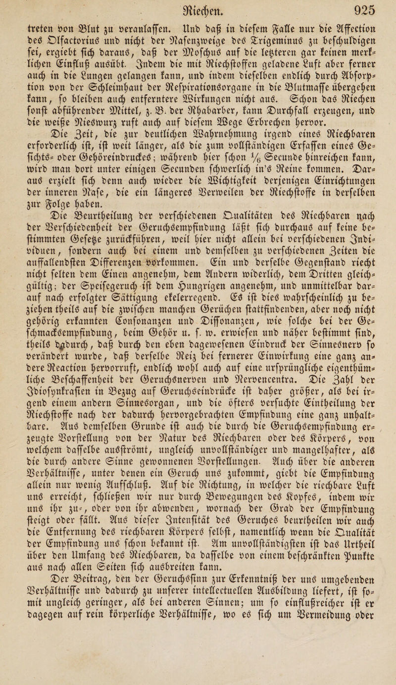 ben Suftßrom überhaupt oerfletnern, namentlich aber biefentge Partie beffel* Ben abfchneiben, bie oor^ugdweife bie nntere Niufdjel getroffen hätte; wäh* renb int ©egentl;eil eine Erweiterung bed Nafenlod;ed burch Erhebung ber Nafenßitgel einen weit beträchtlicheren Suftßrom $u ber SNußhel betreten läßt. £ieraud wirb ed aud; erflärlt'ch, baß eine bitrd; anbere bittet ald burch bad Athrnen erzeugte Strömung riechbarer guft feine ©eruchdempfinbung oeranlaß t, §. 33. wenn man in eine 3njectiondfpri£e ftarf riechenbe Subßan* $en thut, nnb burch Nt'eberbrüden bed Stentpeld bie bamit in^rägnirte Suft in bie Nafe treiBt. SBa^rfcheintich fönnte auch in btefern Experiment ein anberer Erfolg hexBeigeführt werben, wenn bie (Fannie ber Sprite bie gwm bed Nafenloched oodfommen nachahmte; bod; mag auch bad eigentümliche SNaaß oon Äraft, mit welchem bie gefnnbe Nefpiratton bie Suft burch bie Nafe treiBt, hierBei oon 23ebentnng fein. Sad enblt'ch aud ben in bie Nafe gelangten Nt'echßoffen werbe, nnb wie ihre Aufnahme nnb Verarbeitung oon ben Bweigen bed .Dlfactoriud ooK^ Bracht werbe, ift hier eBenfo wenig anjngeBen, wie ber Vorgang Bei ber Neigung irgenb etned anbern Heroen; ob hier ein mechanifched, ein chemi* fched ober ein anbered Verhältnis ßattßnbe, barüber fann nicht entfchieben werben. Nur fo oiet wiffen wir, baß eine gehörige Anfeuchtung ber Nafen- fc^feimhaut oon bem Schleime eine ^um Riechen unerläßliche 33ebittgung fei. Vei trocfener Nafe, wie $. V. Bei Einwirfung großer $älte ober großer £i$e, Beim Ahnten in einer ftauBt'gen Atmofpl;äre wirb ber ©erud; foglet'ch gefchwächt, eBenfo im erßen Stabium bed Äatarrhd, bad mit Trockenheit ber Schleimhaut oerBunben ift. (So ift möglich, baß bad Nietf-Bare, wie ed an aden fein gertheilten Körpern haften Bleibt, fo auch an ben Schleim ß<h hängt, unb burch ihn, alfo burd) Enbodmofe ber Neroenaudbreitung gugeführt wirb. 3nbeffen bie Enbodmofe allein fann ed auch m(ht machen, benn in bt'efem gade müßte auch Niechßoff im ßüfftgen ßwßaube bt'rect ©eruchd* empftnbuug oeranlaffen fönnen. Selche Stede bie auf einem Zfoik bed Epithelialüber^uged ber Nafenfchleimhaut ßattßnbenbe glimmerbewegnng Bei bem Bußanbefommen bed ©eruched übernehme, ift nicht Befannt. — 3n bem Erhalten bed normalen geuchtigfeitdgrabed ber Nafenfchleimhaut fcheint auch bie 33ebeutung ber Nebenhöhlen ber Nafe $u liegen. Ed iß herbei Bead;* tendwerth, baß biefe fohlen $u Bet'ben Seiten, oberhalb unb hinter ber Na= fenhöhle liegen, fo baß Bei febweber Stedung bed ^opfed and einem ober bem anbern bt'efer £ilfdräume bad Secret in bie Nafenhöhle abßt'eßen fann. 25te älteren Anßd;ten über ben Nu£en ber Nebenhöhlen fcßeinen nicht haftbar. £)aß ße nämlich ba§u bienen foden, ben in bie Nafe einge* brungenen Suftßrom $u erwärmen, ift unwahrfcheinltch, ba bie Nothwenbig* feit einer fol«h*n Erwärmung gar nicht bargethan iß; ba, wenn ße nothwen* big wäre, ber Durchgang ber 2uft burd; bie Nafe hierzu fchon adein hiuret* chen müßte, ba enblid; ber £uftßrom bie Nebenhöhlen gar nicht treffen fann. 2)er letztgenannte ©runb macht ed and; oon oornherein unwahrfcheinlt'ch/ baß in ben Nebenhöhlen felbß eine unmittelbare ©eruchdempfinbung ßatt* ftnbe. Aber auch burch birecte Verfud;e hat ßch biefe Vermutung $urüef* weifen laffen; namentlich hat Nicpmonb 4) fowie ich fefbß 2) wit ber $t'e* ferhöhle bedfadßge Verfucße angeßedt, Bei benen feine Spur oon ©eruchd* empßnbung ßd; ergab. — 2)er Anteil ber Nafenfcpeibewanb an ber ©eruchd* empftnbuug iß Bid fe|t nicht burch paßenbe Erfahrungen Beftimmbar. l) Nouv. elem. de physiolog. 1837, pag. 202. 2) A. a. D. S. 26.