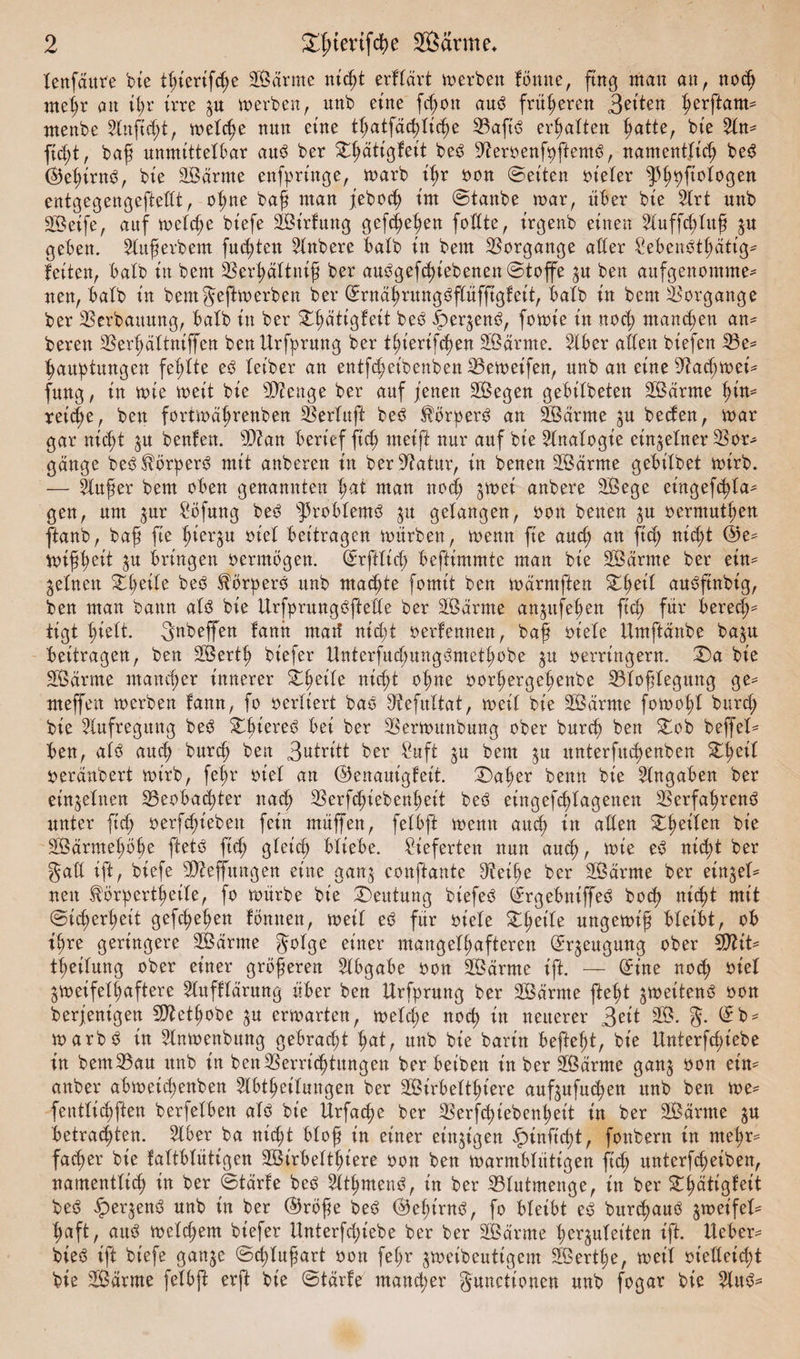 lenfaure bie tßierifcße äßärnte mcßt erflärt werben Butte, fing man an, noch meßr an ißr irre zu werben, mtb eine fd)on aub früheren feiten ßerftam- ntenbe 2lnfid;t, welche nun eine tßatfäcßliche Baftb ermatten |>atte, bte fußt, baß unmittelbar aub ber £ßätigfeit beb Beroenfoftentb, namentlich beb ©eßirnb, bie äÖärrne enfpringe, warb ißr oon ©eiten vieler ^pßt)fiologen entgegengeftedt, oßne baß man jebocß im ©taube war, über bie 2lrt unb SÖeife, auf welche biefe äöirfung gefcf>e^en fodte, irgenb einen 2luffcßluß zu geben, 2lußerbem fugten Rubere halb in bem Vorgänge ader £ebenbtßattg* feiten, halb in bem Berßältniß ber aubgefcßiebenen©toffe zu ben aufgenomme- nen, halb in bemgejtwerben ber ©rnaßrungbflüfftgleit, halb in bem Vorgänge ber Verbauung, halb in ber £ßätigfeit beb dberzenb, fowt'e in nocß mand;en an* bereit Berßältniffen benUrfyrung ber tßierifcßen Söärrne. Bber aden biefen Be* ßauptungen fehlte eb teiber an entfcßeibenben Beweifen, unb an eineBad;wei* fung, in wie weit bie Bienge ber auf jenen SÖegen gebtlbeten B3arme hin* reiche, ben fortwährenben Sßerluft beb $örperb an dÖarme zu beden, war gar mcßt zu beulen. B?an berief ftcß meift nur auf bie Analogie einzelner Bor* gange bebSBrperb mit anberen in berBatur, in benen dÖdrme gebt'lbet wirb. — äußer bem oben genannten hnt man noch ^wei anbere äÖege eingefcßla* gen, um gur £öfung beb sJ5roblemb zu gelangen, oon betten zu oermutöen ftanb, baß fie hierzu oiel beitragen würben, wenn fie auch an fid; nid;t ©e* wißh^it Zu bringen oermbgen. ©rftlid; beftimmte man bie SBdrme ber ein* gellten Zfyeilt beb SBrperb unb machte fomit ben würntften £ßeil aubftnbig, ben man bann alb bie Urfprungbftede ber SÖarme an^ttfehen fuß für berede iigt hielt. gnbeffen fann ntarf nicht oerfennen, baß oiele Umftdnbe ba^u beitragen, ben SÖertß biefer ttnterfucßungbmethobe ju oerrittgern. H)a bie SBürnte mancher innerer XfyäU nicht oßne oorhergehenbe Bloßlegung ge* meffeit werben lann, fo oerliert bab Befultat, weil bie 28arme fowoßl burch bie Aufregung beb £ßiereb bet ber Berwunbung ober burch ben £ob beffel* ben, alb auch burch ben 3utritt ber Suft zu bem zu unterfucßenben Stßeil oeränbert wirb, feßr oiel an ©enauigfeit. ©)aßer bettn bie Eingaben ber einzelnen Beobachter ttad; Berfcßiebenßeit beb etngefcßlagenen Berfaßrenb unter ftd; oerfchieben fein müffen, felbft wenn and; in aden £ßeilen bie SBarmeßöße ftetb fid; gleich bliebe, lieferten nun aud), wie eb nicht ber gad ift, biefe Bieffungen eine ganz conftante Beiße ber SÖärme ber eingel^ nen ^örpertßeile, fo würbe bie Deutung biefeb ©rgebniffeb boch nicßl mit Sicherheit gefcßeßen Butten, weil eb für oiele £he^e ungewiß bleibt, ob tßre geringere 2Bdrnte golge einer mangelhafteren ©r^eugung ober Biit* theilung ober einer größeren Abgabe oon SÖärnte ift. — ©ine noch oiel zweifelhaftere Slttflldrung über ben Urfprung ber Sßdrnte fleht jmeitenb oon berjenigen SBetßobe zu erwarten, weld;e noch in neuerer 3eit 33. g. ©b* warbb in 2lnwenbung gebracht hat, unb bie bart'n befiehl, bie Unterfd;iebe in bemBau unb in ben Verrichtungen ber beiben in ber SÖärrne ganz öon ^ anber abweid;enben ^Ibtßeilungen ber SBirbelthiere aufzufuchen unb ben we* fentlichften berfelbett alb bie Ürfacße ber Berfcßiebenßeit in ber SBdrnte zu betrachten. 2lber ba nicht bloß in einer einzigen ipinficßt, fottbent in mehr¬ facher bie laltblütigen 2Birbeltf>iere oon ben warmblütigen ficß unterfcßeibett, namentlich in ber ©tarfe beb älßmenb, in ber Blutmenge, in ber ^^ättgfcit beb §)erzenb unb in ber ©röße beb ©eßtrub, fo bleibt eb burcßaub zweifel¬ haft, aitb weld;em biefer Unterfd;iebe ber ber SBarrne ßerjuletten ift. lieber^ bieb ift biefe ganze ©cßlußart oon feßr zweibeutigem SBertße, weil oiedeicßt bie Sdrme felbft erft bie ©tarfe mancher gunctionen unb fogar bie
