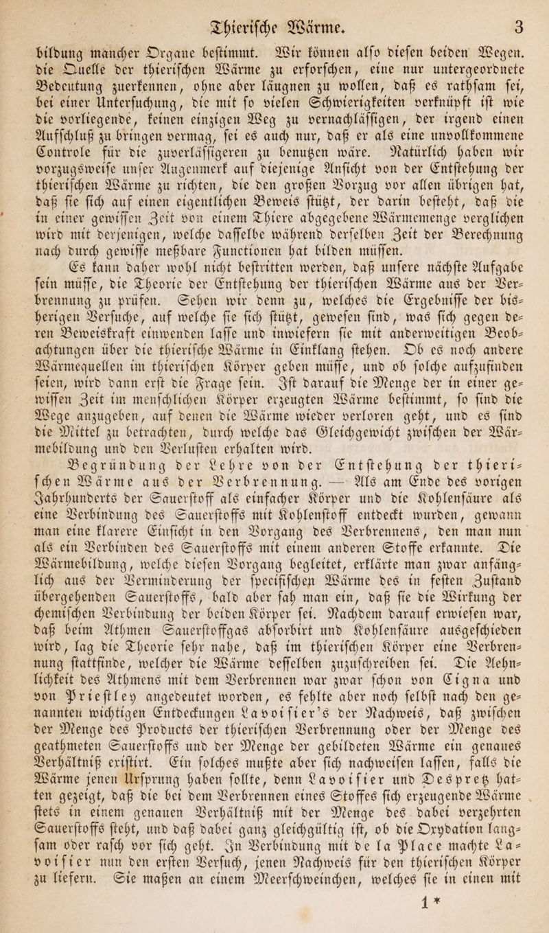 bilbung mancher Organe beftimmt. 3Öir fbnnett atfo biefen bct'ben SBegen. bie Oueße ber tßierifeßen SBärrne $u erforfcßen, eine nur untergeorbnete Vebeutung jnerf.ennen, oßne aber täugnen 51t polten, baß eb ratßfam fei, bet einer Unterfucßung, bie mit fo Stelen ©cßwierigfeiten oerfnüpft ift tute bie oorlt'egenbe, feinen einigen V?eg $u oernacßfäfftgen, ber irgenb einen 2luffcßluß 31t bringen oermag, fei eb auch nur, baß er alb eine unooßfommene ©ontrole für bt'e juoerläfjtgeren $u benupn wäre. Natürlich ßaben mir oor^ugbwet'fe unfer 2lugennterf auf btejentge Slnftc^t oon ber ©ntfteßung ber tßierifcßett tarnte su rieten, bt'e ben großen Vorzug oor aßen übrigen ßat, baß fte ftd; auf einen eigentlichen Veweib ftüp, ber barin befteßt, baß bie in einer getoiffen 3^it Oon einem £ßiere abgegebene SBärmemenge oerglt'cßen n>irb mit berjenigen, meldje baffelbe wäßrenb berfelben 3^it ber Verecßmtng nach bttrch gewiffe meßbare Functionen ßat bt'lben muffen. (5b fann baßer woßl nicßt beftritten werben, baß unfere näcßfte Aufgabe fein muffe, bie Stßeorie ber ©ntpßttng ber tßierifeßen 2Bärme attb ber Ver* brennung ^u prüfen. ©eßen mir benn $u, welcßeb bie ©rgebniffe ber bib* ßerigen Verfließe, auf welcße fte ftd; ftüßt, gewefen ftnb, wab fteß gegen be* reu Veweibfraft etmoenben taffe nnb inwiefern fie mit anbermeitigen 23eob* atßtungen über bie tßierifcße SBärrne in ©t'nflang fteßen. Ob eb nocß anbere Sßarmequeßeu im tßierifeßen Körper geben mttffe, nnb ob folcße auf^uftuben feien, wirb bann erfl bie Frage fein. 3ft barauf bie V?enge ber in einer ge* wiffen 3eit im meufcßlid;ett Körper erzeugten Sßarme beftimmt, fo ftnb bie ülßege anjugeben, auf betten bie SÖärme wieber oerloren geßt, nnb eb ftnb bie SJh'ttel $u betrachten, burcß welche bab Gleichgewicht s*nifcßen ber 2Bär* ntebilbung nnb ben Verduften erhalten wirb. Vegrünbitng ber Sei;re oon ber ©ntfteßung ber thieri* fcßen SÖärme attb ber Verbrennung. — ?ltb am ©nbe beb oort'gen 3aßrßunbertb ber ©auerftoff alb einfacher Körper nnb bie ^ohb^nfdttre alb eine Verbütbung beb ©auerftop mit Äoßlenftoff entbecft würben, gewann man eine ftarere ©inftcßt in ben Vorgang beb Verbrennenb, ben man nun alb ein Verbinben beb ©auerftop mit einem anberen ©top erfannte. Oie Sßärmebilbung, welcße biefen Vorgang begleitet, erftarte man swar anfäng* ließ aub ber Vertninberung ber fyeciftfcßen 28ärme beb in feften 3uftanb übergeßenben ©auerftop, halb aber faß man ein, baß fte bie SÖirfung ber eßemifeßen Verbt'nbuttg ber beibett Körper fei. ^aeßbem barauf erwiefen war, baß beim Sltßmen ©auerftopab abforbirt ttnb ^oßlenfättre attbgefeßieben wirb, lag bie Oßeorie feßr naße, baß im tßierifeßen Körper eine Verbren* nung ftattfinbe, weiter bie Sßärnte beffelben ^ujufeßreiben fei. Oie Steßn* liefert beb Sltßmenb mit bem Verbrennen war jwar feßon oon ©igna nnb oon ^rteftlep angebeutet worben, eb feßlte aber noch felbfl naeß ben ge* nannten wichtigen ©ntbedungen Saootfier’b ber ^aeßweib, baß ^wifeßen ber dftenge beb ^3robuctb ber tßierifeßen Verbrennung ober ber ß)?enge beb geatßmeten ©auerftop nnb ber ßftenge ber gebitbeten 3Öarme ein genaueb Verßältniß eriftirt. ©in foteßeb mußte aber fteß naeßweifen lapn, faßb bie SBarme jenen Ürfpntng ßaben foßte, benn Saooifier nnb ©)ebpreis ßat* ten gezeigt, baß bie bei bem Verbrennen eineb ©topb fteß erjeugenbe äßarme ftetb in einem genauen Verßältniß mit ber V?enge beb babei oer^eßrten ©auerftop fteßt, unb baß babei gan^ gleichgültig t'ft, ob bie Drpbation lang* fam ober rafcß oor fteß geßt. 3n Verbittbung mit be ta |)tace maeßte Sa* ooifier nun ben erften Verfucß, jenen ^aeßweib für ben tßierifeßen Körper ^u liefern, ©ie maßen an einem ßfteerfcßweinten, weteßeb fie in einen mit 1 *