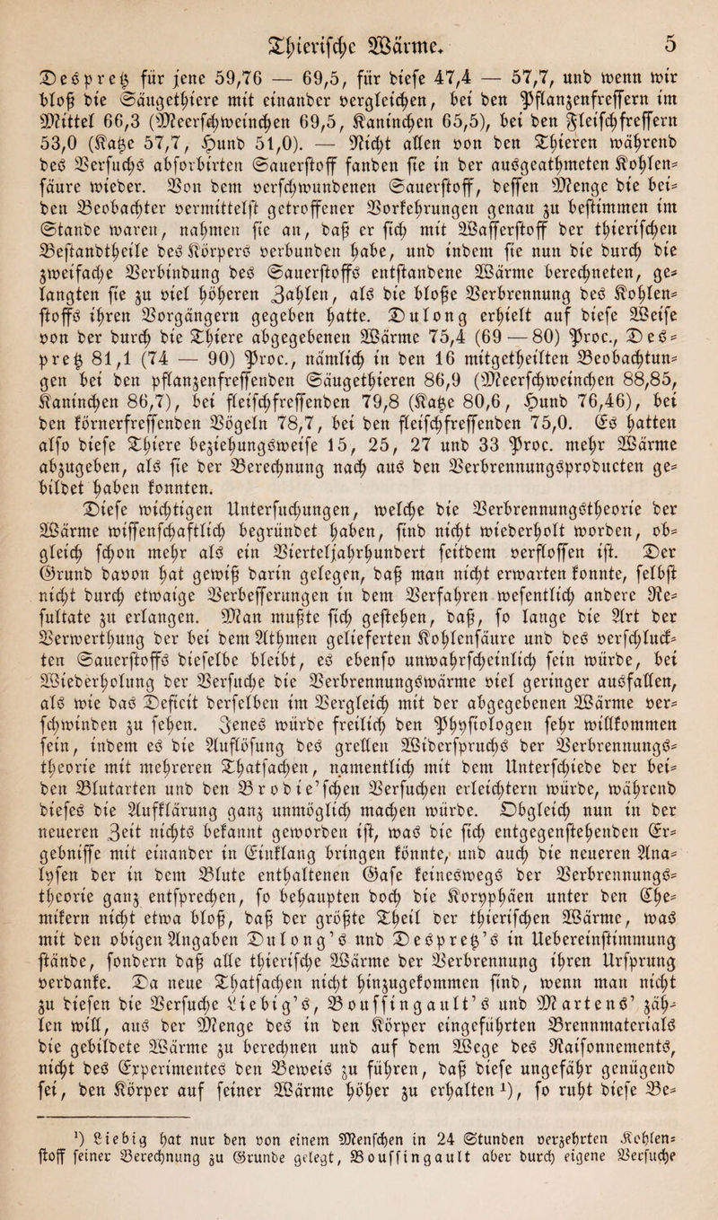 SD eS preß für fette 59,76 — 69,5, für biefe 47,4 — 57,7, nnb memt mir bloß bie Saugetiere mit einattber oergleißen, bei ben ^flan^enfreprn im bittet 66,3 (VZeerfßmeinten 69,5, ^antnßen 65,5), bei beu gleifßfreprn 53,0 (^aße 57,7, fmnb 51,0). — 97ißt alten oon beu gieren mäßrenb beS VerfußS abforbirten Sauerftoff fanben ße in ber auSgeatßmeten Roßten* fanre mt'eber. Von bem oerfßmmtbenett Sauerftoff, beffen Sftenge bt'e bei* ben Veobaßter oermittetft getroffener Vorteßrungen genau $u beftimmen im Staube toarett, nahmen fie an, baß er ftß mit SBafferftoff ber tßierifßen Veftanbtßeile beS Körpers oerbnnben ßabe, nnb inbem fie nun bie burß bie gmeifaße Verbinbung bes Sauerftoffö entftanbene SBärnte berechneten, ge* langten fie $u oiet ßößeren als bie bloße Verbrennung beS $oßlen* ftoffS ißren Vorgängern gegeben hatte. SDulong erßielt auf biefe 2Betfe oon ber burß bie Oßiere abgegebenen SÖärme 75,4 (69—80) ^3roc., OeS* pre£ 81,1 (74 — 90) ^roc., nämliß in ben 16 mitgetßeilten Veobaßtun* gen bei ben pffanjenfreffenben Säugetieren 86,9 (9Äeerfßmeinßen 88,85, Üaninßen 86,7), bei fleifßfreffenben 79,8 ($ap 80,6, ipunb 76,46), bei ben törtterfreffenben Vögeln 78,7, bei ben fleifßfreffenben 75,0. ($0 ßatten atfo biefe Stiere beßeßungSmeife 15, 25, 27 nnb 33 ^3roc. nteßr SSärme ab^ugeben, als fie ber Vereßnung nach aus ben VerbrennungSprobucten ge* bitbet ßaben tonnten. SDtefe mistigen Unterfuchungen, melße bie VerbrennungStßeorie ber Sßärme miffenfßaftliß begrünbet ßaben, finb nißt mieberßolt morben, ob* gleich fßon nteßr als ein Vierteljaßrßunbert feitbem oerfloffen ift. Oer (Brunb baoon ßat getoiß barin gelegen, baß matt nißt ermarten tonnte, felbft nißt bnrcß ettoaige Verbeffernngen in bem Verfaßren mefentliß anbere 9te* fnltate $u erlangen. 9)?an mußte ficß gefteßen, baß, fo lange bie 2lrt ber Vertoertßnng ber bei bem 2ltßmen gelieferten ^oßlenfäitre nnb beS oerfßlucf* ten SauerftoffS bt'efelbe bleibt, eS ebenfo uttmaßrfßeinliß fein mürbe, bei SSieberßolung ber Verfttcße bie VerbrennungSmärme oiel geringer auSfaden, als mie baS Oeficit berfetben im Vergleich mit ber abgegebenen 2Bärme oer* fcßminben jn feßen. &neS mürbe freiließ ben ^ßpftologen feßr milltommen fein, inbem eS bie Slufföfung beS gredett 2ßiberfpntßS ber Verbrennung^* tßeorie mit meßreren Oßatfaßen, namentlich mit bem Unterfßtebe ber bei* ben Vlutarten nnb ben Vrobie’fßen Verfucßen erleichtern mürbe, mäßrettb biefeS bie 2luftlärung gang unmöglich maßen mürbe. .Obgleich nun in ber neueren 3e^t nißtS betannt gemorben ift, maS bie ftß entgegenfteßenbett Sr* gebniffe mit etnanber in Sütflang bringen tonnte, nnb auß bie neueren 2lna* Ipfen ber in bem Vinte enthaltenen @afe feineSmegS ber Verbrennung^* tßeorie gang entfpreßen, fo behaupten boß bie ^orppßäen unter ben Sße* mitern nicßt etma bloß, baß ber größte Oßeil ber tßierifßen VSärrne, maS mit ben obigen Angaben Ottlong’S nnb SDeSpreß’S in Uebereinftimmnng ftänbe, fonbern baß alle tßierifße Sßärme ber Verbrennung ißren Urfprnttg oerbante. Oa neue Oßatfaßen nißt ßingugefomnten finb, menn matt nicßt gu tiefen bie Verfucße Siebig’S, Voitffingaitlt’S ttnb Wartend1 gäß* len mid, aus ber Vienge beS in ben Körper eingefüßrten VrennmatertalS bie gebilbete SBärme gu bereßnen nnb auf bem 2Bege beS OtaifonnementS, nißt beS Experimentes ben VemeiS gu füßren, baß biefe nngefäßr genügend fei, ben Körper auf feiner 2Bärme ßößer jn erßalten1), fo rußt biefe Ve* a) fiiebig pat nur ben oon einem dftenfdpen tn 24 ©tunben oerjeprten Jlcpfens ftoff feinet 33etecpnung ju ©runbe gelegt, Voufftngault aber burd) eigene S3ecfuße