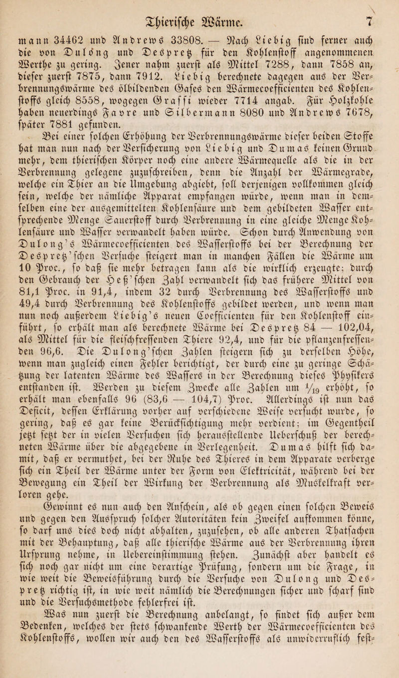 mann 34462 unb Anbreit>ö 33808. — 9iach Stetig fittb ferner auch bie oon Dulbng unb Debpre$ für ben Üohlenftoff angenommenen SBerthe $u gering. 3ener nahm juerft alb Mittel 7288, bann 7858 an, biefer juerft 7875, bann 7912. Stetig berechnete bagegen attb ber 23er* brennungbmärme beb ölbilbenben ©afeb ben -Bärmecoefficienten beb $ol;len* ftop gleich 8558, mogegen ©rafft mieoer 7714 angab. gür £ol$fohle haben netterbt'ngb gaore unb © Üb ermann 8080 unb Attbremb 7678, fpäter 7881 gefunben. Vei einer folgen Erhöhung ber Verbremtungbrnärme biefer beiben ©toffe hat man nun nad; ber Verfiel)erung oon £iebig unb Dürnast leinen©runb mehr, bem tl;iertfchen Körper noch eine anbere Särmequede alb bie in ber Verbrennung gelegene jujufchreiben, benn bie Anzahl ber Sßärmegrabe, melche ein Dlner an bie Umgebung a^bgiebt, foll berjenigen oodlommen gleich fein, freite ber nämliche Apparat empfangen mürbe, meint man in bem* felben eine ber aubgemittelten $ol;lenfäure unb bem gebilbeten Sßaffer ent* fprechenbe 5)2 enge ©aiterftoff burd) Verbrennung in eine gleiche Sttenge $olj- lenfäure unb Sßaffer oermanbelt haben mürbe. ©d;on burch Anmenbwtg oon Dulottg’b Sßärmecoefftcienten beb Sßafferftop bei ber Vereinung ber Debpre£’fd;en Verfuge fteigert man in manchen gäden bie 2Öarme um 10 $roc., fo baß fte mehr betragen lann alb bie mirflich erzeugte; burch ben ©ebrauch ber ipeß’fchen 3<*hl oermanbelt ft cp bab frühere Mittel oon 81,1 ^roe. in 91,4, inbem 32 burd) Verbrennung beb dßafferpoffb unb 49,4 burd) Verbrennung beb ^o^lenftoffb gebilbet merbett, ttnb menn man nun noch außerbem Siebig’b neuen Qtoefftcientett für ben ^o^lenftoff ein* fü^rt, fo erhalt man alb berechnete dßärme bei Debpre|84 — 102,04, alb drittel für bie fleifchfreffenben Zfykxc 92,4, unb für bie pftanjenfreffen* ben 96,6. Die Dttlong’fchen 3^h^en fteigern ftd; jtt berfelben £bhe, menn man zugleich einen gehler berichtigtr ber burd; eine ^u geringe ©d;ci* £ung ber latenten Sßärrne beb dßafferb in ber Vereinung biefeb ^3hVf^ex^ entftanben ift. dßerben $u biefent 3mede alle 3^h^en um V19 f° erhalt man ebenfadb 96 (83,6 -— 104,7) ^roc. Aderbingb ift nun bab Deficit, beffen (ürrflärung oorl;er auf oerfchiebette dßeife oerfmht mürbe, fo gering, baß eb gar leine Veritdftchtigung mehr oerbient; im ©egentl;eil je$t fe£t ber in oielen Verfugen ftd; Imraubfiedenbe Ueberfcfuß ber berech¬ neten äßarrne über bie abgegebene in Verlegenheit. Dum ab hilf* ftth ba* mit, baß er oermuthet, bei ber 9?uhe beb Dl;iereb in bem Apparate oerberge ftch ein Dheil ber Sßarme unter ber gornt oon (ädeftricität, mährenb bei ber Vemegung ein Dheil ber dßirlung ber Verbrennung alb Vtublellraft oer* loren gehe. ©emtnttt eb nun auch ben Anfchetn, alb ob gegen einen fold;cn Vemeib unb gegen ben Aubfpruch folcf>er Autoritäten lein 3metfel auflommen lernte, fo barf unb bieb hoch nicht abl;alten, $u$ufehcn, ob ade anberen Dhatfa<hen mit ber Vehauptung, baß ade thierifd;e Sßärme aub ber Verbrennung ihren Urfprung nehme, in Uebereinftimmung flehen. 3omächft aber hobelt eb ftd; noch gar nicht um eine berartige Prüfung, fonbern um bie grage, in mie meit bie Vemeibführung burch bie Verfuche oon Dulong unb Deb* pre£ richtig ift, in mie meit näntlid; bie Veredlungen fidler unb fd;arf finb unb bie Verfuchbmethobe fehlerfrei ift. 2Bab nun ^uerft bie Vereinung anbelangt, fo ftnbet ftch außer bem Vebenlen, melcheb ber ftetb fd;manlenbe Sßerth ber Sßärmecoefftcienten beb ^ohlenftoffb, moden mir auch ben beb dßafferftoffb alb unmiberrttflid; feft*