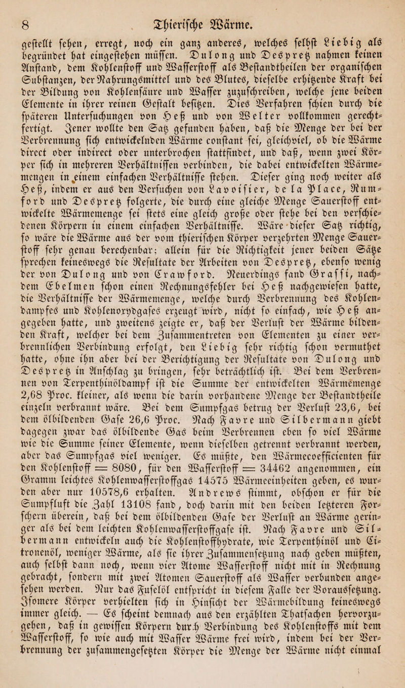 geftedt fe^ett, erregt, nod; ein gan$ anbereS, toelcßeS felbß: £t'ebtg alö begrünbet hat eingefteßen ntüffen. £)ulong unb ©)e3pre£ nannten fernen Stnffanb, bern ^oßlenftoff unb Wafferftoff alö Veftanbtßeilen ber organifcßen ©ubftan^en, ber97aßrungömittel unb beö Vluteö, biefeXbe erßi^enbe $raft bet ber Vilbung oon ^oßlenfäure unb Waffer ^ufcßreiben, toelcße jene beiben Elemente tu ißrer reinen ©eftalt bejti$en. £)ie$ Verfahren festen bureß bie fpäteren Unterfucßungen oon fpeß unb oon Wetter oodfommen gereeßt* fertigt. .Jener toodte ben ©a$ gefitnbeu haben, baß bte sJ>?enge ber bet ber Verbrennung fteß enttotcfelnben Wärme conftant fei, gleidjoiel, ob bte Wärme btrcct ober tnbtrect ober unterbrochen ftattßnbet, unb baß, toenn $toei ®ör* per fuß tu nteßreren Verßältniffen oerbtnben, bte habet enttoidelten Wärme* mengen tn%etnem etnfaeßen Verßältniffe ftehen. Vüefer ging noch toeiter aU £>eß, tnbem er auö ben Verfucßen oon £aooifier, be ta ‘JHace, V tt m * forb unb ©)e6prei3 folgerte, bte bureß eine gleiche Stenge ©auerftoff ent* toicfelte Wärmemenge fei ftet3 eine gleich große ober fteße bet ben oerfeßie* benen Körpern in einem einfachen Verßältniffe. Wäre'biefer ©a£ richtig, fo toäre bie Wärme auO ber oom tßierifeßen Körper oeqeßrten Stenge ©auer* ftoff feßr genau berechenbar; adetn für bie SHcßtigfeit jener beibett ©ä$e jpreeßen fet'neötoegö bie Otefuttate ber Arbeiten oon X)eOpre§, ebenfo toent'g ber oon ©)ulong unb oon ©ratoforb. 37euerbingö fanb ©rafft', naeß* bem ©beimen feßon einen 0?ed;nung3feßler bei ipeß naeßgetoiefen hatte, bie Verßältniffe ber Wärmemenge, toelcße burd; Verbrennung beO $oßlen* bampfe3 unb iboßlenorpbgafeö erzeugt toirb, nießt fo einfach, toie £>eß an¬ gegeben hatte, unb ^toeitenö geigte er, baß ber Verluft ber Wärme btlben* ben fraft, toeld;er bet bem Jufammentreten oon ©lementen ^u einer oer* brennlicßen Verbinbung erfolgt, ben £iebtg feßr rießtig feßon oermutßet ßatte, oßne ißn aber bei ber ^Berichtigung ber Vefultate oon ©)ulong unb 3)e0preß in 2lnfcßlag $u bringen, feßr beträd;tlicß ift. Vei bem Verbren* neu oon £erpentßinölbampf iß bie ©urnrne ber enttoidelten Wärmemenge 2,68 $roc. Heiner, alO toenn bie barin oorßanbene sD?enge ber Veftanbtßeile einzeln oerbrannt toare. S3et bem ©umpfgaO betrug ber Verluft 23,6, bet bem ölbilbenben ©^afe 26,6 ^3roc. 97acß Jaore unb ©ilbermann gtebt bagegen $toar baö ölbilbenbe ©aö beim Verbrennen eben fo oiel Warme toie bie ©ttntme feiner ©lemente, toenn biefelben getrennt oerbrannt toerben, aber baO ©ttmpfgaO oiel toeniger. ©0 müßte, ben Wärmecoefftcienten für ben ^oßlenftoff = 8080, für ben Wafferftoff == 34462 angenommen, ein ©ramm leießteö ^oßlentoafferftoffgao 14575 Wärmeeinheiten geben, eO tour* ben aber nur 10578,6 erhalten. 2lnbreto3 ftimmt, obfcßon er für bie ©umpfluft bie Jaßl 13108 fanb, boeß barin mit ben beiben lederen Jor* fd;ern überein, baß bei bem ölbilbenben ©afe ber Verluft an Wärme gerin¬ ger alö bet bem let’cßten ^oßlentoafferftoffgafe ift. 97atß Jaore unb ©il* bermann enttoideln aueß bie ^oßlenftoffßpbrate, toie ^erpentßinöl unb ©i^ tronenöl, toeniger Wärme, alo fte tßrer Jufammenfe^ung nach geben müßten, aueß felbft bann nocß, toenn ot'er 2ltome Wafferftoff ni^t mit itt Otecßnung gebracßt, fonbern mit ^toei 5ltonten ©auerftoff alö Waffer oerbunbeit ange^ feßett toerben. 9?ur baö Jufelöl entfprießt in biefem Jade ber VorauOfe|ung. Jfomere Körper oerßielten fteß in ^tnfteßt ber Wävmcbilbung feineOtoegö immer gleicht. — ©o feßeint bemnaeß auO ben er^äßlten ^ßatfatßen ßeroor^u^ geßen, baß in getoiffen Körpern burh Verbinbung beö ^oßlenftoffO mit bem Wajferßoff, fo toie aueß mit Waffer Wärme frei toirb, t'nbent bei ber Ver* brennung ber jufammengefeften Körper bie Vienge ber Wärme ntd;t einmal