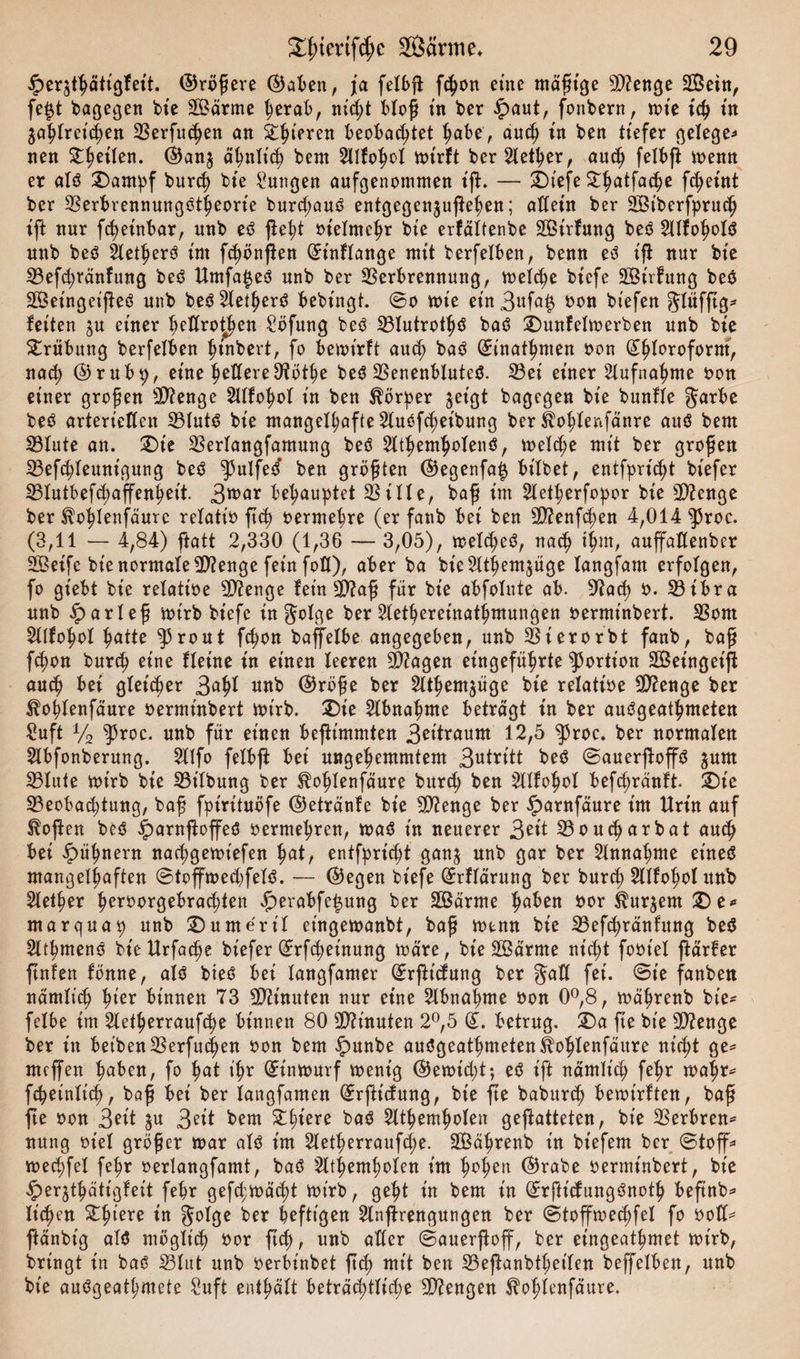 £eqthätigfeit. ©rötere ©aben, ja felbji fchon eine mäßige sD?enge SOßein, fe|t bagegen bie SÖärme herab, nicht bloß in ber £aut, fonbern, mt'e ich tu zahlreichen Verfugen an Spieren beobachtet habe, auch tn ben tiefer gelegen nen ^^etlen. ©anj ähnlich bent 2lIfohol mirft ber Steuer, auch felbft menn er alö ©arnpf burch bte Zungen aufgenommen tft. — ©tefe £ha*fa&lt;he f^etnt ber VerbrennungStheorie burd;auö entgegenjufe^en; allein ber SÖiberfpruch tft nur fdjeinbar, nnb eö fleht oielntchr bte erfältenbe Sßtrfnng beo 2llfohol$ unb be3 Slet^erö tut fünften (ürinflange mit berfelben, benn ed ifi nur bte Vefd;ränfung be3 Umfa£e$ nnb ber Verbrennung, meldje btefe -JBtrfung beö 2Öetnget(!eö unb be$2lether$ bebtngt. ©o tute etn3«fa$ »on btefen glüfftg* fetten $u einer heßrothen £öfung beö 33Iutrotf)ö baö ©unfehnerben unb bte ©rübung berfelben htnbert, fo bemirft auch ba$ (£inathmen non Chloroform, nach ©rub^, eine fettere Dtöthe be$ Venenblutetf. 23et etner Aufnahme non etner großen sD?enge Sllfohol tn ben Körper jetgt bagegen bte bunfle ^arbe be3 arteriellen 23lut$ bte mangelhafte 2luöf&lt;heibung ber Üohlenfänre auö bem 23lute an. ©ie Verlangfamung beö 2lthemholen$, mel&lt;he mit ber großen 23efd)feuntgung beö ^ulfed ben größten ©egenfaiz bilbet, entflicht btefer 33lutbef&lt;haffenheit. 3roar behauptet Ville, baß im 2letherfo:por bte Sftenge ber ^ohlenfäurc relatt'o ftd) oermehre (er fanb bet ben 9ttenfd)en 4,014 |5roc. (3,11 — 4,84) ftatt 2,330 (1,36 — 3,05), melcheö, nach ih*n, auffahenber Söetfe bte normale5D?enge fetn fotl), aber ba bte2lthem$üge fangfam erfolgen, fo gt'ebt bte relatt'oe 9D?enge fern 9P?aß für bte abfolute ab. 9?ad) n. Vtbra nnb .Sparieß mtrb btefe infolge ber 2lethereinathmungen oerminbert. Vorn Stlfohol hattc ront fchon baffelbe angegeben, unb Vterorbt fanb, baß fchon burch eine flehte in einen feeren SJftagen eingeführte Portion SÖeinget'ff auch bei glet'd;er 3afd unb ©röße ber 2lthem$üge bie relatt'oe Stenge ber ^ohfenfäure oerminbert mtrb. ©ie Abnahme betragt in ber aucSgeathmeten fiufi y2 ^5roc. nnb für einen beftimmten 3eitraum 12,5 $roc. ber normalen 2lbfonberung. $Ufo felbfl bet ungehemmtem 3utritt be$ ©auerßoffö jnm Vlute mtrb bte Vt'lbung ber $ohlenfäure bnrd; ben 2llfohol befd)ränft ©ie ^Beobachtung, baß fpirituöfe ©etränfe bie Stenge ber £arnfäure im Urin auf Sofien beö £arnftoffeö oermehren, ma$ in neuerer 3eit Voucharbat auch bei Hühnern nachgemt'efen ljat, entfprid;t ganj nnb gar ber 2fnnahme eineö mangelhaften ©toffmedjfelö. — ©egen biefe ©rffärnng ber burd; Slffohof itnb 2fether hßr*W3ebrad)ien «f)erabfe^ung ber Sbßarme fyabtn oor ^ur^em©e^ mar qua 9 nnb ©umerif et'ngemanbt, baß mtnn bie Vef^ränfnng be$ 2lthmenö bt'eUrfa^e biefer ©rfd)et'nung märe, bie SBärrne nicht footef färfer ftnfen fönne, alö bteö bei fangfamer (Jrftdung ber fet. ©t'e fanbett närnheh hier binnen 73 Minuten nur eine Abnahme oon 0°,8, mährenb bte^ felbe im 2letherraufche binnen 80 SOh’nuten 2°,5 betrug, ©a fte bie 2D?enge ber in betben Verfugen oon bem $&gt;nnbe auögeathmeten^ohlenfäure nicht ge^ meffen hüben, fo hat th^ ^intourf ment'g ©e»id;t; eö ift nämlich fe^r toahr^ fcheinfich, böß bei ber fangfamen ©rftt'dung, bte fte baburtß bemirften, baß fte oon 3^d 3eit bem Zi)hxe baö 2lthemhofen gegatteten, bte Verbrenn nung oief größer mar afö im 2letf&gt;errauf4&gt;e. SBährenb in bt'efem ber ©toff* mechfef fehr oertangfamt, baö 2lthemhofen im h^hen ©^abe oerminbert, bie ^erjthätigfeit fehr gefcfmächt mt'rb, geht in bem in ©rjltcfungSnoth beßnb^ licken ©htere in gofge ber heftigen 2lnffrengnngen ber ©tofftoed)fel fo oofC= ftänbt'g af$ möglich *&gt;°r ft^, unb aller ©auerßoff, ber etngeathmet mt'rb, bringt in baö Vlut nnb oerbt'nbet ßch mtt ben Veßanbthetfen beffelbett, nnb bie auögeathmete Suft enthält beträchtliche Mengen ^ohlenfäure.