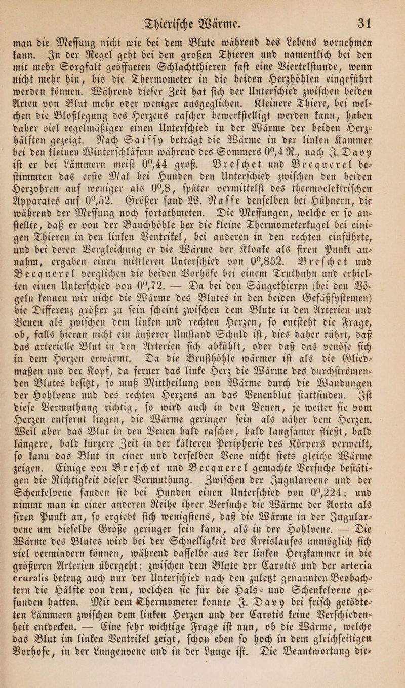 man bie B?effung ntfft wie bei bem Blute wäßrenb beS Gebens oorneßmen fann. 3n ber Siegel geht bei ben großen gieren unb namentlich bei ben mit meßr ©orgfalt geöffneten ©fflaffttßieren faft eine Biertelftuube, wenn nid)t meßr hin, bis bte Dßermometer in bte beiben ^ergßößlen et'ngefüßrt werben fönnen. SBäßrenb bt'efer 3eit hat ftff ber Unterfffieb gwifffen beiben Wirten oon S3tut meßr ober weniger auSgegltffen. kleinere Dßiere, bei wel* ffen bie Bloßlegung beS ipergenS rafffer bewerfftedigt werben fann, haben bah er *&gt;fel regelmäßiger einen Unterschieb in ber Bßärrne ber beiben iperg* Hälften gezeigt. Bad; ©at'ffp beträgt bie SBärrne in ber linfen Kammer bei ben fleinen SBinterfffläfern währenb beS ©ommerS 0°,4 0?., nach) 3-Daop ift er bei dämmern meift 0°,44 groß. Brefcf)et unb Becquerel be* ftimmteu baS erfte S0?al bei fpunben ben Unterfchieb gwtfffen ben beiben £&gt;ergoßren auf weniger als 0°,8, fpäter oermittelft beS tßermoeleftrifffen Apparates auf 0°,52. ©rößer fanb SB. Baffe benfelben bei hpüßnern, bie Währenb ber SBeffung noch fortathmeten. Die SBeffmtgen, welche er fo an* ftellte, baß er oou ber Bauffßöhle her bie Heine Dßermometerfugel bei eini* gen Dßieren Öen linfen Bentrifel, bei anberen in ben refften einführte, nnb bei bereu Bergleiffmtg er bie SBärrne ber Kloafe als fixen ^}3unft an* naßm, ergaben einen mittleren Unterfffieb oon 0°,852. Brefffet nnb Becquerel oergltffen bie beiben Borhöfe bei einem Truthuhn unb erßtel* ten einen Unterfffieb oon 0°,72. — Da bei ben ©äxtgethieren (bei ben Bö* geln lernten wir nifft bie SBärnte beS BluteS in ben beiben ©efäßfpftemen) bie Differeng größer gu fein fff eint gwifffen bem Blute in ben Arterien nnb Benen als gwifffen bem linfen unb refften ipergen, fo entließt bie $rage, ob, falls ßirran nifft ein äußerer Umftanb ©ffulb ift, bt'eS baßer rührt, baß baS arterielle Blut in ben Arterien ftff abfühlt, ober baß baS oenöfe ftff in bem ipergen erwärmt. Da bie Brufthößle wärmer ift als bie ©lieb* maßen xtnb ber Kopf, ba ferner baS Itnfe §erg bie SBärme beS burffftrömen* ben Blutes beffft, fo muß Btittßeilung oon BBärme burff bie SBanbungen ber ipoßloene unb beS refften £&gt;ergenS an baS Benenblut ftattfinben. 3ft biefe Bermuthnng rifftig, fo wirb auff in ben Benen, je weiter fie oom ipergen entfernt liegen, bie SBärme geringer fein als näßer bem ipergen. SBeil aber baS Blut in ben Benen halb rafffer, halb langfamer fließt, halb längere, halb fördere 3e*t in ber fütteren ^ert'pßerie beS Körpers oerweilt, fo fann baS Blut in einer nnb berfclben Bene nifft ffetS gleiffe SBärme geigen. Einige oon Brefff et unb Becquerel gemaffte Berfuffe beftätH gen bie Bifftigfeit biefer Bermuthnng. 3^ifffen ber 3ugxtlaroene unb ber ©ffenfeloene fanben fie bei ipunben einen Unterfffieb oon 0°,224; unb nimmt man in einer anberen Beiße ißrer Berfuffe bie BSärrne ber Borta als ftren ^3unft an, fo ergtebt ftff wentgffenS, baß bie BSärnte in ber 3ugnlar* oene um biefelbe ©röße geringer fein fann, als in ber §&gt;oßloene. — Die SBärme beS Blutes wirb bei ber ©ffnetligfeit beS Kreislaufes unmöglich ftff oiel oermtnbern fönnen, wäßrenb baffelbe aus ber linfen £ergfammer in bte größeren Arterien übergeht; gwifffen bem Blute ber darott'S unb ber arteria cruralis betrug auff nur ber Unterfffieb naff ben gute$t genannten Beobaff* lern bie ipätfte oon bem, welffen fie für bie £&gt;alS* nnb ©ffenfeloene ge* funben hatten. SBit bem ßffermometer tonnte 3- Daop bei frifff getobte* ten dämmern gwifffen bem linfen bergen unb ber ©arotiS feine Berffft'eben* heit entbeefen. — @ine feßr wichtige 3rage ifl nun, ob bie SBärrne, welffe baS Blut im linfen Bentrifef geigt, fffon eben fo ßoff in bem gleifffeitigen Borßofe, in ber Sungenoene unb in ber £unge ift. Die Beantwortung bte»1