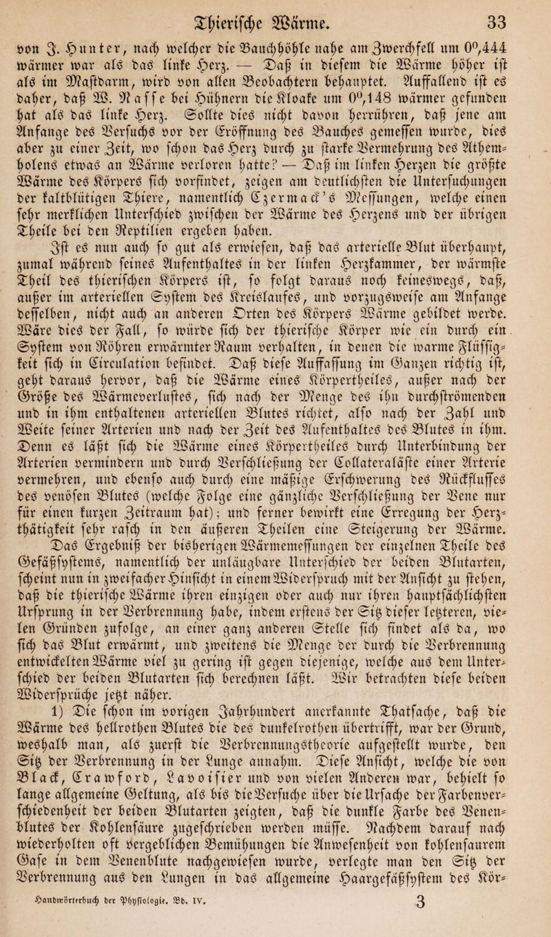 oon 3. Runter, nad) mcld;er bie Vauchhöljle nahe am3rt&gt;^feß um 0°,444 märmer mar alb bab linfe iperg. — Daß tu bt’efem bie SBärme lmher ift alb im ßftaftbarm, mirb oon aßen Veobachtern behauptet, 21uffaßenb ift eb baber, baß 28. 9^affe bei Hühnern bieftloafe um 0°, 148 märmer gefunken hat alb bab Xtnfe £erg. ©oßte bieb nid)t baoon $errü£rett, baß jene am Anfänge beb Verfucßb oor ber Eröffnung beb Vaudjeb gemeffen mürbe, bieb aber gu einer 3ät, mo fcßon bab fperg bitrcß gu ftarfe Vermehrung beb 2ltl;em* holettb etmab an Sßärme oerloren hatte? — Daß im linfen £&gt;ergen bie größte SBärrne beb ^örperb ftd; oorftnbet, geigen am beutlid;ften bie Unterfud;ungen ber faltblütigen D^iere, namentlich (Sgermact’b SÜÄeffungen, melche einen fe^r merflid;en Unterfd;ieb gmifdjen ber SBärrne beb ipergenb itnb ber übrigen Dßeile bei ben Reptilien ergeben haben. 3ft eb mtn and) fo gut alb ermtefen, baß bab arterielle Vlut überhaupt, gurnal maßrenb fetneb Slufentßalteb in ber litt len ipergfammer, ber märmfte Dßeil beb tßierifc^en förperb ift, fo folgt baranb nod; fetnebmegb, baß, außer im arteriellen ©Aftern beb Äreiblaitfeb, unb oorgugbmeife am Anfänge beffelben, nid;t auch an anberen Orten beb Slörperb üfeärme gebilbet merbe. 28äre bieb ber galt, fo mürbe ftd) ber tl;.ierifd)e Körper mie ein burd; ein ©Aftern oon Röhren ermannter D^aum oerhalten, in benen bie marme glüfß'g* feit fuh in (Birculation befmbet. Daß biefe 21uffaffung im (Bangen richtig ift, geht baraub ^eroor, baß bie üßärrne eineb fförpertl;eileb, außer nad) ber (Bröße beb SBärmeoerlufteb, ftd&gt; nad) ber 9D?enge beb ißn burdjftrömenben unb in ihm enthaltenen arteriellen Vlitteb richtet, alfo nad; ber 3nh* unb Sßeite feiner Arterien unb nach ber 3^it beb Aufenthaltes beb Vluteb in ißm. Denn eb läßt ftch bie SBärrne eineb Iförpertheileb burd) Unterbtnbung ber Arterien oerminbern unb burd; Verfchließung ber (Boßateraläfte einer Arterie oermehren, unb ebenfo aud; burd) eine mäßige ©rfcßmerung beb ^ücffluffeb beb oenöfen Vluteb (melche Jelge eine gängige Verfd;ließung ber Vene nur für einen furgen 3^ibrautn h«t); unb ferner bemtrft eine Erregung ber iperg* tßätigfeit fehr rafd) in ben äußeren Steilen eine ©tetgerung ber SBärrne. Dab (Brgebniß ber bibherigen Sßärmemeffungen ber eingelnen ZfyäU beb (Befäßfhftemb, namentlich ber unläugbare Unterfcßieb ber beiben Vlutarten, fcheint nun in gmeifacher£inftd)t in einemSBiberfprud; mit ber Stnft&lt;ht gu ftehen, baß bie thierif^e SBärnte ihren eingigen ober aud; nur ihren l;uuptfächlichfien Urfprung in ber Verbrennung habe, t'nbent erftenb ber ©iigbiefer festeren, oie- len (Brünben gufolge, an einer gang anberen ©teile ftch ftnbet alb ba, mo ftd) bab Vlut ermärmt, unb gmeitenb bie ßftenge ber burd; bie Verbrennung entmidelten 2Bärme oiel gu gering ift gegen biejenige, melche aub beut Unter- fd;ieb ber beiben Vlutarten ftd) berechnen läßt. 2Bir betrad;ten biefe beiben SBiberfprüdje \eigt näher. 1) Die fd)on im oort’gen crt anerfannte Dhatfad;e, baß bie 28ärme beb heßrothen Vluteb bie beb bunfelrothen übertrifft, mar ber (Brunb, mebhalb man, alb guerft bie Verbrenmtngbtheorie aufgefteßt mürbe, ben ©i$ ber Verbrennung in ber £unge annahm. Diefe Anftcpt, melche bie oon Vlad, (£ramforb, -^aooifier unb oon oielen Anberen mar, behielt fo lange aßgemeine (Bettung, alb bib bie Verfuge über bieUrfache ber Jarbenoer- fchiebenheit ber beiben Vlutarten geigten, baß bie bitnfle Jarbe beb Venen- bluteb ber ^ohlenfäure gttgefchrieben merben müffe. ßtachbem barauf nach mieberholten oft oergeblichen Vemüßungen bie 51nmefenhett oon fol;lenfaurem ©afe in beut Venenblute nachgemiefen mürbe, oerlegte man ben ©iig ber Verbrennung aub ben Zungen in bab aßgemeine £&gt;aargefäßfhftem beb tör^ ■frcmbreBrtfrbucfy bet ‘POtjfioCogit. 9Jb. IV. ^