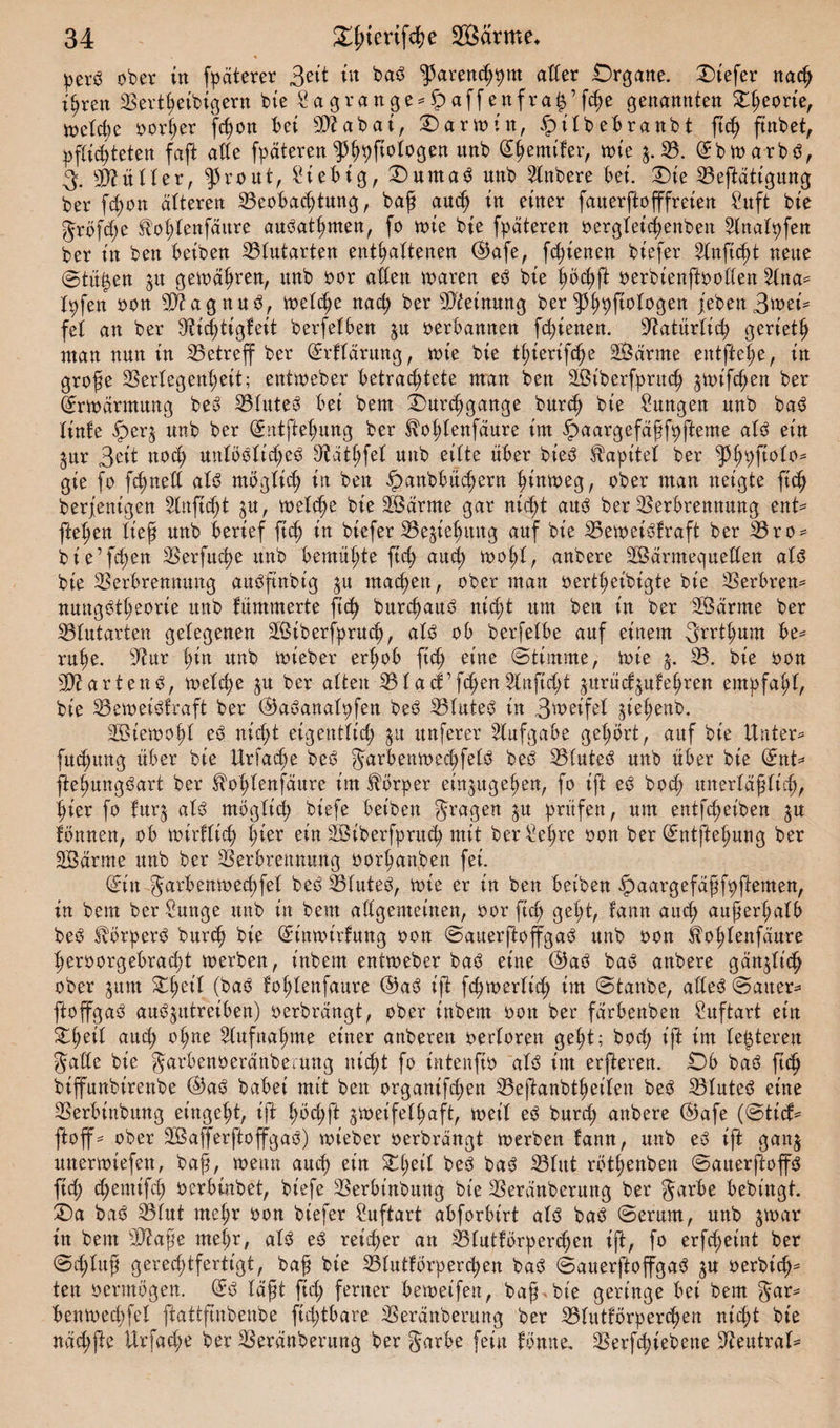 per3 ober tn fpaterer Beit tu ba6 ^arenchpm ader .Organe. Oiefer nach ihren Berihetbigern bie £agrange*S)affenfrah’fche genannten £(;eorte, toeld;e oorßer frfjon bet Biabat, Oartoin, £ilbebranbt ftch ftnbet, pflichteten faft ade fpäteren ^^ftologen itnb (Shemtfer, n&gt;te $. B. (Sbtoarb3, 3. Mütter, ^5ro ut, Siebtg, Duma^ nnb 2lnbere bet. Oie Betätigung ber fd;on alteren Beobachtung, baß aud) in einer fauerftofffreien Sit ft bie Jtöfd;e $ot;tenfäure au^athmen, fo wie bte fpäteren oergleichenben Slnalpfen ber tn ben beiben Blutarten enthaltenen (&amp;afe, fd;ienen bt'efer 2tnftd)t neue @tüi$en ju gewähren, nnb oor aden waren e3 bte höchft oerbienftooden 2lna* X^fen oon 33? a gnub, welche nad; ber Meinung ber je benB^ei* fei an ber Bichtigfeit berfelben $u oerbannen fd;ienen. yiatixxlxfy geriet^ ntan nun tn Betreff ber (Srflärung, tote bte thtertfdje 2Öarme entfiele, tn große Beriegenl;eit; enttoeber betrad;tete man ben Sßtberfpritch ^totfcßen ber (Erwärmung beö Blutet bet beut Ourcßgange burd) bte Sungett nnb bao linke iper$ nnb ber (Sntftehung ber ^olüenfäure im ipaargefäßfhfteme als ein $ur Bett ttod; unlööltd;e3 9täthfel nnb eilte über bieö Kapitel ber tyfyftoto* gte fo fcßned als möglich tn ben fpanbbüd)ern h^ntoeg, ober man neigte ftch beseitigen 5Xnftd)t $u, welche bte Jßärrne gar nicht aus ber Berbrennung ent* jM;en ließ nnb berief ftch tn btefer Begehung auf bte Betoetöfraft ber Bro* bte’f^en Berfuche unb bemühte ftd; auch wohl, anbere SÖärmequeden als bte Berbrennung auSfinbt'g ^u machen, ober man oertl;eibigte bte Berbren* nungStheorie nnb kümmerte ftch burchauS nicht um ben tn ber äßärrne ber Blutarten gelegenen BStberfprud), als ob berfeXbe auf einem Srrthum be* ruhe, Bur ^tn itnb wieber erhob fid) eine Stimme, tote $. B. bte oon BiartenS, toetche ju ber alten Blacf’fchen^lnftdjt ^urücf^ukehren empfahl, bte Beweiskraft ber ©aSanalpfen beS Blutes tn B'weifel jt'e^enb. SBJtetooh'I eS nicht eigentlich |it itnferer Aufgabe gehört, auf bie Unter* fuchung über bte Urfad)e beS Jarbenwed;felS beS Blutet unb über bie ©nt* ftehungbart ber ftohlenfäure im Körper einjttgehen, fo ift eS bocß unerläßlich, hier fo tur$ als möglich bt'efe beiben fragen §u prüfen, um entfd;eiben ^u können, ob toirfXic^ hier ein SBtberfpruch mit ber Sehre oon ber ©ntftehung ber SBdrme unb ber Berbrennung oorhanben fei. (Sin Jarbenwechfel beS Blutes, toie er in ben beiben ipaargefäßfpftemen, in bem ber Sunge unb in bem adgemeinen, oor ftch geht, kann aud; außerhalb beS SXörperS burch bie (Sintoirfung oon ©auerjloffgaS unb oon ilohlenfäure heroorgebracßt toerben, t'nbem enttoeber baS eine ®aS baS anbere gänzlich ober 311m XfyiX (bab lohtenfaure ©aö ift fd;toertith im ©taube, ade^ ©atter* ftoffgaö auö^utreiben) oerbrdngt, ober inbem oott ber farbenben Suftart ein aud; ohne Aufnahme einer anberen oertoren geht; hoch ift im teueren Jade bie Jarbenoerdnberung nicht fo tntenfto aXö im erfteren. Ü)6 ba3 ftch biffunbirenbe @aö babei mit bett organifchen Beftanbtheiten be^ Blutet eine Berbinbung et’ngeht, ift t;bd;ft jtoetfelhaft, toeiX eb burd; anbere @afe (©tid* ftoff* ober 2Ba(ferftoffgao) toieber oerbrängt toerben !ann, unb e3 ift ganj unertoiefen, baß, wenn auch ein Xi)til be3 ba&lt;S BUtt röthenben ©aiterftoffö ftd; djemifd; oerbinbet, biefe Berbtnbung bie Beranberung ber Jarbe bebt'ngt. £)a baö Btut rneßr oon biefer Suftart abforbirt alö baö ©erum, unb jtoar in bem Biaße mehr, aU eö reifer an Btutförper^en ift, fo erfcßeint ber ©d;luß gerechtfertigt, baß bte Blutkörperchen baö ©auerftoffgaö ^u oerbicß- ten oermögen. (Sö läßt fid; ferner betoeifen, baß, bie geringe bei bem Jar* bentoechfel ftattftnbenbe fid;tbare Beranberung ber Blutkörperchen nid;t bte näd;fte Urfad;e ber Beranberung ber Jarbe fein könne. Berfchiebene Neutral*