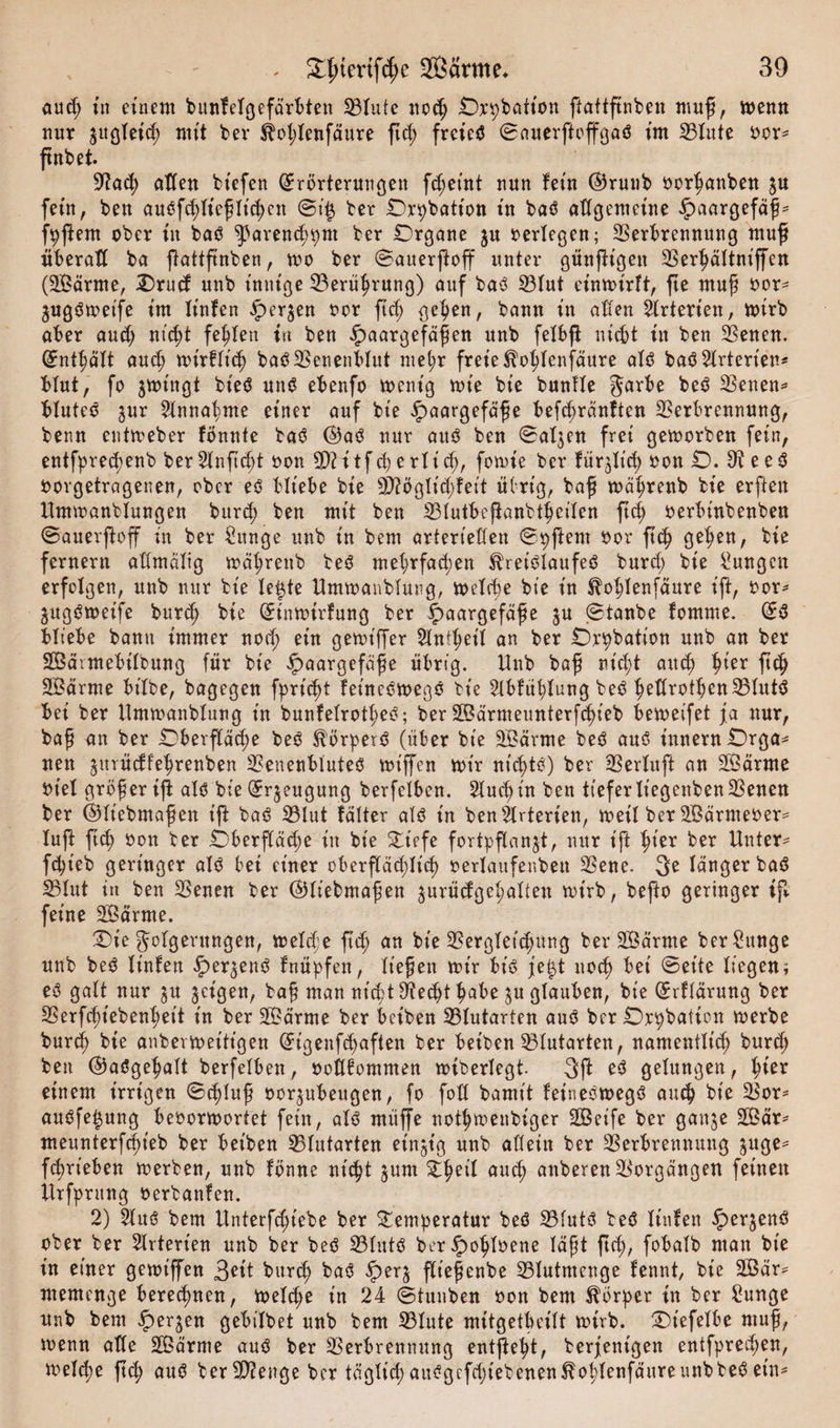 aud; in einem bunfelgefärbten Vlute nocß Orpbatton ftattßnben muß, menn nur ^itgleid; mit ber ^oßlenfäure ßd; frcted ©auerftoffgad im 23lute Oer* ßnbet. 9?a&lt;ß aden biefen (Erörterungen fcßeint nun fein ©runb ocrßanben ju fein, ben audfcßließlicßen @i£ ber Debatten in bad allgemeine Haargefäß* f^ftem ober in bad ^areneßput ber Organe $u oerlegen; Verbrennung muß überall ba ftattßnben, mo ber ©atterßoß unter günßigett Verßältniffen (2Bärme, Orud unb innige Verüßrung) auf bad 33lut etnmirft, fte muß oor* ^ugdmeife im linfen ^)erjen oor ßcß gelten, bann in affen Arterien, mirb aber aud; ni&lt;ßt fehlen tu ben Haargefäßen unb felbß nicht in ben Venen. (£ntf)äft auch mirflt'cß bad Venenblut meßr freie^oßlenfäure ald bad Arterien* bfut, fo jmingt bied und ebenfo ment'g mt'e bie bunfle garbe bed Venen* bfuted jur 2lnnaßme einer auf bie Haar9efüße befeßränften Verbrennung, benn entmeber fönnte bad ©ad nur and ben ©aljen frei gemorben fein, entfprecßenb ber2lnßcßt oon 99?itfcp erließ, fomie ber fürjlid; oon O. Veed oorgetragenen, ober ed bliebe bie 9D?öglid;feit übrig, baß mäßrenb bie erffen Ummanblungen bureß ben mit ben Vlutbeßanbtßeilen ßcß oerbinbenben ©auerßoff in ber £unge unb in bem arterieffen ©pßent oor ßcß geßen, bie fernem affmäfig mäßrenb bed mehrfachen Sfreidlaufed burd; bie Zungen erfolgen, unb nur bie leßte Ummanblung, melcße bie in Sfoßlenfäure iß, oor* gugdmeife bureß bie (Einmirfung ber HaarÖefä£e 5U ©taube fomme. (Ed bliebe bann immer nod; ein gemiffer 2lntßet'l an ber Örpbation unb an ber SBäimebifbung für bie HacirBef^^e übrig. Hub baß nicht auch hier ßcß SBärme bifbe, bagegen fprießt feütedmegd bie 2lbfüßlung bed ßedrotßcn Vlutd bei ber Ummanblung in bunfelrotßed; ber Söärmeunterfcßieb bemeifet ja nur, baß an ber Oberfläche bed Sförperd (über bie SBärme bed aud t'nnernOrga* nen ^trüeffeßrenben Venenbluted mt'ffen mir nichtd) ber Verlieft an SBärme Ot'el größeriß: ald bie (Erzeugung berfelben. SXuchin ben tieferfiegenbenVenen ber ©liebmaßen iß bad Vlut fälter ald in ben Arterien, metl ber SBärmeoer* luft ßcß oon ber Oberßäcße in bie ^Oiefe fortpßan^t, nur iß ^ter ber Unter* feßieb geringer ald bei einer cberßäcßlicß oerlaufeuben Vene. 3b länger bad Vlut in ben Venen ber ©liebmaßen jurücfgeßalten mirb, beßo geringer iß feine Sßärme. Oie Jolgerungen, melcße ßcß an bie Vergleid;ung ber ÜBärme ber£unge unb bed linfen fnüpfen, ließen mir bid je£t nocß bei ©eite liegen; ed galt nur §u §etgen, baß man nicßtVecßt ßabe $u glauben, bie (Erffärung ber Verfcßiebenßeit in ber V?ärme ber beiben Vlutarten aud ber Orpbafton merbe bureß bie anbermeitt'gen (Etgenfcßaften ber beiben Vtutarten, namentlich bureß ben ©adgehalt berfelben, oodfommen miberlegt. 3ß bd gelungen, hier einem irrigen ©eßluß oor^ubeugen, fo fod bamit feinedmegd aueß bie Vor* audfe^ung beoormortet fein, ald müße notßmenbiger SBeife ber ganje 2ßär* meunterfeßieb ber beiben Vlutarten einzig unb allein ber Verbrennung $uge* fcßrt’eben merben, unb fönne nicht $um Tßet'l aueß anberen Vorgängen feinen Utfprung oerbanfen. 2) 2lud bem Unterfcßtebe ber Temperatur bed Vfutd bed linfen Her$mö ober ber Arterien unb ber bed Vlutd berHoßlbene läßt ßcß, fobalb man bie in einer gemiffen 3^it bureß bad HerS ßioßenbe Vlutmcnge fennt, bie 2Öär* memenge berechnen, melcße in 24 ©tuuben oon bem Körper in ber Sunge unb bem HerSen öeX&gt;i!t&gt;et unb bem Vlute mitgetßeilt mirb. Otefelbe muß, menn alle 2Bärme aud ber Verbrennung entßeßt, berfentgen entfpreeßen, mel^e ßcß aud ber9)?enge ber tägfid;audgcfd;iebenen^oßlenfäureunbbedein*