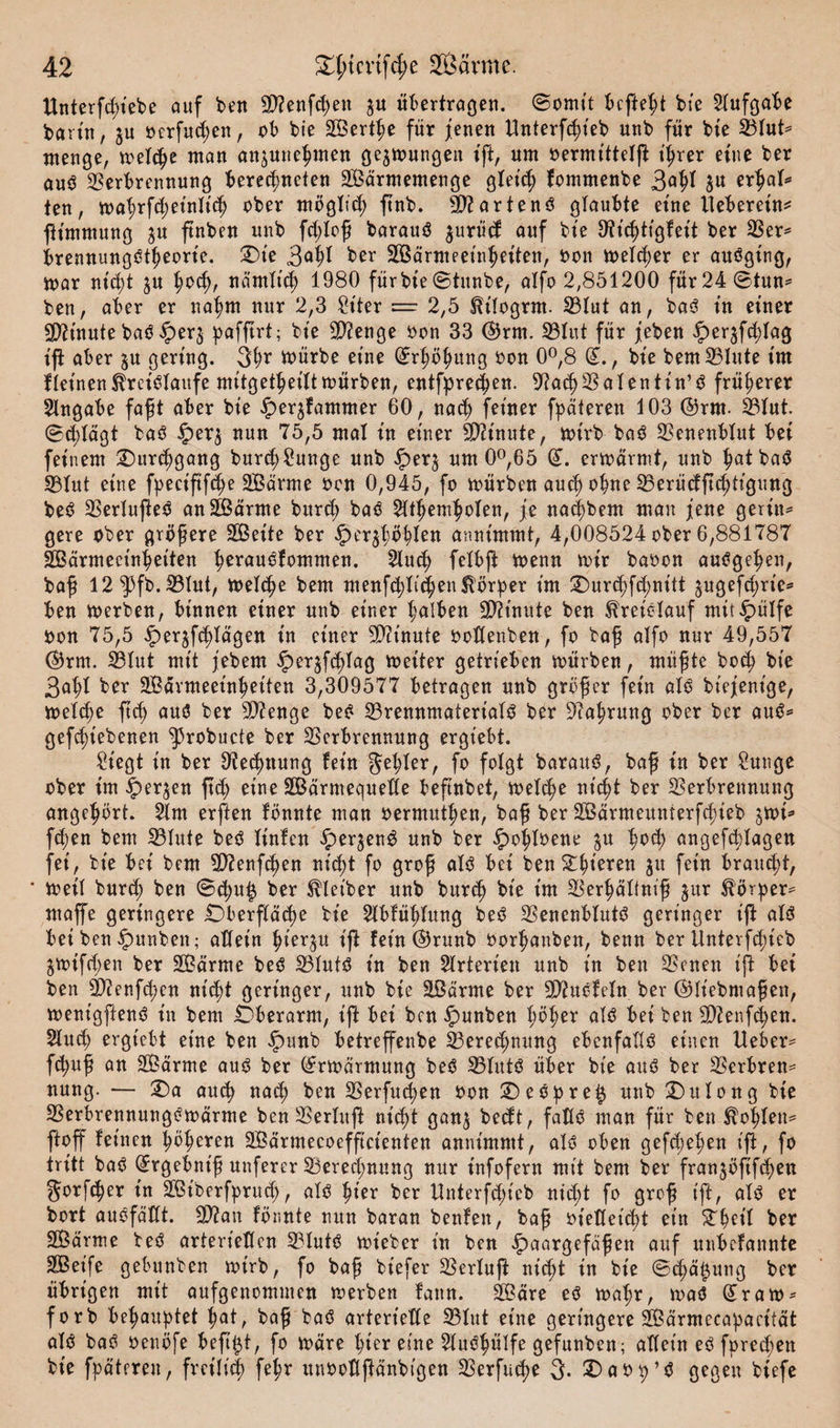 Unterfd;iebe auf ben Sftenfchen $u übertragen. ©omit befielt bte Aufgabe bann, »erfaßen, ob bie SÖerthe für jenen Unterfcht'eb unb für bte 23lut* menge, treibe man anjune^men gelungen ift, um oermitteiß: ißrer eine ber au$ Verbrennung berechneten 2Bärmemenge gleich fommenbe 3^^ 5« erhal* ten, mahrfdjeinltch über möglich ftnb. 50?artend glaubte eine lleberein* fitmmung $u ftnben unb fddoß barauö jurüd auf bte D^t't^ttgfet't ber Ver* brennungetheorte. £&gt;te 3aW ber VSärmeetnheiten, oon meld;er er auöging, mar ntcb&gt;t ju hoch, nämlich 1980 für bte ©tunbe, alfo 2,851200 für 24 ©tun* ben, aber er nahm nur 2,3 Stter = 2,5 Et'logrnt. 231ut an, baö in einer sjftinute baö Ver$ pafftrt; bte Stenge oon 33 ©rm. 331ut für jeben ^er^fchlag iß aber ^u gering. 3hr toürbe eine (Erhöhung oon 0°,8 (£., bte bem Vlute im fleinen Kreisläufe mitgetheiltmürben, entfprechen. ^ad) Valentin’^ früherer Angabe faßt aber bte Verdammer 60, nach ferner fpäteren 103 ©rm- Vlut. Schlagt baS £er$ nun 75,5 mal tn einer Vh'nute, mtrb baS Venenblut bet feinem Durchgang burd)£unge ttnb iperj um 0°,65 ©. ermärmt, unb hatba$ Vlut etne fpect'ftfc^e 2Bär*me oon 0,945, fo mürben auch ohne Verüdßchtigung beS VerlußeS anäßärme burd; baö 21themholen, je nad)bem man jene geriet* gere ober größere Sßette ber Verhohlen anntmmt, 4,008524 ober 6,881787 Sßärmeetnhetten horauölommen. 21uch felbß menn mir baoon auSgehen, baß 12^3fb.Vlut, melche bem menfchlichen Körper im £&gt;urchfchnitt §ugefd;rte* ben merben, binnen einer unb einer halben Minute ben Kreislauf mttipülfe non 75,5 Verschlagen in einer Vitnute ooKenben, fo baß alfo nur 49,557 ©rm. Vlut mit jebem heiter getrieben mürben, müßte hoch bte 3al;l ber SBarmeet'nhetten 3,309577 betragen unb größer fein als biejenige, melche ßcß aus? ber Stenge beS Vrennmatert'alS ber Nahrung ober ber aus* geriebenen ^robucte ber Verbrennung ergtebt. Siegt in ber Rechnung lein f^et?Ier, fo folgt barauS, baß in ber Sunge ober im V^en ßd) eine SBärmequelle beßnbet, melche nicht ber Verbrennung angehört. 21m erften lönnte man oermuthen, baß ber Sßärmeumerfchieb ^mi* fchen bem Vlute beS liniert Vermeng unb ber Vofßoene $u hoch angefcblagen fei, bie bei bem V?enfchen nicht fo groß als bei benSllßeren W fein braucht, * met'l burd; ben ©cpu£ ber Kleiber unb bitr&lt;h bte im VerhaKniß §ur Körper* maffe geringere Oberßäche bie Slbfüßlung beS VenenblutS geringer ift als bet ben V^nbett; allein hierzu ift fein ©runb oorhanben, benn ber Unterfc^icb ^mifchen ber Sßärme beS VlutS in ben Arterien unb in ben Venen ift bei ben äftenfehen nicht geringer, unb bie äßärme ber 9J?uöleln ber ©liebmaßen, menigfienS in bem Oberarm, ift bei ben Vunben höher als bei ben V?enf&lt;hen. 21uch ergtebt eine ben VUJtb betreffenbe Vereinung ebenfalls einen Heber* fchuß an SÖärme aus ber ©rmärmung beS VlutS über bie aus ber Verbrenn nung. — £&gt;a auch nach ben Verfugen oon £)eSpre§ unb Oulong bte Verbrennungömärme benVerluft nicht ganj bedt, falls man für ben Kohlen* ft off leinen höheren SÖärmecoeffictenten anntmmt, als? oben gesehen ift, fo tritt batf ^rgebnt'ß uuferer Verechnung nur t'nfofern mit bem ber franjöfifchen gorfeper in Sßtberfpru^h, alö hier ber ttnterßhieb nicht fo groß ift, alö er bort auöfäKt. 9)?an fönnte nun baran benlett, baß vielleicht ein S'heil ber SOßarme te$ arteriellen 2Hutö mieber in ben Vaargefaßen auf unbelannte 2Betfe gebunben mtrb, fo baß biefer Verlujt nid;t in bie Schälung ber übrigen mit aufgenommen merben lattn. 2ßare eö maßr, maö (£ram* forb behauptet hat, baß baö arterielle 231ut eine geringere ülßärmecapacität alö baö oeuöfe beft^t, fo märe hier eine 21uöhülfe gefunben; allein eöfpred;en bte fpäteren, freilich fe^r unooüßanbigen Verfuche 3. 2)aop’ö gegen biefe