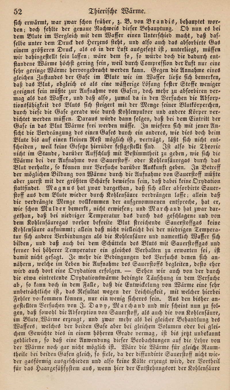 ft&lt;h erbarmt, mar ^mar fchon früher, 3. 23. bon 23ranbt'6, ^e^auptet mor* beit; boef fehlte ber genaue 9?a&lt;hmei3 btefer 23ebauptung. £&gt;b nun e6 bei bem 23lute im Bergleid) mit bem SBaffer einen Untersteh ntacht, boff baf* felbe unter bem SDrucf beO ^er^enö fleht, unb alfo auch baö abforbt'rte ©aä einem größeren £)rucf, aU e$ in ber £uft auögefe|t ift, unterliegt, muffen mir batytngeftetft fein laffen; märe bem fo, fo mürbe hoch bie babureb ent* ftanbene 2Bärme böcbf gering fein, meil burej? (£ompreffton berCuft nur eine fefjr geringe 2ßärme ^eröorgebrac^t merben fann. ©egen bie Annahme eines gleichen 3uftanbe3 ber ©afe im 23lute mie im äßajfer liefe ftcb bemerken, baf baS 23lut, obgleich eS als eine mäffertge Söfung fefter ©teffe meniger geeignet fein müfte $ur Aufnahme bon ©afen, hoch mehr $u abforbiren ber* mag als baö SBaffer, unb baf alfo, $umal ba in ben 23erfud)en bie 2lbforp* iionSfäbigfeit beS 23lutS ftcb ftetgert mit ber Stenge feiner 23lutförher&lt;ben, bureb tiefe bie ©afe gerabe mie burch ^ofrtenputoer unb anbere Hörner ber* bittet merben muffen. £)arauS mürbe bann folgen, baf bei bem (Eintritt ber ©afe in baS 25lut Särrne frei merben müffe. 3n miefern ftcb mit jener 2ln* ftd;t bie 23erbrängung beS einen ©afe$ burd) ein anbereS, mie bieS bod) beim 23lute bis auf einen lletnen 3?ef möglich ift, berträgt, läft ftcb nicht ent* fdjeiben, meil leine ©efe^e hierüber feftgefteflt ftnb. 3ft alfo bie £tjeorte nicht im ©taube, barüber 2luffcbluf mit 23efimmt^eit ju geben, mie ftcfy bie SBärme bei ber Aufnahme bon ©auerftoff* ober koblenfäuregaS burch baS 23lut bereite, fo fömten mtr 23erfuc^e barüber SluSfunft geben. 3« 23etreff ber möglichen 23tlbung bon 2Bärme burch bie Aufnahme bon ©auerftoff müfte aber juerf mit ber gröften ©d)ärfe bemtefen fein, baf babei feine £)r^bation ftattftnbet SfttagnuS fyat jmar bargettmn, baf ftch aller abforbirte ©auer* jioff aus bem 23lute mieber burch Sboblenfäure berbrängen laffe; aXXeirt baf bie berbrängte 2ftenge bottfommen ber aufgenommenen entfprec^e, fyat er, mie fchon ÜSftulber bemerlt, nicht ermiefen; unb sI&gt;?arcbanb tmt $mar bar* getrau, baf bei niebriger Temperatur baS burch baS gefangene unb bon bem ^ohlenfäuregaS borber befreite 23lut ftrei^enbe ©auerftoffgaS feine ^ohlenfäure aufnimmt; atfein baf nicht biefteiebt bei ber ntebrt'gen Tempera* tur ftef anbere 23erbinbungen alö bie ^obtenfäure unb namentlich Sßajfer fleh bilben, unb baf auch bei bem ©cbütteln be$ 23lutö mit ©auerftoffgaö unb ferner bei Oberer ^emberatur ein gleiches Verhalten ju ermatten fei, if bamtt nifyt gefagt. 3e mel&gt;r bie 23ebingungen beO SSerfuc^ö benen fief an= näbern, mel^e im Seben bie 2lufnabme beO ©auerftoffS begleiten, befo eher mirb auch bort eine Orbbation erfolgen. — ©eben mir auch bon ber burcf bie etma eintretenbe Orbbationömärme bebingte ^äuf^ung in bem 23erfucbe ab, fo fann boeb in bem Salle, baf bie (£ntmtcfelung bon SBärrne eine febr unbeträchtliche ift, ba$ ^efultat megen ber £eid)tigfeit, mit melcber fyiextei gebier boifommen fönnenr nur ein mentg ft^ere^ fein. 2luö ben bieder an^ gefeilten 23erfu^en bon 3. £)abb, 3)iarcbanb unb mir fc^eint nun ju fol» gen, baf fomobl bie 2lbforptton bon ©auerfofjf, alö auch bie bon ^oblenfäure, im 23lute SSärme erzeugt, unb jmar mehr al^ bet gleicher 23ebanblung beö SÖafferö; melcheO ber betben ©afe aber bei gleichem Volumen ober bei glei=&gt; ehern ©emichte bieö in einem b^beren ©rabe berrnag, ift bt'^ fe^t unbefannt geblieben, fo baf eine Slnmenbung biefer Beobachtungen auf bie Mjre bon ber 2Bärme noch gar nicht möglich t'f. SÖäre bie 2Bärme für gleiche ^aum^ tbeile bei bet'ben ©afen gleich, fo fiele, ba ber biffunbirte ©auerftoff nicht mt'e« ber gasförmig aubgefchieben unb alfo feine ßälte erzeugt mirb, ber 2Sortbetl für baö ^aargefäff^ftem auö, menn tyex ber (£ntfebnngs?ort ber ^oblenfäure