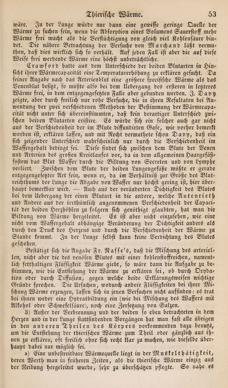 märe. 3n ber Sunge mürbe nur bann eine gemiffe öeringe Duette bet SSärrne ju fließen fein, menn bie Hbforption etneb Sotumenb ©auerßoff meßr SBärrne frei nta&lt;ßt atb bie Serftücßtigung oon gleich oiet $bohtenfäure bin- bet. Die nähere Setrachtitng ber Serfucße oon S?archattb läßt oernut* tßen, baß bieb mirfticß ftdj fo »erhält. Huf jeben gaff ift aber bie auf biefe SÖeife frei merbenbe Sßärnte eine ßöchft nnbeträc^ttid)e. Qratoforb hatte aub beut Itnterfcßiebe ber beiben Stutarten in £in* ftd)t ißrer SÖBärmecapacität eine Temperaturerhöhung $u erftaren gefugt. Da feiner Hngabe nach ba^ Hrterienbtut eine größere fpecißfcße SOBärme atb bab Senenbtut befd$t, fo müßte atfo bei beut Uebergang beb erfteren in te^tereb SOBärnte frei, in bern entgegengefetßen gatte aber gebunben werben. 3- Da09 geigte, aber burcß freiti&lt;| nur roße Serfucße, bie in ißren ^tefuttaten bei Hn* menbung ber jmei oerfcßiebenen SZetßoben ber SefHmmung ber SBärmecapa* cität mißt unter ficß übereinftimmten, baß fein berartiger ttnterfcßieb ^mi* fcßen beiben Stutarten erißire. ©b mürbe ft'cß ein fotcßer and) gar mcßt aub ber Ser fcßfebenß eit ber im Stute biffnnbirten ($)afe, mie oorßer bemerft morben ift, erftaren taffen, unb mit 9te&lt;ßt oermutßete fcßon Daop, baß ein ftcß jeigenber ttnterfcßieb maßrfcßeinticß nur bitrcß bie Serfcßiebenßeit im SÖaffergeßatt bebingt fei. Diefe finbet ftcß jmifchen bem Stute ber Senen nnb Hrterien beb großen Sfreibtaufeb oor, ba in bem attgemeinen Haargefäß* fpftern bab Stut TBaffer burcß bie Sitbung oon ©ecreten unb oon Spntpße vertiert. Smifcßen bem Stute ber beiben £ungengefäße müßte er gerabe entgegengefe^ter Hrt fein, menn er, ba im Serßättniß jnr @röße beb Stut* reicßtßumb ber £unge bie Hbgabe oon Sßaffer nur ßöcßft gering ift, hier über¬ haupt bemerfbar mirb. — Hud) aitö ber oeräuberten Dicßtigfeit beb Stuteb bei bem Uebergang ber einen Stutart in bie anbere, noetc^e Hutenrietß nnb Hnbere aub ber irrtßümtitß angenommenen Serfcßiebenßeit ber (£apact* tat ber beiben fper^ßößten 3U folgern ftcß genöt^igt gtaubten, hat man bie Sitbung oon 2Öarme ßergeteitet. ©b ift aber mcßt einjufeßen, mie eine nic^t 00m SBaffergeßatt abhängige Seränberung ber Dicßtigfeit anberb atb burcß ben Drucf beb Jpergenb nnb burcß bie Serftßiebenßeit ber äöärme 3U ©taube fommt. 3« ber 2unge fetbft fann feine Serbi(ßtung beb Stuteb gefcßeßen. Seftätigt ftcß bie Hngabe gr. Sftaffe’b, baß bie Sfr'fcßung beb arteriet* ten, nicht aber bie beb oenöfen Stuteb mit einer foßtenftoffretcßen, nament* ließ fetthaltigen gtüffigfeit SÖärme giebt, fo mare bann bie Hufgabe jn be- ftimmen, tote bie ©ntftehung ber Sßarme ju erftaren fei, ob burcß Drpba^ tion ober bnrcß Diffnfton, gegen metthe beibe ©rftärungbmeifen nichtige ©rünbe fpre^en. Die Urfachen, vooburd^ anbere gtüffigfeiten bei ihrer Wl\* fchitng Söärme erzeugen, taffen ft^ in jenen Serfucpen nicht auffinben; eb trat bei ihnen toeber eine ^pbratbitbnng ein (n&gt;ie bei SÜfcßung beb SBafferb mit Htfohot ober ©djtoefetfaure), noch eine 3**fc&amp;Mtg oon ©at^en. 3) Hußer ber Serbrennung unb ber beiben fo eben betrachteten in bem §er^en unb in ber Snnge ftattftnbenben Sorgangen hat man faft atte übrigen in ben anberen Dheiten beb törperb oorfommenben baju benn^t, um bie ©ntßehung ber thtertfdjen 2ßärme ^um Dheit ober gan^ticß anb ih^ neu ^u erftaren, oft freitich ohne ftcß recht ftar ju machen, tote biefetbe über^ haupt babei nur mögtich fei. a) t£ine nnbeftreitbare SÖBarmequette tiegt in ber SUtbfetthätigfeit, bereit SBerth man in früheren Seiten, atb bie tßierifdje SOBdrme einzig aub ber Reibung heogeteitet mürbe, fe^r 3U überfcha^en pffegte. @0 nahe eb