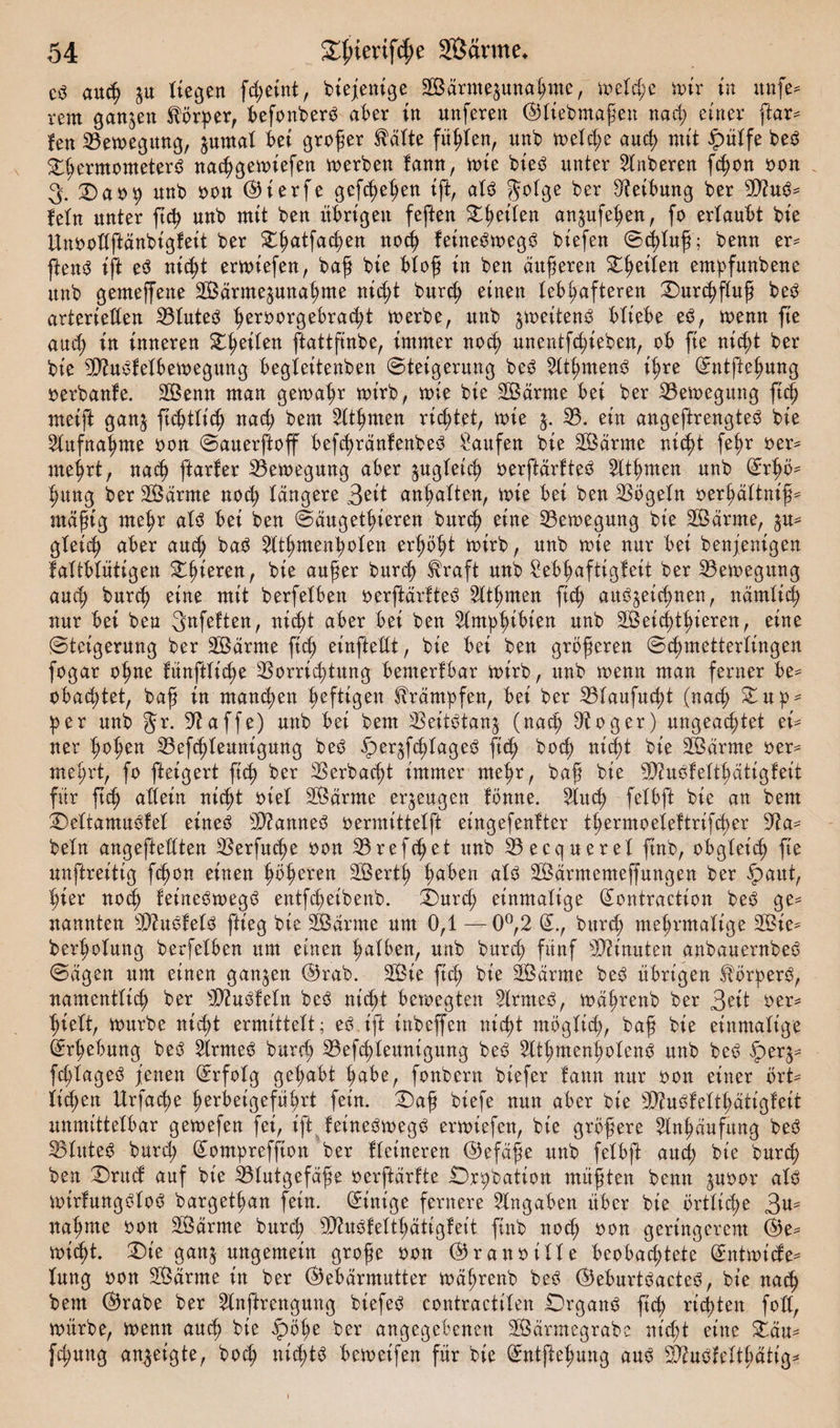 auch ju liegen fcßetnt, biejenige 2Bärme$unaßme, meld;e mir in unfe* rem ganzen Körper, befonberO aber in nnferen (G liebmaßen nacß einer ftar= fen 33emegung, $untal bei großer teilte füllen, unb meld;e aueß mit fpülfe bed DßermometerS naeßgemiefett merken fann, mie bieö unter Ankeren feßon oon 3. Da»9 unk oon (55ierfe gefeßeßen ift, als $olge ber Leitung ker 2D?uS= fein unter ftch unk mit ken übrigen feften Reifen an^ufeßen, fo erlaubt kie Unoollftänbigfeit ker Dßatfacßen nocß feineSmegS biefen Scßluß; kenn er* fenS ift e$ nid)t ermiefen, baß kie btof in ken äußeren Steilen entßfunbene unk gemeffene 2Bärme§una(;me ni&lt;ßt kureß einen lebhafteren Durchfluß beS arteriellen 33luteS ßeroorgebraeßt merke, unk $me.tten$ bliebe e$, menn fte au&lt;ß in inneren Dßeilen ftattftnke, immer nocß unentfeßieben, ob fte nid;t ker kie GftuSfelbemegung begleitenben Steigerung ke^ 2lthnten3 ihre Entfießung verkaufe. 203enn man gemahr mirk, mie kie 2Ödrme bei ker 33emegitng ftc§ meift ganj ftchtlicß nach kern 2ltßmen richtet, mie 5. 33. ein angeftrengtek kie Aufnahme oon Sauerftoff befcßränfenbeS Saufen kie Sßdrme nicht fe^r oer* mehrt, nach ftarfer 33emegmtg aber zugleich oerftärfteö 2ttßmett unk Erhö¬ hung ker tarnte nod; tangere 3*it anßalten, mie bei ken Vögeln oerßältniß* mäßig mehr als bei ken Säugetßteren kureß eine 33emegmtg kie SBärrne, §u* gleich aber auch baS $ttßmenßolen erhöht mirk, unk mie nur bei benjenigen faltbtutigen Dßieren, bte außer kureß $raft unk Sebßafttgfeit ker 33emegitng aueß kurch eine mit berfetben oerftärfteS Sltßmen flcß au^eteßnen, nämlich nur bei ken 3«feften, nicht aber bei ken Amphibien unk 20£eicßthieren, eine Steigerung ker Sßärme ftch einftedt, kie bei ken größeren Schmetterlingen fogar ohne fünftlicße Vorrichtung bemerfbar mirk, unk menn man ferner be* obachtet, kaß in mannen heftigen Krämpfen, bei ker 33laufucßt (nach Dup* 9er unk Jr. Gtaffe) unk bei kern Veitstanz (nach Otoger) ungeachtet ei* ner hohen 33efcßleunigung beS f)eqfcßiageS ftch boeß nicht kie SBärrne oer* mehrt, fo fteigert ftch ber Verbaut immer mehr, kaß kie SüftuSfeltßätigfeit für ftch allein nicht otel Sßärrne erzeugen fömte. Slitcß felbft kie an kern DeltamuSfel eines 2D?amteS oermittelft eingefenfter tßermoeleftrtfcßer 9?a* kein angeftellten Verfucße oon 33refd;et unk 33ecquerel ftnk, obgleich fte unftreittg fchon einen höheren SVertß haben als SÖärmemeffungen ker ipaut, hier noch feineSmegS entfeßeibenb. Durd; einmalige Eontraction ke^ ge¬ nannten VkSfelS fiteg kie SBärme um 0,1 — 0°,2 E., kureß mehrmalige 2Bie- kerholung kerfelben um einen hüben, unk kureß fünf Minuten anbauernkeS Sägen um einen ganzen (Grab. 2Bte fteß kie SBärme keS übrigen Körpers, namentlich ker 3)?uSfeln keS nid;t bemegten 2lrmeS, mäßrenk ker 3eit oer* ßielt, murke nid;t ermittelt; eS ift ittkeffen nießt möglich, kaß kie einmalige Erhebung keS 2lrmeS kureß 33efcßteunigung keS SltßmenßolenS unk keS iper^* fcßlageS jenen Erfolg gehabt habe, fonkern kiefer fann nur oon einer ört¬ lichen Urfacße ßerbeigefüßrt fein. Daß kiefe nun aber kie ^uSfeltßätigfeit unmittelbar gemefen fet, ift feineömegO ermiefen, kie größere Anhäufung keö Vlitteö kurd; Eompreffton ker Heineren ©efäße unk felbft auch kie kureß ken 'Drucf auf bte Vlutgefäße oerftärfte £)n;bation müßten kenn ^uoor alO mtrfungOloö kargetßan fein. Einige fernere Angaben über kie örtliche 3u^ nähme oon 2Öärme kurd; S0?uöfeltßättgfeit ftnk noeß oon geringerem E)e^ mießt. Die ganj ungemein große oon ©ranötlle beobad;tete Entmicfe^ lung oon SÖärme in ker (Gebärmutter mäßrenk kec? (GeburtOacteS, kie natß kem (Grabe ker 2lnftrengung kiefeO contractilen Drganc^ fteß rid;ten fod, mürbe, menn aueß kie fpöße ker angegebenen SSärntegrabe nt'd;t eine Däu^ feßung an^eigte, koeß nießtö bemeifen für kie Entjbeßung auö S^uOfeltßätig^