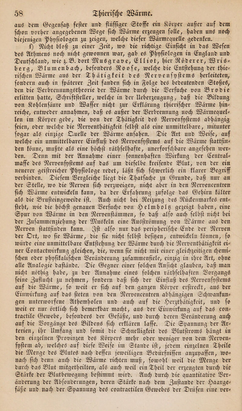 aub bent ©egenfatz fefter unb fbitfftßer ©toffe ein Sanier außer auf bem fcßon Dörfer angegebenen Sege ftcß Sdrme erzeugen foffe, ßabett unb nocß diejenigen ^ßpftologen jn zeigen, melcße btefer Sdrntequeße gebenfen. f) Üfticßt iloßju einer 3ett, mo bie richtige ©inficßt in bab Sefen beb Sltßntenb nocß nicßt gewonnen war, gab eb ^ßpftologen in ©nglanb unb £)eutfcßlanb, mie j.33. bort -Üftubgraoe, (511 tot, ßier ^oberer, 2Briö^ berg, Vluntenbacß, befonberb 9toofe, welche bie ©ntfteßung ber tt&gt;te- rifcßen Sdrme aub ber £ßdtigfeit beb 9?eroenfßftemb Verleiteten, fonbern aucß in fpäterer 3eit fanben ftcß in $olge beb bebeutenben ©toßeb, ben bie Verbrenmtngbtßeorie ber Sdrme burcß bie Verfucße oon Vrobt’e erlitten ^atte, ©cßriftfteßer, welche in ber Ueberjeugung, baß bie Vilbung oon ^oßlenfdure nnb Gaffer nicßt %uv ©rfldrung tßierifcßer Sdrme ßin* reiche, entmeber annaßmen, baß eb außer ber Verbrennung nocß Sdrmequel* len int Körper gebe, bie oon ber £ßätigfeit beb 9?eroenfpftemb abhängig feien, ober welche bie S^erbent^ätigleit felbft alb eine unmittelbare, mitunter fogar als einzige ClueUe ber Sdrme anfaßen. 2)t’e Slrt unb Seife, auf melcße ein unmittelbarer Einfluß beb 3?eroenfpfiemb auf bie Sdrme ftattfin* ben fbnne, mußte als eine ßöcßft rdtßfelßafte, unerforfcßbare angefeßen mer* ben. £5eun mit ber ^Innaßme einer fonnenßaften Sirfung ber (Zentral* maffe beb ^eroenfpftemb auf bab um biefetbe freifenbe Vlitt, bon ber ein neuerer geiftreicßer ^ßpftologe rebet, laßt ftcß fcßwerlicß ein flarer Vegriff berbinben. tiefem Vergletcße liegt bie Sßatfacße ju ©runbe, baß nur an ber ©teile, mo bie Serben ftcß oerzweigen, nicßt aber in ben üfteroencentren ficß Sanne entwickeln fann, ba ber ©rfaßrung zufolge bab ©eßirn fälter alb bie Vrufteingemeibe ift. 2lucß nicßt bei Heizung beb ^ücfenmarfeb ent* fteßt, wie bie ßöcßft genauen Verfucße bbu f? elmßoltz gegeigt ßaben, eine ©pur bon Samte in ben ^erbenftdmmen, fo baß alfo aucß felbft nicßt bei ber 3«f^mmen5ießung ber SJhtbfeln eine 2lubftrömung bon Samte aub ben Serben ftattftnben fann. 3ft alfo nur bab peripßcrifcße ©nbe ber Serben ber £)rt, mo fie Sdrme, bie fie nicßt felbft beftßen, entmicfeln fbnnen, fo mürbe eine unmittelbare ©ntfteßung ber Sdrme burcß bie 9^erbentßätigfeit ei* tter ©ontactmirfung gletcßen, bie, menn fie nicßt mit einer gleichzeitigen cßemi* fcßen ober pßpftfalifcßen Verdnberung zufammenftele, einzig in ißre 2lrt, oßne alle Analogie bafldnbe. ©ie ©egner einer folcßen Slnficßt glauben, baß man nicßt nötßig ßabe, z« ber 2lnnaßme eineb folcßen rdtßfelßaften Vorgangs feine 3uflucßt ju neßmen, fonbern baß ftcß ber ©t'nffuß beb 9?eroenfpftemS auf bie Sdrme, fo met't er ftcß auf ben ganzen Körper erfirecft, aub ber ©iuwtrfitng auf bab fielen bon ben 9?eroencentren abßdngt’gen ©cßmanfun* gen untermorfene ^Itßemßolen unb aucß auf bie ©ergtßatigfeit, unb fo meit er nur örtlicß ftcß bemerfbar macßt, aub ber ©inwtrfung auf bab con* tractile ©ewebe, befonberb ber ©efdße, unb burcß bereu Verdnberung aucß auf bie Vorgänge beb Vilbenb ftcß erfldren laffe. ©)ie Spannung ber 2lr* terien, ißr Umfang unb fomit bie ©cßnelligfeit beb Vtutftromb ßdttgt in ben einzelnen ^3rooinzen beb Hbrperb meßr ober weniger oon bem Heroen* fpftem ab, welcßeb auf biefe Seife im ©taube ift, jebern einzelnen £ßeile bie 2D?enge beb Vluteb nacß beffen femeiligett Vebürfniffen anzupaffen, mo* nacß ftcß benn aucß bie Sanne ricßten muß, fomoßl meil bie Stenge ber burcß bab Vlut mitgetßeilten, alb aucß meil ein ^ßetl ber erzeugten burcß bie ©tdrfe ber Vlutbemegung bepimmt mirb. 5lucß bur^ bie quantitative Ver* dnberung ber ^Ibfonberungen, bereu ©tdrfe nacß bem 3ttftanbe ber §»aarge* fdße unb nacß ber ©pannung beb eontraetilen ©emebeb ber Prüfen eine oer*