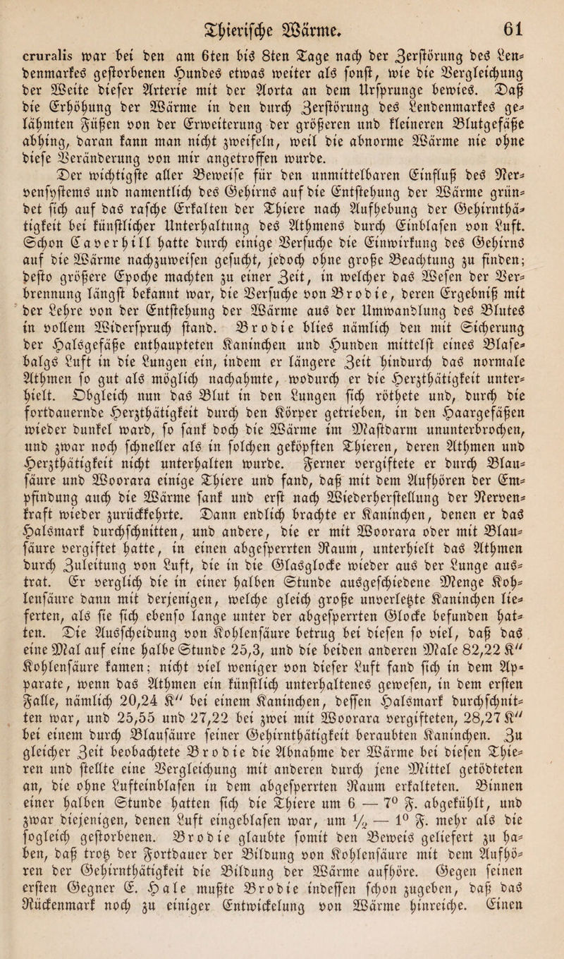 cruralis toar bei ben am 6ten bi$ 8ten £age nach ber 3e*ftöntng be3 Sen* benmarteö geworbenen Hunbe3 ettoaS toetter aU fonft, toie bie Begleichung ber Sette btefer örterte mit ber 2lorta an bem Urfprunge betoieb. £)aß bte Srhöfmng ber Särme in ben burch 3^jibrnng be3 Senbenntarfe3 ge* lärmten gitßen oon ber Srtoeiterung ber größeren nnb Heineren Blutgefäße abhing, baran tann man nicht jtoeifeln, toetl bte abnorme Särme nie ohne btefe Beränberung oon mir angetroffen mürbe. £)er ttuct)ttgfte alter Betoetfe ftir ben unmittelbaren (5inftuß be3 Ber* oenfpfiew^ nnb namentlich be3 ©ehirnä auf bie (5ntftehung ber Särme grün* bet fich auf baö raf^e Srfatten ber Xfytxx nach Aufhebung ber @ehirnthä* tigteit bei JünfHic^er Unterhaltung beö 2lthmen3 burch (5tnblafen oon Saft. Schon SaoerhiH hatte burch einige Berfuche bie (5intoirfung beS ®ehirn$ auf bie Särme na^jumeifen gefugt, jeboch ohne große Beachtung ju ftnben; befto größere Epoche machten ju einer 3eit, in melier baö Sefen ber Ber* brennung tängffc befamtt toar, bie Berfuche oon Brobie, bereu Srgebniß mit ber Sehre oon ber GEntftehung ber Särme au3 ber Umtoanblung beö Blutet in ooftent Siberfpruch ftanb. Brobie blieS nämlich ben mit Sicherung ber Hnlögefäße enthaupteten Kaninchen nnb Hauben mittelft et'ne£ Blafe* balg£ Suft in bie Sungen ein, inbem er tangere Seit hinburch baö normale 2tthmen fo gut alö möglich nachahmte, tooburch er bie ^eqthätigfeit unter* hielt. Obgleich nun ba3 Blut in ben Sungen ftch röt|ete unb, burch bie fortbauernbe ^)erjthätigleit burch ben Körper getrieben, in ben Haargefäßen toi eher bautet toarb, fo fant hoch bie Särme im Biaftbarm ununterbrochen, unb ^toar noch fchnetter als in fotzen getopften &amp;h*erenr bereu 2lthmen «nb Heqthätigteit nicht unterhalten tourbe. ferner oergiftete er burch Btau* fäure unb Soorara einige Zfycxe unb fanb, baß mit bem 2lufhören ber (5m* pfinbung auch bie Särme fant unb erft nach Sieberherfteltung ber Beroen* traft toieber ^urücftehrte. £)ann enblich braute er Kaninchen, benen er ba$ Hatömart burchfchnitten, unb anbere, bie er mit Soorara ober mit Btau* fäure oergiftet hatte, in einen abgefperrten Baum, unterhielt baß 5lthmen burch 3uteitung oon Suft, bie in bie ©taSglotfe toieber aus ber Sange auö* trat. (5r oergtich bie in einer halben Stunbe auSgefchiebene B?enge $oh* lenfäitre bann mit berjenigen, toelche gleich große unoerle^te Kaninchen lie* ferten, als fie ftch ebenfo lange unter ber abgefperrten @locfe befunben hat* ten. 2)te 2tuöfcheibung oon Sohlenfäure betrug bei biefen fo oiel, baß ba$ eine Bial auf eine halbe Staube 25,3, unb bie beiben anberen BMe 82,22 ^ohlenfäure tarnen; nicht oiel toeniger oon biefer Saft fanb ftch in bem 2tp* parate, toenn baS Slthmen ein tünftlich unterhaltenes getoefen, in bem erften gälte, nämlich 20,24 bei einem Kaninchen, beffen Halömart burchfchnit* ten toar, unb 25,55 unb 27,22 bei jtoei mit Soorara oergifteten, 28,27 ft bei einem burch Blaufäure feiner ©ehirnthätigteit beraubten Kaninchen. 3# gleicher 3 eit beobachtete Brobie bie 2lbnabme ber Särme bei biefen 5tt;ie* ren unb fteltte eine Begleichung mit anberen burd? jene Büttel getöbteten an, bie ohne Suftet'nblafen in bem abgefperrten Baum ertalteten. Binnen einer halben Staube Ratten ftch bie Zfymx um 6 — 7° g. abgetühlt, unb jtoar biejenigen, benen Saft et'ngeblafen toar, um % — 1° g. mehr alb bie fogleich geftorbenen. Brobie glaubte fomit ben Betreib geliefert §u ha¬ ben, baß tro£ ber gortbatter ber Bilbung oon ^ohlenfäure mit bem 2lufl;ö* ren ber C^5e^trntt&gt;ätigfeit bie Bilbung ber Särme aufhöre. (Begen feinen erften (Gegner (5. Haie mußte Brobie inbeffen feßon ^ugeben, baß bab Otüctenmart noch $u einiger (5nttoiclelung oon Särme hinreiche. Bitten