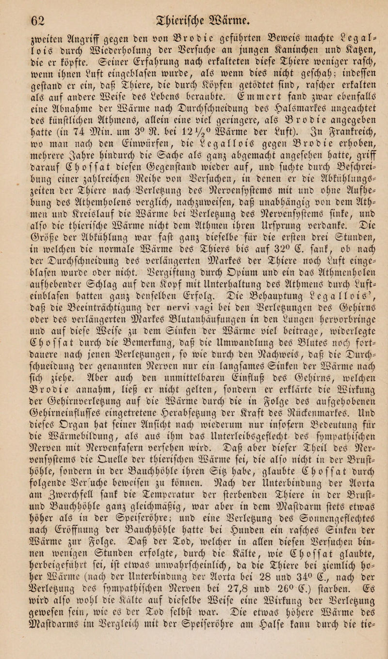 gweto Angriff gegen ben oon Probte geführten Bemet'ö machte Segal* loi3 burd; SBteberholung ber 3Serfitc^e an jungen Kaninchen nnb S\a|en, bte er topfte. ©einer ©rfat;rung nach ertalteten tiefe Tßiere mentger rafd;, menn it;nen Saft ethgeblafen mürbe, al3 memt bt'ed ntc^t gefd^a^; tnbeffen geftanb er ein, baß Tfiere, bte burd; Hopfen gelobtet ftnb, rafher ertalten al3 auf anbere SÖetfe be6 Sebent beraubte. (Ammert fanb ^mar ebenfalls eine Abnahme ber SÖärrne nad; Durd;fd;neibung beö ipal^marfeö ungeachtet beö fünftlidjen Athmend, allein eine tuet geringere, al6 Brobt'e angegeben hatte (in 74 OTn. unt 3° 97. bei 12%° fcärnte ber Sitft). 3n grantreich, mo mau nach ben GEtnmitrfen, bic Segalloi^ gegen Brobt'e erhoben, mehrere gahre hinburch bt’e ©acße als gan^ abgemacht angefehen hatte, griff barauf (H;offat biefen ©egenftanb mteber auf, unb fud;te burch Befd;rei* bung einer gasreichen 97eihe Den Verfugen, in benen er bie Abtät;langö- geilen ber Tl;iere »ad; Verlegung bes$ Veroenfpftem^ mit unb ohne Aufhe¬ bung be3 Atemholens oerglich, nad^umet'fen, baß unabhängig oon bem Alt?- men unb Kreislauf bie VSärme bei Verlegung beS VeroenfpftemS ftnfe, unb aXfo bic thierifd;e 2Bärme nicht bem Athmen ihren Urfputng oerbante. Die @röße ber Abführung mar faft gan^ biefelbe für bie erfiett brei ©tunben, in melden bte normale VSärrne beS ThierS öis auf 32° fant, ob nach ber Dur&lt;hfd;neibung beS oerlättgerten Biarteö ber Tßiere aoch Suft cinge- blafen mürbe ober nicht. Vergiftung bitrch Opium unb ein baS Athmenholen aufhebenber ©&lt;hlag auf ben Jbopf mit Unterhaltung beS AthmenS burch Suft* etnblafen hatten ganj benfelben ©rfolg. Die Behauptung SegatloiS’, baß bie Beeinträchtigung ber nervi vagi bei ben Verlegungen beS (Gehirns ober beS oerlängerten VtarfeS Blutanhäufungen in ben Sungen ßeroorbringe unb auf biefe Sßeife $u bem ©inten ber SÖärme oiel beitrage, miberlegte ^hoffat burch bie Bemerfuug, baß bie Ummanblung beb Blutet nod; fort* bauere nach jenen Verlegungen, fo mie burch ben Vachmeis, baß bie Durch* fchueibuitg ber genannten Veroen nur ein langfameS ©inten ber Särrne nach fiep $iehe. Aber auch ben unmittelbaren Einfluß beS @ehirnö, melden Brobie annahnt, lief er nicht gelten, fonbertt er erklärte bie SBirtung ber ©ehtrnoerle^ung auf bie 2Bärme burd; bie in golge beö aufgehobenen ©ehirneinftuffeö eingetretene £&gt;erabfet$ung ber $raft beS 97üctenmarteS. Unb biefeS Organ hat feiner Anftd;t nad; mieberum nur infofern Bebeutung für bie Sßärmebilbung, als aus ihm baS UnterleibSgefled;! beS fpmpathifchen Heroen mit Veroenfafern oerfel;en mtrb. Daß aber biefer Theil beö Ver* oenfpftemö bie Omede ber thierifd;en SBärme fei, bie alfo nicht in ber Bruft* höhle, fonbern in ber Bauchhöhle ihren @i$ habe, glaubte dhoffat burch folgenbe Verbuche bemeifen $u tonnen. Vach ber Unterbinbung ber Aorta am 3*oerd;feß fant bie Temperatur ber fterbenbett Tl;iere in ber Bruft- unb Bauchhöhle ganj gleichmäßig, mar aber in bem Biaftbarm ftetö etmac^ hößer alö in ber ©peiferöhre; unb eine Verlegung beö ©onnengefled;te^ nach Eröffnung ber Bauchhöhle hatte bei «Jpttnben ein rafd;ec^ ©inten ber äÖärrne $ur §olge. Daß ber Tob, melcher in allen biefen Verfud;en bin¬ nen menigen ©tunben erfolgte, burd; bie Mte, mie Shoffat glaubte, herbeigeführt fei, ift etma3 uumahrfcheinlid), ba bie Tßiere bei ziemlich ho^ her SBärrne (nad; ber Unterbinbung ber Aorta bei 28 unb 34° (£., nad; ber Verlegung be^ fpmpathtfd;en Veroett bei 27,8 unb 26° (T.) ftarben. mirb alfo mot;l bie fö'älte auf biefelbe 2öeife eine SBirtung ber Verie^ung gemefen fein, mie e$ ber Tob felbft mar. Die etmaö höhere SBärrne bed Biaßbarmö im Vergleich mit ber ©peiferößre am §alfe tarnt burch bie tie=