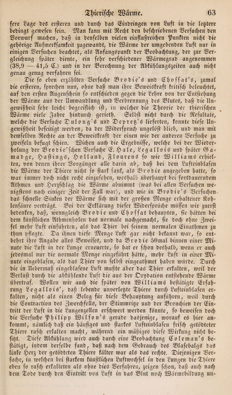 fere Sage be3 erfteren unb burß ba^S (Einbringen oon Suft tu bte festere bebingt gemefen fein. Sftan famt mit Veßt ben befßriebenen Verfaßen beit Vormurf machen, baß in benfelben fielen einfUtßret'ßen fünften nt'ßt bte gehörige Stufmerffamfeit jugemanbt, bte Sßärtne ber umgebenben Suft nur in einigen 33erfud&gt;en beamtet, alö Stnfangöpunft ber 33eo6ac6tung, ber $ur Vem gleic^ung fpäter biente, ein feßr oerfßiebener SBärmegrab ■ angenommen (38,9 —41,5 (E.) unb tu ber Vereßnuttg ber Hbfüßfung^eiten auß nic^t genau genug »erfahren fei. ®te fo eben erjagten Verfuße 33 r o b i e’ s$ unb (Eßoffat’S, ^urnaf bte erfteren, fpreßen nun, ofme baß man ißre VemeiOfraft fritt’fß beleuchtet, auf ben erfteit 3Cugenfcf)ein fo entfßieben gegen bte Sef;re oon ber (Entfteßung ber SBärme au3 ber ümmanbfung unb Verbrennung be3 Vfute3, baß bte Um gemißßeit feßr leicht begreifüß tft, tu melier bte dßeorie ber tf)ierifcf&gt;en SBärtne oiefe 3aßre ßinburß gerietß. ©efbft nißt burß bte Vefuftate, mefße bte Verfuge 2) u I o n g ’ $ unb 2)epreß’3 lieferten, fonnte biefe Um gemißßett befeitigt merben, ba ber SBt'berfpruß ungeiöft blieb, unb man mit bemfefben Veßte an ber VemeiSfraft ber einen mie ber anberen Verfuge $u ^meifetn befugt fßien. SBißett auch bie (Ergebniffe, mefße bei ber SBiebem ßolmtg ber 33robie’fd&gt;en Verfuge (E. äpafe, Segaffot3 unb fpater @a = mabge, ^aftingg, ipoUanb, gfourenö fo mie Sßiffiam^ erßieU ten, oon benett ihrer Vorgänger alte barin ab, baß bei bem Sufteinbfafen bie SÖärrne ber dßtere nicht fo ftarf fanf, alß Vrobie angegeben hatte, fo mar immer hoch nicht recht et'n^ufeßen, metfßafb überhaupt bei fortbauernbem Sltßmeit unb fper^fßfag bie SB arme abnimmt (ma$ bei atten Verfuchen me^ nigfteitö nach einiger 3ett ber §aft mar), unb mt'e in 23robie’$ Verfaßen- ba6 fßneffe 0infen ber SÖärme ftß mit ber großen Vienge erhaltener $fr&gt;ß* lenfaure oerträgt. Vei ber (Erffärung bt'efer SBiberfprüße muffen mir ^uerft bebenfen, baß, menugleich Vrobt'e unb (Eßoffat behaupten, ft'e hätten bei bem fitnftfißen Sftßntenßofett ba£ normale nachgemacht, fte boß oßne .Stei¬ fet mehr Suft einführten, af6 ba3 2ßier bet feinem normalen (Einatßmen $u thun pflegte. 25a ihnen biefe SD? enge Suft gar nicht befannt mar, fo ent* beßrt ihre Angabe affeö Vemetfe^, unb ba Vrobie 50maf binnen einer 9D?i* nute bie Sit ft in ber Sange erneuerte, fo hat er fchon beößafb, meint er auß jebeämal nur bie normale Stenge eingeführt hatte, meßr Suft in einer V?i= nute eiitgebfafen, aU baö 2ßier oon felbft eingeatßmet haben mürbe. durß bie in Uebermaß et'ngebfafene Suft mußte aber baö 2ßier erfaften, met'f ber Verlaßt burch bie abfüßlenbe Suff bte aitö ber £)rpbatt'oit entftehenbe SBärrne übertraf. SBoffett mir auch bie fpäter oon SBiffiam^ betätigte (Erfaß* ntng SegallotS’, baß febenbe unoerle^te dßiere burß Sufteinbfafen er* falten, nicht afö einen Vefeg für biefe Veßauptung anführen, meit bureß bte Sontractt'on beö 3wcrcßfettö-, ber @timmri£e uub ber Vronchien ber (Ein* tritt ber Suft in bie Sungen^eften erf^mert merben fonnte, fo bemet'fen boeß bie Verfucße ^»ßifipp SBitfon’ö gerabe baöfenige, morauf ec^ hier am fommt, nämlich baß ein ßäuftgeö unb ftarfeö Suftetnbfafen frt'fcß getbbteter 2§iere raf^ erfatten macht, mäßrenb ein mäßiget biefe SBirfung nießt be^ fißt. ^Diefe Slbfüßfung mirb aueß bureß eine Veobacßtung ^ofeman’ö be= ftätigt, inbem berfefbe fanb, baß naß bem ©ebrauß beö Vfafebafgö ba^ linfe £&gt;er3 ber getbbteten 2ßiere fäfter mar als baö reßte. diejenigen Vem fuße, in mefßen bei ftarfem fünftlt'ßen Suftmeßfet in ben Sungett bie dßiere eben fo rafß erfafteten afö oßne bt'eö Verfahren, geigen fßon, baß auß naß bem dobe burß ben (Eintritt oon Suft in ba^ VUtt noß SBärmebifbung um