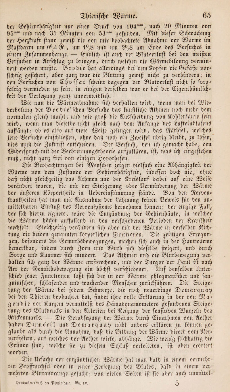 bet (Gef)irnthätigfeit nur einen Drucf oon 104mm, na cf) 20 Spinnten oon 95mm ltn^ nac^ 35 Knuten oon 53mm gefunben. Biit btefer Scßmäd^ung ber ^erzfraft ftanb gemiß bie oon mir beobachtete Abnahme ber SBärme im SBaftbarm um 0°,4 B., um 1°,8 unb um 2°,8 am Enbe beö 2Serfucb)e^ in einem Bufammenhange. — Enbficß ift auch ber Bfutoerfuft bei ben meiften Berfucßen in ^fnfcßfag ju bringen, burch mefchen bie SBärmebt’fbung oermim bert merben mußte. Brobie hat afferbt'ngö bei bem köpfen bie (Gefäße 00m ftcßtig gefiebert, aber ganz mar bie Bfutung gemiß nicht z# oerßinbern; in ben Berfuchen oon &lt;2^ ^0 ffa t fcheint bagegen ber Bfutoerfuft nicht fo forg* faltig oermieben zu fein; in einigen berfefben mar er bei ber Eigenthümfich* feit ber Berfeizung ganz unoernteibfid). 2Bie nun bie SÖärmeabnahme ftd) oerhaften mirb, memt man bei 2Bie= berßofung ber Brobie’fchen Berfuche baö fünftficße 5ftßmen noch mehr bem normalen gleich macht, unb mie groß bie Huöfcheibung oon ^ofdenfäure fein mirb, memt man btefefbe nicht gleich nach bem Anfänge be3 SufteinbfafenS auffängt; ob e$ affo auf biefe Sßeife gelingen mirb, ba3 Bättjfef, mefd)e3 jene Berfud)e et'nfddießen, oßne baß noch ein Bmeifef übrig bleibt, zu föfen, bie3 muß bie Brunft entleiben. Der Berfitch, ben ich gemacht hübe, ben SBiberfpruch mit ber Berbrennungöthcorie aufzuffären, ift, ma$ ich eingefteßen muß, nicht ganz frei oon einigen ^^otßefen. Die Beobachtungen bei Bienfd)en zeigen oieffacß eine 2fbhängigfeit ber SSärrne oon bem Buftunbe ber (Gehirnthätigfeit, inbeffen bocß nie, of;ne baß nicht gleichzeitig baö Sfthmen unb ber fheiefauf babei auf eine 2ßeife oeränbcrt mären, bie mit ber Steigerung ober Berminberung ber SÖärrne ber äußeren ^örpertheife in Uebereinftimmung ftänbe. Bon ben Beroem franfheiten hat man mit 2lu3naf)me ber Säßmung feinen Bemet3 für ben um mittelbaren Et’nffuß be3 Beroenfyftemö hernehmen fönnen; ber einzige Jaff, ber ft&lt;h hierzu eignete, märe bie Entzünbung ber (Gehirnhäute, in mefcher bie Sßärrne höd)f* auffaffenb in ben oerfchiebenen ^erioben ber ^ranfheit mechfeft. (Gleichzeitig oeränbern ftch aber mit ber SLßärme in berfefben Bich* tung bie beiben genannten förderlichen gunctionen. Die geiftigen Erregun¬ gen, befonberö bie (Gemüth$bemegungen, machen ftch auch in ber fpautmärme bemerfbar, inbem burch B^n unb 2Buth ftch biefefbe fteigert, unb burd) Sorge unb Kummer ftch minbert. Daö Bthrnen unb bie Bfittbemegung oer¬ haften ftch Öatt&amp; ber 3öärme entfprecßenb, unb ber Turgor ber fpaut ift nach 2frt ber (Gemüthobemegung ein höd&gt;ft oerfc^tebener. 2fttf benfefben Untern fchieb jener Jitncttonen fäßt ftch ber in ber SBärrne :pfde3matif$er un^ fam* guinifcher, fcßfafenber unb madjenber Bienfcßen zurücfführen. Die Steige¬ rung ber SBärrne bei febem Sd&gt;nterze, bie noch neuerbt'ngS Demarquaty bei ben gieren beobachtet hat, ftnbet ihre ooffe Erffärung in ber oon 9Ba- genbie oor kurzem oermittefft bc^ fpämabtmamometerö gefunbenen Steige¬ rung be3 BfutbrucfS in ben Arterien bei Heizung ber fenfttioen SÖurzefn be3 Bücfenmarf3. — Die Derabfeizttng ber ÜEßärme burch Einathmen oon 2fetf;er haben Dumerif unb Demarqua^ nicht anberö erffären ztt fönnen ge* gfaubt afö burch bie Annahme, baß bie Bifbung ber äÖärrne birect 00m Bem oenßqftem, auf mefcheo ber Bether mirfe, abf;änge. 2Bie mentg fticßhuftig bie (Grünbe finb, mefche fte zit biefent Scßfuß oerfeiteten, ift oben erörtert morben. Die Urfacße ber entzünbfid;en 2Bärme hut man bafb in einem oermef&gt;r* ten Stoffmecßfef ober in einer B^rfe^ung beö Bfuteö, bafb in einem oem mehrten Bfutanbrange gefucßt; oon oiefert Seiten ift fte aber auch unmittef^ •£&gt;anDroi5rtftbucC) ber CpfjljfioCogif. SBb. IV. 5