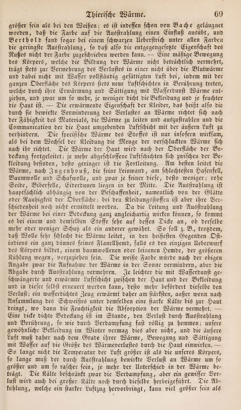 größer fern als Bet ben SÖeißen; eO ift inbeffen fdjon oon 33 a che geläugnet worben, baß bte garbe auf bie ^luoftrahtung einen (Einfluß au^übt, nnb 33ertholb fanb fogar Bei einem fd;wargett UeBerftrid) unter allen JarBen bie geringfte 2luöftrat;lung, fo baß alfo bie entgegengefe^te (Eigenfcßaft be3 D^ußeS nicht ber Jarbe gugefchrieben werben fantt. — (Eine mäßige Bewegung beO SlörperO, welche bie Gilbung ber SÖärnte ntfyt Beträchtlich vermehrt, trägt ftetä gur Vermehrung beö Verlufteö in einer nicht üBer bie 33lutwärme unb baBei nicht mit SBaffer oollftänbig gefättigten £uft Bet, inbem mit ber ganzen £)berfläd;e beö StörperO ftetö neue Suftfchicßten in ^Berührung treten, welche burch ihre Erwärmung unb Sättigung mit 3Öafferbmtft 3Öärmc ent^ gießen, unb gwar um fo mehr, je weniger bicht bie33efleibung unb je feuchter bie Spaut ift. — Die erwärmenbe (Eigenfchaft ber Kleiber, ba3 aif° bie burch fie Bewtrfte Verminberung besS VerlufteO an 3£ärnte richtet ft'd; nach ber gähigfeit bed sJ&gt;?ateriatö, bie SBärrne gu leiten unb aubguftrahlen unb bie (Eommunication ber bie ipaut umgeBenben ?uftf^icßt mit ber äußern £uft gu oerhinbern. Die fpeciftfcpe 3Bärme beb Stoffeb ift nur infofern toirffam, alb Bei bem Seifet ber Reibung bie Stenge ber oerfd)tudten 2Särme ftch nach ihr richtet. Die äßärrne ber Spaut toirb nach ber Oberfläche ber 33e* bedang fortgeleitet; je mehr aBgefdjloffene £uftfd)id;ten ftch gwifd;en ber 33e= fleibung Beftnben, befto geringer ift bie gortleitung. 2lnt Beften leitet bie 3Särme, nach 3«g.enhouf, bie feine £einwanb, am fcßlechteften Spafenfetl, VaummoKe unb Schafwolle, unb gwar je feiner biefe, befto weniger; rol;e Seibe, ^Biberfelle, (Eib erbauen liegen in ber Üftttte. Die 3lubftrahlung ift hauptfäd)tid; abhängig oon ber 33efd;affenheit, namentlich oott ber ©tätte ober Vauhigtcit ber Oberfläche; Bei ben Eleibungöftoffen ift aber ißre Ver- fchiebenheit nod; nicht ermittelt worben. Da bie Leitung unb 3lubftrahlung ber äÖärme Bei einer 33ebedung gang ungleichartig wirfen lonnen, fo fomrnt eO Bei einem unb bemfelBen Stoffe fehr auf beffen Dide an, ob berfelbe mehr ober weniger Sd)u£ als ein anberer gewährt. So fod g. 33., tro^bem, baß SÖolle fe^r fehlest bie Sßärme leitet, in ben het'ßeften ©egenben Oft* inbienO ein gang bttnneO feines gtanedhemb, falls eö ben eingt'gen UeBerwurf beö StörperS Bitbet, einem Baumwollenen ober leinenen Spernbe, ber größeren Zahlung wegen, oorgugiehen fein. Die weiße garbe würbe nach ber obigen Angabe gwar bie Aufnahme ber 3ßärnte in ber Sonne oerntinbern, aber bie Abgabe burch 2luöftrahlung oermel;ren. 3e leidjter bie mit Vkfferbunft ge= fch'Wängerte unb erwärmte £uftfchid;t gwifchen ber £aut unb ber 33efleibung unb in btefer fetbft erneuert werben fattn, befto mehr Beförbert biefelbe ben Verluft; ein wafferbid;teS 3eug erwärmt baher am ftärfjlen, außer wenn nach Slnfammlung beö Schweißet unter bemfelBen eine ftarfe St ätte BtS gur Spant bringt, wo bann bte geuchtigfeit bie 2lbforption ber SBärrne oermehrt. — Sine bide bichte 33ebedung ift im f ben Verluft burd; 3luöftral;lung unb Berührung, fo wie burch Verbampfttng faft oödig gu hemmen; unfere gewöhnliche 33efleibung im 3Binter oermag bieö aber nicht, unb bie äußere «uft muß baher nach bem ©rabe ihrer 2ßärme, Bewegung unb Sättigung mit Sßaffer auf bie ©röße beö 2ßärmeoerlufteö burd; bie ipaut einwirlett. — So lauge nicht bie Temperatur ber Saft größer ift alO bie unfereb ^örperö, fo lange muß ber burcß 3lu0ftrahtung Bewirkte Verluft an Sßärme um fo größer unb um fo rafcher fein, je mehr ber Unterfcßieb in ber üßärrne Be= trägt. Die ^älte Befcßränft gwar bte Verbampfung, aber ein gewiffer Ver^ luft wirb auch Bei großer Stätte noch burd; biefelbe herbeigefülwt. Die 21B* Itihluug, welche ein ftarfer 3uftgug heroorbringt, lann oiel größer fein atö 4&gt;