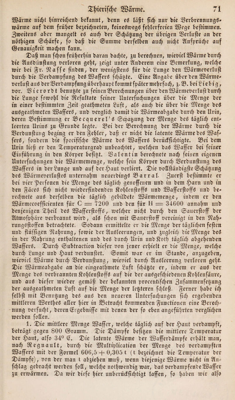 Wärme ntc^t ht'nretchenb befannt, bemt es läßt ftch nur bie 23erbrennungS* wärme auf bem früher bejeichneten, fetneSwegS fehlerfreien Wege befh'mmen. 3wet'tenS aber mangelt eS auch ber ©chäjzung ber übrigen SBerlufte an ber nötigen ©&lt;härfe, fo baß bte ©umme berfelben auch nic^t Anfprüche auf ©enauigfeit machen fann. T)aß man fchon früheren baran backte, zu berechnen, wieotel Wärme burch bt'e AuSbünftung oerloren geht, §eigt unter Anberem eine 23emerfung, welche wir bei gr. 97affe ftnbett, ber wenigftenS für bt'e £unge ben Wärmeoerlufl burch bte SSerbampfung beS WafferS fchä&amp;te. Eine Angabe über ben Wärme* oerlujl aus ber23erbampfungüberfmupt lomrntfpäter mehrfach, j. 33. bei 2iebi g, oor. 23ierorbt benutzte $u feinen Beregnungen über ben Wärm eoerluft burch bie £unge fowohl bte 3iefuftate feiner Unterfud)ungen über bt'e Stenge ber tu einer beftt'mmten 3eit geatmeten £uft, als auch bie über bt'e sD?enge beS auSgeatpmeten WafferS, unb verglich bamitbie Wärmeabgabe burch beit Urin, bereu 23eßtimmung er SBecquerel’S ©cpa§ung ber 5D?enge beS tägticf) ent* leerten Urins zu ©runbe legte. S3et ber Berechnung ber Wärme burd; bte Berbunjlutcg beging er ben geiler, baß er nicht bte latente WärmebeS Waf* ferS, fonbern bie fpeciftfche Wärme beS WafferS berücfftchtigte. Bei bem Urt'n ließ er ben Temperaturgrab unbeachtet, welchen bas Waffer bet feiner Einführung in ben Körper beftizt. Valentin berechnete nach feinen eigenen Untersuchungen bie Wärmemenge, welche fein Körper burch Berbunflung beS WafferS in ber^unge unb auf beripaut verliert. T)ie ooflftänbt'gße ©chä^ung beS WärmeoerlußeS unternahm neuerbingS Bar rat 3uerft beßimmte er bei oier ^perfonen bie Stenge beS täglid; genoffenen unb in bem £&gt;arn unb in ben gäceS ftch nicht wt'eberftnbenben ^ohlenftoffs unb WafferfbffS unb be¬ rechnete aus berfelben bt'e täglich gebt'lbete Wärmemenge, inbem er ben Wärmecoefftcienien für C = 7200 unb ben für H = 34600 annahm unb benjentgen Thet’l beS WafferßoffS, welcher nicht burch ben ©atterßoff ber Atmofphäre oerbrannt wirb, als fchon mit ©auerftoff bereinigt in ben ‘sftah* rungeßoffen betrachtete, ©obann ermittelte er bt'e 9)?enge ber täglichen feften unb fXüfftgen Nahrung, fowie ber Ausleerungen, unb zugleid) bt'esD?enge beS in ber Nahrung enthaltenen unb beS burch unb^oth täglich abgehenben WafferS. T)urch ©ubtraction bt’efer oon jener erhielt er bie Stenge, welche burd) 2unge unb £aut oerbunßet. ©omit war er im ©tanbe, anzugeben, wieoiel Wärme burch Berbunflung, wieotel burch Ausleerung oerloren geht. SDt'e Wärmeabgabe an bie eingeathmete Suft fchäizte er, t'nbem er aus ber Stenge beS oerbrannten ^ohfenftoflrS auf bt'e ber auSgefdüebenen ^ohlenfäure, unb aus btefer wt'eber gemäß ber belannten procenttfchen 3ufammenfe^ung ber auSgeathmeten Suft auf bie 9D?enge ber teueren fhloß. ferner hübe ich felbß mit Bentt^ung beS aus ben neueren llnterfud)ungen ftch ergebenben mittleren Werkes aller ^ter t'n S3etrac^t fommenben Functionen eine Berede nung oerfucht, bereuErgebnt'ffe mit benen ber fo eben angeführten oerglichen werben fotfen. 1. T)t'e mittlere ^enge Waffer, welche täglich auf ber ipaut oerbampft, beträgt gegen 800 ©ramm. T)t'e Kämpfe beft^ett bt'e mittlere Temperatur ber £aut, alfo 34° E. 5Dte latente Wärme ber Wafferbämpfe erhält man, nach 97egnault, burch bte 3D?ultt'plication ber Beenge beS oerbampften WafferS mit ber Formel 606,5 -f- 0,305 t (t bezeichnet bie Temperatur ber Kämpfe), oon ber man t abjiehen muß, wenn biejent'ge Wärme nicht in An* fchlag gebracht werben fott, welche nothwenbtg war, baS oerbampfenbe Waffer ZU erwärmen. T)a wir biefe hier unberüdftchtt'gt laffen, fo hüben wir alfo