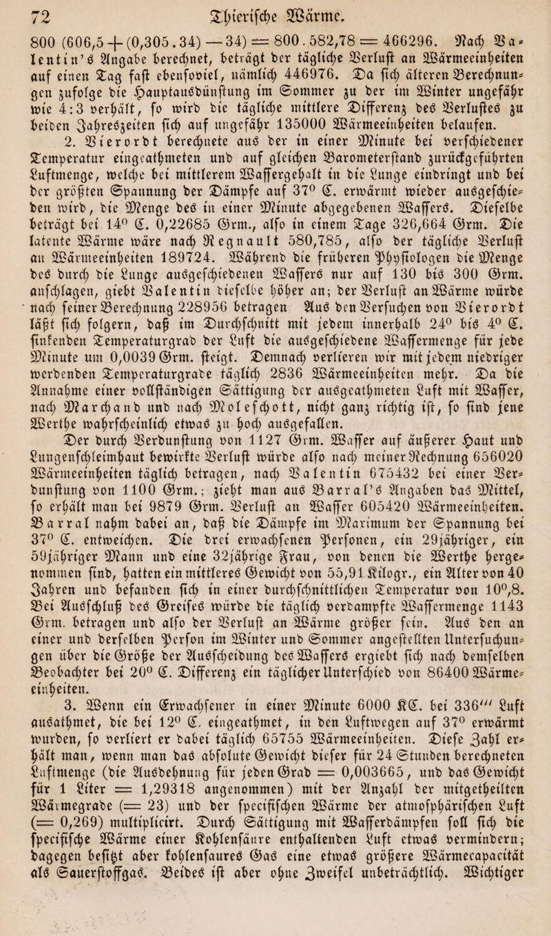 800 (606,5 -f (0,305.34) — 34) = 800.582,78 = 466296. *fla&lt;h 23 a * lentin’d Angabe beregnet, betragt ber tägliche 23erluft an aBärmeeinheiten auf einen Tag faß: ebenfoötel, nämlich 446976. £)a ftd; älteren Bered;nun* gen jufofge bie ipauptaudbünftung tut (Sommer ju ber int 2Bütter ungefähr wte 4:3 oerhält, fo wirb bt'e tägliche mittlere T)tfferen$ bed 23erlußed $u beiden 3at;reöjeiten ftch auf ungefähr 135000 aBärmeeinheiten belaufen. 2. 23ierorbt berechnete and ber in einer Minute bei oerfd)iebener Temperatur eingeathmeten unb auf gleichen Barometerftanb jurücfgeführten £uftutenge, welche bei mittlerem aßaffergehalt tn bie £unge einbringt unb bei bcr größten Spannung ber Kämpfe auf 37° ©. erwärmt wteber audgefdße* ben wirb, bie Stenge bed in einer Minute abgegebenen 2Bafferd. T)iefelbe beträgt bei 14° (L 0,22685 ©rm., alfo in einem Tage 326,664 ©rm. Ü)ie latente aßärme wäre nach 9?egnault 580,785, alfo ber tägliche 23erluß au aBärmeeinheiten 189724. aBährenb bie früheren ^hpftologen bie sD?enge beö burch bie £unge audgefcht’ebenen aßafferd nur auf 130 bid 300 ©rm. anfdjlugen, gt'ebt 23alentin biefelhe höher an; ber 23erluft anaßärme würbe nach feiner Berechnung 228956 betragen 2lud ben 23erfuchen oon 23ierorbt läßt ftch folgern, baß im T)urd;fd;nitt mit jebent innerhalb 24° btd 4° (£. ftnfenben Temperaturgrab ber £uft bie audgefchiebene aBafferntenge für febe Minute um 0,0039 ©rm. fietgt. demnach oerlteren wir mit jebent niebriger werbenben Temperaturgrate täglich 2836 aBärmeeinheiten mehr. T&gt;a bie Einnahme einer oodßänbigen Sättigung ber audgeathmeten £uft mit aßaffer, nach a)?archanb unb nach aftolefdjott, nicht gan$ richtig ift, fo ftnb jene aBerthe wa^rfc^et'nlich etwad 51: fw&lt;h audgefaden. £&gt;er burch 23erbunßung oon 1127 ©rm. aBaffer auf äußerer £aut unb Sungenfchletmhaut bewirfte Berluft würbe alfo nach meiner Otechnung 656020 aBärmeeinheiten täglich betragen, nad; Valentin 675432 bei einer 23er* bunßung oon 1100 ©rm.; jieht man aud 23arral’d Eingaben bad Mittel, fo erhält man bei 9879 ©rm. 23erluft an aßaffer 605420 aBärmeeinheiten. Barral nahm babei an, baß bie Kämpfe im Maximum ber Spannung bei 37° (L entweichen. T)ie brei erwadjfenen ^3erfonen, ein 29jährt'ger, ein 59fähriger 3)iann unb eine 32jährt'ge grau, bon benen bie aBerthe t^rge* nommen ftnb, hatten ein mittlere^ ©ewicht oon 55,91 $t'logr., ein 2llter oon 40 fahren unb befanben ftch in einer bur&lt;hfd)nittlicheu Temperatur non 10°,8. Bei Sluöfchluß bed ©reifet würbe bie täglich oerbampfte 2Baffermenge 1143 ©rm. betragen unb alfo ber 23erlufi an aßärme größer fein. 2lud ben an einer unb berfeiben |krfon im aBt'nter unb Sommer angeftedten Unterfuchun* gen über bie©röße ber Hudfchet'bung bed aßafferd ergiebt ftch nach bemfelben Beobachter bei 20° (£. T)ifferen§ ein täglicher Unterfcf&gt;ieb oon 86400 aßärme* einheiten. 3. aßenn ein (Erwadjfetter tn einer Minute 6000 $(L bei 336' £uft auöathmet, bie bet 12° (£. eingeathmet, in ben Luftwegen auf 37° erwärmt Würben, fo oerlt’ert er babei täglich 65755 aBärmeeinheiten. T)iefe 3ahl erss hält man, wenn man bad abfolute ©ewicht biefer für 24Stunbenberechneten £uftntenge (bie 2ludbehnung für jeben©rab = 0,003665, unb baö©ewtd)t für 1 Siter = 1,29318 angenommen) mit ber 2ln$ahl ber mitgetheilten aBävmegrabe (= 23) unb ber fpeciftfchen aßärnte ber atmofphärifchen Suft (= 0,269) multipltcirt. T)urch Sättigung mit aßafferbämpfen fott ftch bie fpect’ftfche aßärme einer ^ohlenfänre enthaltenben b'uft etwad oerminbern; bagegen beftjt aber fohlenfaured ©ad eine etwad größere aßärmecapacität &lt;tld Sauerftoffgad. Beibed ift aber ohne 3weifel unbeträchtlich. aßichtt'ger