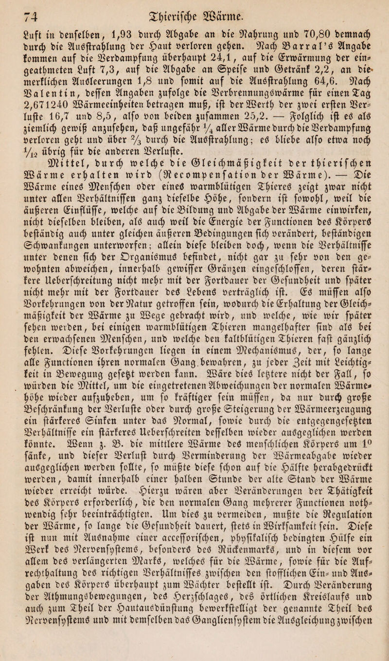 guft in benfelben, 1,93 burch Abgabe an bte Rahrung unb 70,80 bemnadj burch bte Ausprägung ber ipaut verloren gehen. Rach 33arraI’S Angabe fotnmen auf bte 23erbampfung überhaupt 24,1, auf bte (-Erwärmung ber ein* geatmeten 2uft 7,3, auf bte Abgabe an ©peife unb ®etränf 2,2, an bte- merflichen Ausleerungen 1,8 unb fomit auf bte Ausprägung 64,6. Rach Valentin, beffen Angaben ^ufolge bte 23erbrennungSwärme für einen £ag 2,671240 Wärmeeinheiten betragen muß, ip ber 2Bert^ ber ^wei erpen 33er* lupe 16,7 unb 8,5, alfo non bet'ben jufammen 25,2. — golglt'ch ip es als ziemlich gewiß anjufehen, baß ungefähr % allerWärmeburchbte33erbampfung oerlorett geht unb über % burch bte Ausprägung; eS bliebe alfo etwa noch Vi2 übrig für bte anberen 33erlupe. Mittel, burch welche bte (?Hetchmäptglett ber thtertfcfjen Wärme erhalten wirb (9tecompenfation ber Wärme). — Die Wärme eines Menfd)en ober eines warmblütigen jetgt jwar nicht unter allen SSer^ältntffen ganj biefelbe £i&gt;he, fonbern ip fowohl, weil bte äußeren (^inflüffe, welche auf bte Gilbung unb Abgabe ber Wärme et'nwtrfen, nicht btefelben bletben, als auch weil bte Energie ber Functionen beS Körpers bepänbt'g auch unter gleichen äußeren 33ebtngungen pch oeränbert, bepänbtgen ©cpwanfungen unterworfen; allein biefe bleiben hoch, wenn bt'e 33erhältniffe unter benen ft&lt;h ber Organismus bepnbet, nicht gar ju fehr non ben ge* wohnten abweteßen, innerhalb gewiffer ©rängen eingefhloffen, bereu pär* fere Ueberßhreitung nicht mehr mit ber gortbauer ber ®efunbhett unb fpäter nicht mehr mit ber gortbauer beS Gebens »erträglich ip. (£S müffen alfo 33orfehrungen non ber Ratur getroffen fein, woburd; bie (Erhaltung ber ®le«h* mäßigfeit ber Wärme ju Wege gebracht wirb, unb welche, wie wir fpäter fehen werben, bei einigen warmblütigen gieren mangelhafter pnb als bei ben erwachfenen Menfd;en, unb welche ben faltblütt'gen £ffferen faP gänzlich fehlen. £&gt;iefe 23orfehrungcn liegen in einem Mechanismus, ber, fo lange alle gunctionen ihren normalen ®ang,bewahren, $u jeber 3ei* mit Set'Stig* fett in Bewegung gefegt werben fann. Wäre bt'eS letztere nicht ber galt, fo Würben bte Mittel, um bie eingetretenen Abweisungen ber normalen Wärme* höhe wieber auf^uheben, um fo fräfttger fein müffen, ba nur burch große S3efSränfung ber 33erlupe ober burch große (Steigerung ber Wärmeerzeugung ein ftärfereS ©infen unter baS Normal, fowt'e burd; bie entgegengefe^ten 93erhältniffe ein pärfereS Ueberfd;reiten beffelben wteber ausgeglichen werben fbnnte. Wenn $. 33. bie mittlere Wärme beS menfchlid;en Körpers um 1° fänfe, unb biefer 33erlup burch 33erminberung ber Wärmeabgabe wieber ausgeglichen werben füllte, fo müßte biefe fd;on auf bie Hälfte herabgebrüdt werben, bamt't innerhalb einer halben ©tunbe ber alte ©taub ber Wärme wieber erreicht würbe. £terju wären aber 33eränberungen ber £$ätigfett beS Körpers erforberlid), bte beit normalen ®ang mehrerer gunctionen noth* wenbt'g fehr beeinträchtigten. Um bieS $u »ermeiben, mußte bie Regulation ber Wärme, fo lange bie ©efunbhett bauert, pets in Wt'rffamfct't fein. Oiefe ip nun mit Ausnahme einer accefforifchen, phpßfalifS bebingten £&gt;itlfe ein Werf beS ReroenfpftemS, befonberS beS RüdenmarfS, unb in btefem oor adern beS oerlängerten MarfS, welkes für bte Wärme, fowie für bie Auf* rehthaltung richtigen 33erhältniffeS zwifd;en ben ffofflichen Grtn* unb AuS* gaben beS Körpers überhaupt $um Wächter bepedt t'p. £)urd) SSeränberung ber AthmungSbewegungen, beS Eper^fcblageS, beS örtlichen Kreislaufs unb and; zum ber ipautausbünfiung bewerfpedigt ber genannte Xfytil beS ReroenfpPemS unb mit bemfelben baS ®angIt’enfpPem bie Ausgleichung jwifSen