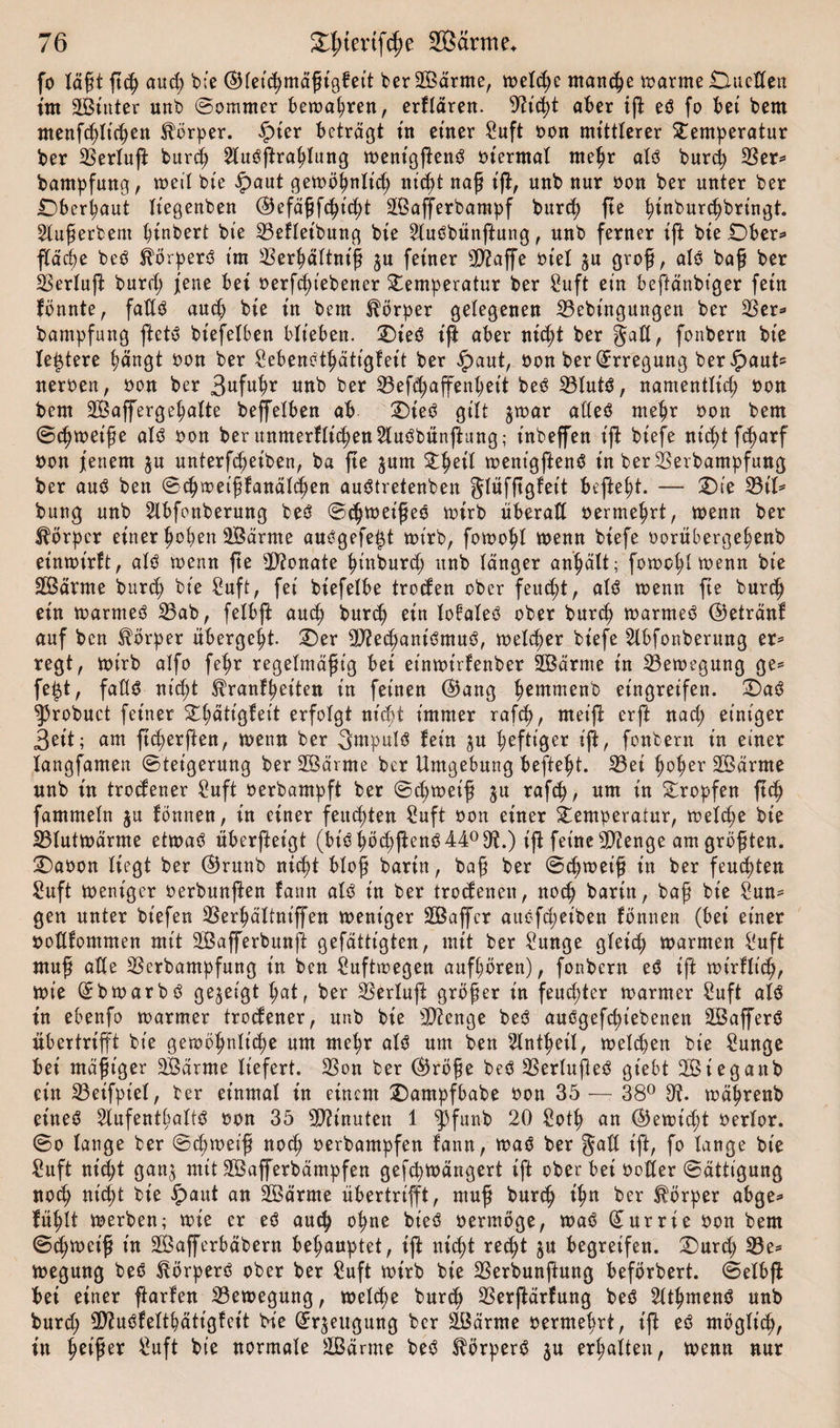 fo Iaßt ßcp aud) bte (Bleicpmäßigfet't berSÖärme, welcpe mancpe warme Dueßen int 2Stnter unb ©ommer bewapren, erklären. St'cpt aber iß eö fo bet bem menfcplicpen Körper. £ter beträgt in einer Suft oon mittlerer Temperatur ber Serluß burd) Slutfftraplung wentgßenö otermal rnepr alö burcp Ser* bampfung, weil bte £aut gewöpnlt’cp niept naß iß, unb nur oon ber unter ber Dberpaut liegenben (Befäßfcpt'cpt SÖafferbampf burd) ße pinburcpbringt. 2lußerbeut ^inbert bte Sefleibung bte SlusSbünßung, unb ferner tft bte Ober* ßäcpe beb Körpers tm Serpältniß ju ferner Staffe ot'el ju groß, als baß ber Serluß burd) jene bet oerfcpt'ebener Temperatur ber Suft ein beßänbiger fern fönnte, faßS aucp bte tn bem Körper gelegenen Sebütgungen ber 23er* bampfung ftetö biefelben biteben. Dies iß aber niept ber gaß, fonbern bte (entere pängt oon ber SebenStpättgfeit ber $aut, oon ber Erregung ber^aub neroeit, oon ber 3ttfu^r unb ber Sefipaffenpeit beS SlutS, namentltep oon bem SBaffergepalte beleihen ab Dies gt'It $war aßeS mepr oon bem ©epweiße als oon ber unmerfliepen^luSbünßung; tnbeffen iß btefe ntc^t fc^arf oon fettem $u unterfepeiben, ba fte jum Tpeil went'gftenS in berSerbampfung ber auS ben ©epweißfanäldpen auStretenben glüfßgfett befielt. — Die Sit* bung unb 2lbfonberung beS ©epweißeS wirb überall oermeprt, wenn ber Körper einer popen SBärnte auögefe^t wirb, fowopl wenn btefe oorübergepenb etnwt'rft, als trenn fte Monate pinburd) unb länger an^ält; fowopl trenn bte SÖärme burcp bte Suff, fei bt'efelbe trocfen ober feuept, als trenn fte burep ein warmes Sab, felbft auep burd) ein lofaleö ober burep warnteS (Betränf auf ben Körper übergebt Der Stecpant'SmuS, weteper biefe 2lbfonberung er* regt, trt'rb alfo fepr regelmäßig bei etntrtrfenber SDBärme in Setregung ge* fe|t, faßS nieft ^ranfpeiten in feinen (Bang pemmenb eingreifen. DaS ^robuct feiner Tpätt'gfet't erfolgt niept immer rafcp, nteiß erft naep einiger Seit; am ßeperßen, trenn ber 3mpul$ fein ju peftt'ger iß, fonbern in einer langsamen ©tet'gerung ber SBärme ber Umgebung beftept. Set poper SBärrne unb in trodener Suft rerbampft ber ©epweiß ju rafcp, um t'n Tropfen fiep fammeln $u tonnen, in einer feuepten Suft ron einer Temperatur, wetepe bte Stutwärme etwas uberßeigt (biSpöepßenS44°9ft.) iß feine Sienge am größten. Daoon liegt ber (Brunb niept bloß barin, baß ber ©cpweiß in ber feuepten Suft trent'gcr rerbunßen fann als in ber trodenen, noep bartn, baß bt'e Sun* gen unter btefen Serpältnt'ffen weniger Gaffer auefd;eiben fönnen (bei einer ooßfommen mit SBafferbunß gefättigten, mit ber Sunge gleid) warmen Suft muß aße Serbampfung in ben Suftwegen aufpören), fonbern eS iß wtrffiep, Wie QrbwarbS gezeigt pat, ber Serluß größer in feuepter warmer Suft als in ebenfo warmer trodener, unb bie Stenge beS auögefcpiebenen SÖaßerö übertrifft bie gewöpnlicpe um mepr atö um ben Slntpeit, welcpen bie Sunge bei mäßiger 2Bärme liefert. Son ber CBröße beö Serlufteö gt'ebt SSteganb ein Seifpt'el, ber einmal in einem Dampfbabe oott 35 — 38° 3?. wäprenb eineö 2lufentpaltö oon 35 Sh'nuten 1 ^3funb 20 Sotp an (Bewtcpt oerlor. ©o lange ber ©cpweiß noep oerbampfen fann, waö ber gaß iß, fo lange bie Suft niept gan,$ mit 2Bafferbämpfen gefd)Wängert iß ober bei boßer ©ättigung noep niept bte ipaut an Sßärrne übertrifft, muß burep ipn ber Körper abge* fuplt werben; wie er eö autp opne bieö oermöge, waö (£urrie oon bem ©cpweiß in SÖafferbäbern bepauptet, iß niept reept $u begreifen. Durd; Se* wegung beö ^örperö ober ber Suft wirb bie Serbunßung beförbert. ©elbß bei einer ftarfen Sewegung, welcpe burtp Serßärfung beö 2ltpmenö unb burd; Stuöfeltpätigfeit bie (Jr^eugung ber Söärrne oermeprt, iß eö möglicp, in pet'ßer Suft bie normale äßärme beö ^örperö ^u erpalten, wenn nur