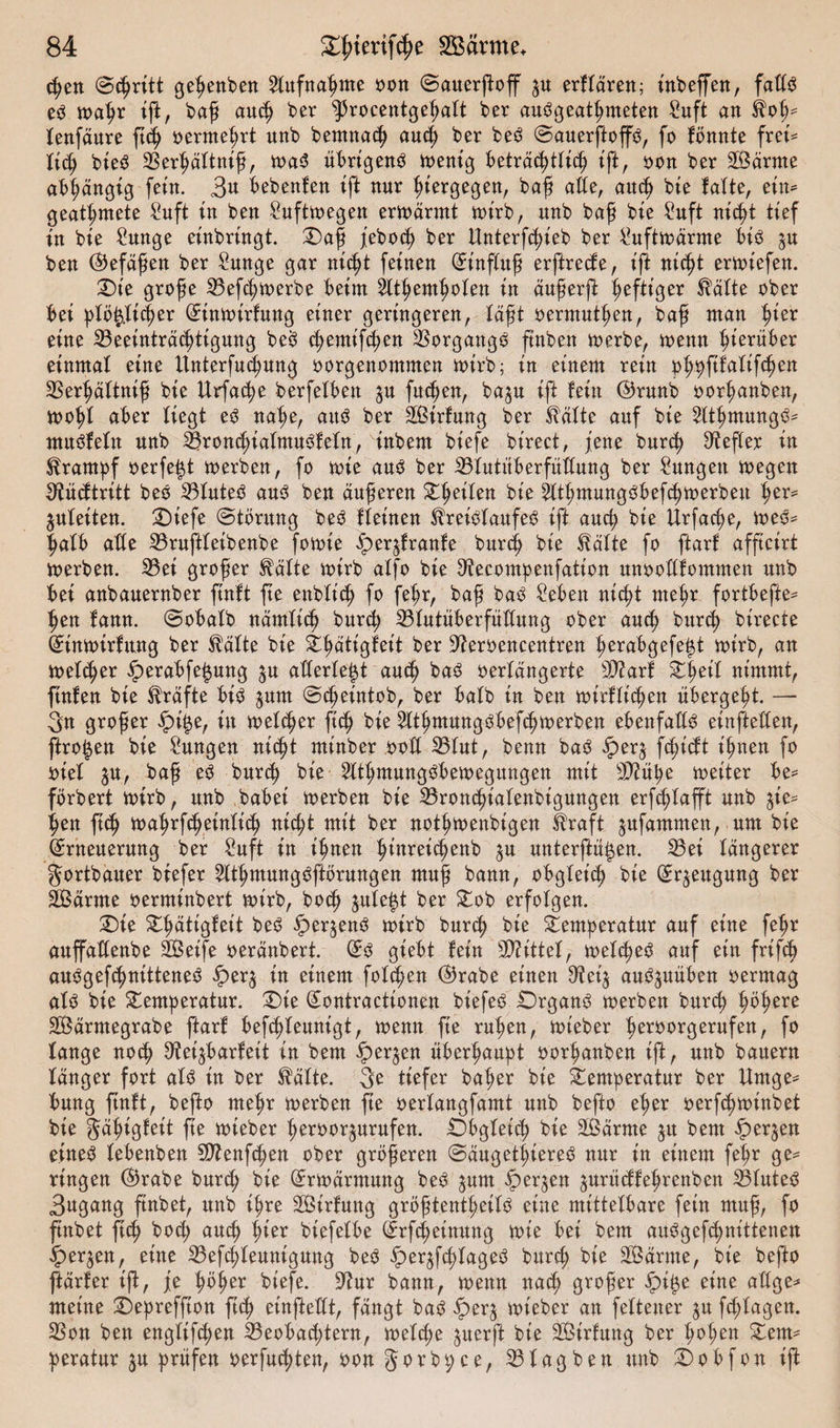 chen Stritt gejuben Aufnahme oon Sauerßoff $u erffären; inbeffen, fatfS es toaßr iß, baß auch ber sJ5rocentgeßaft ber auSgeatßmeten Suft an Hoß* fenfäure ftcß oermeßrt unb bentnacß aud) ber beS Sauerßop, fo fönnte frei* ficß bieö Berßäftniß, toaS übrigens toent'g beträchtlich ift, oon ber Samte abhängig fein. 3^ bebenlen ift nur hiergegen, baß alte, auch bie falte, ein* geatmete Suft in ben Sufttoegen ertoärmt toirb, nnb baß bie Suft nicht tief in bie Sunge einbringt. Taß febocß ber Unterfcßieb ber Sufttodmte bis ^u ben (befaßen ber Sunge gar mcßt feinen (Einßuß erftrecfe, ift mcßt erliefen. Tie große Befcßtoerbe beim ^ftßemhofen in äußerß heftiger Hafte ober bei pfö^ficßer (Eintoirfung einer geringeren, faßt oermnthen, baß man hier eine Beeinträchtigung beö chemifchen Vorgangs finben toerbe, toenn hierüber einmal eine Unterfuchung oorgenommen trirb; in einem rein pßpftfafifcßen Berßäftniß bie Urfache berfelben $u fitzen, ba^n ift fein ©runb oorßanben, troßf aber liegt eS nahe, aitö ber Sirfung ber Hafte auf bie SftßmungS* ntuSfeftt nnb BroncßiafmuSf efn, inbem biefe birect, jene bnrch Keffer in Hratnpf oerfe$t trerben, fo trie aus ber Bfutitberfüffung ber Sangen tregen sftücftritt beS Bfuteö aus ben äußeren Tßeifen bie SlthmungSbefcßtrerbeu her* jufeiten. Tiefe (Störung beS ffeinen HreiSfaufeS ift and; bie Urfacße, treS* ßafb affe Bruftfeibenbe fotrie ipeqfranfe burcß bie Hafte fo ftarf afftcirt trerben. Bei großer Hafte trirb affo bie ^ecompenfation unoofffommen unb bei anbauernber ftnft fte enbft'cß fo feßr, baß baö Seben nicht mehr fortbefte* ßen fann. Sobafb namftcß bnrch Bfutüberfültung ober auch bitrch birecte (Eintrirfung ber Hafte bie ^^attgfeit ber 9teroencentren ^erab&gt;gefe^t trirb, an tuefcßer fperabfe^mtg $u afferfe^t auch baS oerfangerte Biarf Tßeif nimmt, ftnfen bie Hrafte bis $um Scheintob, ber bafb in ben trirfficßett übergeht. — 3n großer £i$e, in tuefcßer ftcß bie HthmungSbefcßtrerben ebenfalls einfteffen, ftro^en bie Sungen nicht tninber ooff Bfut, benn baS iper$ fcßidt ißnen fo rief ju, baß es bnrch bie 2fthntungSbetregungen mit SDlüße treiter be* fbrbert trirb, unb babei trerben bie Broncßiafenbigungen erfchfafft unb p* ßen fich traßrfcßeinficß nicht mit ber notßtrenbigen Hraft jufammen, um bie (Erneuerung ber Suft in ihnen ßittreicßenb ^u unterftü^en. Bei tangerer gortbauer biefer ^ItßmungSßörungen muß bann, obgfet'cß bie (Erzeugung ber Samte oerminbert trirb, bocß jufe^t ber Tob erfofgen. Tie Tßätigfeit beS iper^enS trirb bnrch bie Temperatur auf eine feßr auffaffenbe Seife oeränbert. (Es giebt fein bittet, trefcßeS anf ein frifch auSgefcßnitteneS fper$ in einem fofchen (Brabe einen 9?ei$ auSjuüben oermag afS bie Temperatur. Tie (Eontractionen btefeö TrganS trerben bnrch ^ö^ere Särmegrabe ftarf befcßfeunigt, menn fte ruhen, mieber h^orgerufen, fo fange noch 9tei$barfeit in bem $er^en überhaupt oorßanben ift, unb bauern fanger fort aU in ber Hafte. 3e tiefer baßer bie Temperatur ber Umge* bung ftnft, beßo meßr merben fte oerfangfamt unb befto eher oerfcßminbet bie gaßigfeit ße mteber ßeroor^urufen. Obgfeicß bie Samte ju bem -§)erjen etne$ febenben EO^enfchen ober größeren SäugetßiereS mtr in einem feßr ge* ringen $rabe burd; bie (Ermdrntung beS ^um §er^en jurüdfeßrenben S3futeS 3ugang ßnbet, unb ißre Sirfung größtentßeifS eine mittefbare fein muß, fo ftnbet ftcß bocß aucß ßier bt'efefbe (Erfd;einung toie bei bem aüSgefcßnitteneu ^)erjen, eine Befcßfeunigung beS ^erjfcßfageS burcß bie Sdrme, bie befto ftarfer iß, je ßößer biefe. S^ur bann, trenn nacß großer ^)i^e eine affge* meine Tepreffton ftcß einftefft, fangt baö Terj tot'eber an feftener ^u fd;fagen. 2Son ben engftfcßen Beobachtern, treffe juerß bie Sirfung ber ßoßen Tem* peratur ^u prüfen oerfucßten, oonjorbpce, Bfagben unb Tobfon iß