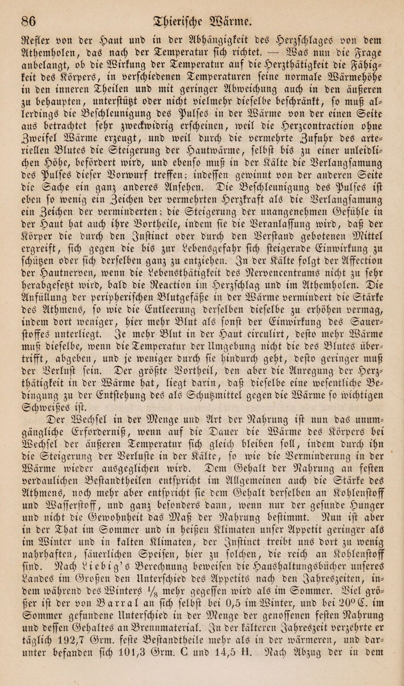 Reflex s&gt;ott ber ipaut unb in ber Ltbßängtgfeit beS Jper^fcßtageS oon bent Lttßemßoten, baS nacß ber Temperatur ftd) richtet. — 2ÖaS nun bie gragß anbetangt, ob bte BUrfmtg ber Temperatur auf bte fperjtßättgfeit bte Jäßig* fett beS Körpers, in oerfcßt'ebenen Temperaturen ferne normale 2Bärmeßöße tu ben inneren Tßeiten nnb mit geringer 2lbtoetcßung aucß in ben äußeren ^u behaupten, unterftü^t ober nicßt oietmeßr bt'efetbe befcßrdnft, fo muß aU tcrbtngS bie Befcßteuntgung beS ^utfeS in ber Beamte oon ber einen ©eite auS betrautet feßr jtoecftoibrt'g erfcßeinen, toeit bie iper^contraction oßne 3toeifel BSärme erzeugt, unb weil burd; bie oernteßrte 3«fußr beS arte* rieften BtuteS bie (Steigerung ber ipauttoarme, fetbft bis $u einer unteibti* tßen ipöße, befbrbert toirb, unb ebenfo muß in ber falte bte Bertangfamung beS ^utfeS biefer Bortottrf treffen; inbeffen getoinnt oon ber attberen ©eite bte ©acße ein gan^ anbereS Llnfeßen. Tie Befcßteunigung beS ^utfeS ift eben fo toenig ein 3eicßen ber oermeßrten iper^fraft atS bie Bertangfamung ein 3et(ßen ber oermt'nberten; bie ©teigerung ber unangenehmen (Gefußte in ber £aut ßat atuß ißre SSort^eile, inbem fte bie Berantaffung toirb, baß ber fbrper bie burcß ben S^ftinct ober burd; ben Berftanb gebotenen bittet ergreift r ficß gegen bie bis $ttr Lebensgefahr ftcß fteigernbe ©intoirfung ^u fcßu^en ober ftd) berfetben gan^ gu entließen. 3n ber Stätte folgt ber 2tffection ber ^autneroen, toenn bie LebenStßätigfeit beS BeroencentrumS nid;t $tt fehr ßerabgefei$t toirb, batb bie Beactton im Sper^fcßtag unb im Lltßemßoten. Tie Ltnfüttung ber peripßertfcßen Blutgefäße in ber Böärate oermtnbert bie ©tdrfe beS 2ttßmenS, fo tote bie (£ntteerung berfetben biefetbe ju erhöhen oermag, inbem bort toeniger, ßier me^r Btut ufS fonft ber Qrimoirfttng beS ©auer* ftoffeS unterliegt. 3e mehr Btut in ber fpaut circutirt, befto mehr SÖärate muß biefetbe, toenn bie Temperatur ber Umgebung nicßt bte beS BtuteS über* trifft, abgeben, unb je toeniger burd) fte ßinburcß geßt, befto geringer muß ber Bertuft fein. Ter größte Bortßeit, ben aber bie Llnregung ber fper$* tßätigfeit in ber Beamte ßat, tiegt barin, baß biefetbe eine toefentticße Be* bingung ^u ber (£ntfteßung beS atS ©cßußmtttet gegen bie BSäwte fo toitßttgen ©eßtoetßeS ift. Ter B3ed;fet in ber Btenge unb Llrt ber Baßrung ift nun baS unum* gängticße ^rforberniß, toenn auf bie Tauer bte Beamte beS förperS bei BSecßfet ber äußeren Temperatur ftd) gteid; bleiben foXI, inbem burd) ißn bte (Steigerung ber Bertufte in ber Stätte, fo toie bie Bermtnberung in ber BMrnte toteber auSgegticßen toirb. Tem ©eßatt ber Baßrung an feften oerbauticßen Beftanbtßeiten entfpricßt int Ltttgemeinen aucß bie ©tdrte beS LltßmenS, nocß meßr aber entfprid;t fte bem ©eßatt berfetben an Stoßtenfioff unb Bkfferftoff, unb gan$ befonberS bann, toenn nur ber gefttnbe junger unb nicßt bie ©etooßnßeit baS Biaß ber Baßrung beftimmt. Bun ift aber in ber Tßat im ©ontmer unb in heißen Sttimaten unfer Ltppetit geringer atS im SBtnter unb in falten Sttimaten, ber 3«fttnct treibt uns bort ^u toenig naßrßaften, fäuerticßen ©petfen, ßier $tt fotd;en, bie reicß an ^oßtenftoff ftnb. Bacß Liebig’S Berechnung betoeifen bie ^auSßattungSbüd;er unfereS LanbeS int ©roßen ben ltnterfd;ieb beS LtppetitS nacß ben 3ttßreS^eiten, in¬ bem toäßrenb beS B3interS L/s meßr gegeffen toirb atS im ©ommer. Biet grö¬ ßer ift ber oon Barrat an ftd) fetbft bei 0,5 im hinter, unb bei 20° (£. im (Sommer gefunbene ttnterfcßieb in ber Bienge ber genoffenen feften Baßrung unb beffen ©eßatteS an Brenrimatertat. 3« ber tatteren SaßreS^ett oer^eßrte er tagticß 192,7 ©rat. fefte Beftanbtßette meßr atS in ber toarmeren, unb bar* unter befanben ftd; 101,3 ©rat. C unb 14,5 H. Bad; Ltb^ug ber in bem