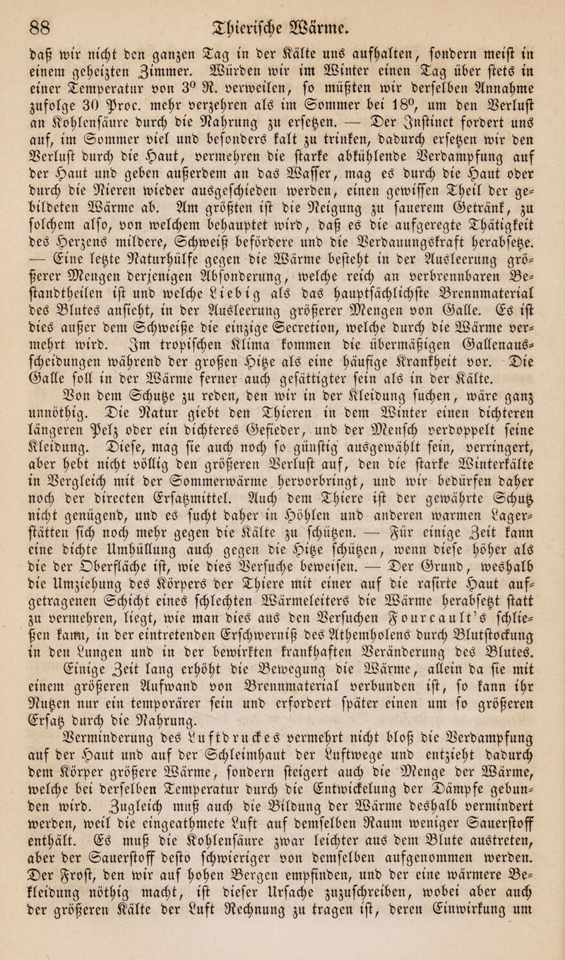 baß mir nicßt ben ganzen Tag in ber Hätte mtS aufßatten, fonbern meift in einem gefeilten Berner. Sürben mir im hinter einen Tag über ftetö in einer Temperatur oon 3° 3?. oermeiten, fo müßten mir berfetben Hnnaßme gufotge 30 ^3roc. rneßr oer^eßren at3 im Sommer bei 18°, um ben Bertuff an Hoßtenfäure burcß bie Baßrung 31t erfe$en. — Ter Snftinct forbert un$ auf, im Sommer oiet unb befonberS fatt ^u trinfen, baburcß erfeßen mir ben Bertuft burcß bie §&gt;aut, oermeßren bie ftarfe abfüßtenbe Berbampfung auf ber £aut unb geben außerbem an ba3 Gaffer, mag e3 burcß bie £aut ober burcß bie Steren mieber au^gefcßieben merben, einen gemiffen Tßeit ber ge* öitbeten Särme ab. Bm größten t'ft bie Neigung ^u fanerem betrau!, $u folgern atfo, bon meinem behauptet mirb, baff e3 bie aufgeregte Tßätigfeit beö öer^enS mitbere, Scßmeiß befbrbere unb bie BerbaitungSfraft ßeraöfeße. — Sine teßte Baturßütfe gegen bie SSärme befielt in ber 2tuöteerung grö* ßerer Stengen berfenigen Bbfonbermtg, metcße retcf) an berbrennbaren Be* ftanbtßeiten ift unb metcße 2iebig at3 baö ßauptfäcßticßfte Brennmaterial beö Blutet anfießt, in ber Buöteerung größerer Beengen bon @atte. Ss ift bie£ auf er bem Scßmeiße bie einzige Secretion, metcße burcß bie Särme oer* meßrt mirb. 3m tropifcßen Htima fornmen bie übermäßigen ©attenauS* [Reibungen mäßrenb ber großen ipiße atö eine ßäuß'ge Hranfßeit bor. Tie ©atte foß in ber SS arme ferner aueß gefättigter fein aU in ber Hätte. Bon bem Scßuße ^u reben, ben mir in ber Htetbung fucßen, märe gan^ unnötßig. Tie Batur giebt ben gieren in bem Sinter einen bicßteren längeren $et$ ober ein bicßtereS ©efteber, unb ber Bienfcß oerboppett feine Hteibung. Tiefe, mag fie aueß nocß fo günftig au^gemäßtt fein, berringert, aber ßeöt nicßt bbßig ben größeren Bertuft auf, ben bie ftarfe SSinterfätte in Bergteicß mit ber Sommermärme ßerooröringt, unb mir bebürfen baßer nocß ber birecten Srfaßmittet. Butß bem Tßiere ift ber gemäßrte Scßu£ nicßt genügenb, unb eö fucßt baßer in Roßten unb anberen marmen £ager* pätten ftcß nocß meßr gegen bie Hätte ,$u fcßüßen. — gür einige gelt fann eine biente Umßüßung aueß gegen bie $iße feßüßen, menn biefe ßößer at$ bie ber Ööerftäcße ift, mie bie3 Berfueße öemet'fen. — Ter Oßrunb, meeßatb bie Um^ießung be3 Hörper^ ber Tßiere mit einer auf bie rafirte £&gt;aut auf* getragenen Scßicßt eüteö feßteeßten SSärmeteiterS bie SBärrne ßeraöfeßt ftatt gu oermeßren, tiegt, mie man bie3 au3 ben Berfutßen gourcautt’iS feßtie* ßen famt, in ber eintretenben Srfcßmerniß be3 Sttßemßotenö bureß Btutftocfuug in ben Zungen unb in ber öemirften franfßaften Beränberung be£ Btute^. Sirn'ge tang erßößt bie Bemegung bie Särme, aßein ba fie mit einem größeren 2lufmanb oon Brennmateriat oeröunben ift, fo fann ißr Üftußen nur ein temporärer fein unb erforbert fpäter einen um fo größeren Srfaß bttrtß bie ßtaßrung. Berminberung be3 Suftbrucfe^ oermeßrt nießt ötoß bie Berbampfung auf ber ipaut unb auf ber Scßteimßaut ber Suftmege unb entließt babureß bem Hörper größere Särme, fonbern fteigert aueß bie 3D?enge ber Särme, mettße öet berfetöen Temperatur burß; bie Sntmißetung ber Kämpfe geöum ben mirb. 3«gteicß muß aueß bie Bitbung ber Särme beößatö oerminbert merben, meit bie eingeatßmete Suft auf bemfetöen Baum meniger Sauerftoff entßätt. Sö muß bie Hoßtenfäure ^mar teießter attö bem Btute auotreten, aöer ber Sauerftoff beßo feßmieriger oon bemfetöen aufgenommen merben. 2&gt;r auf ßoß^» Bergen empßnben, unb ber eine märmere Be* fteibitng nötßig rnaeßt, ift biefer Urfacße ju^ufeßreiöen, moöei aber ait(ß ber größeren Hätte ber ?uft Becßnung ju tragen ift, bereu Sinmirfung um