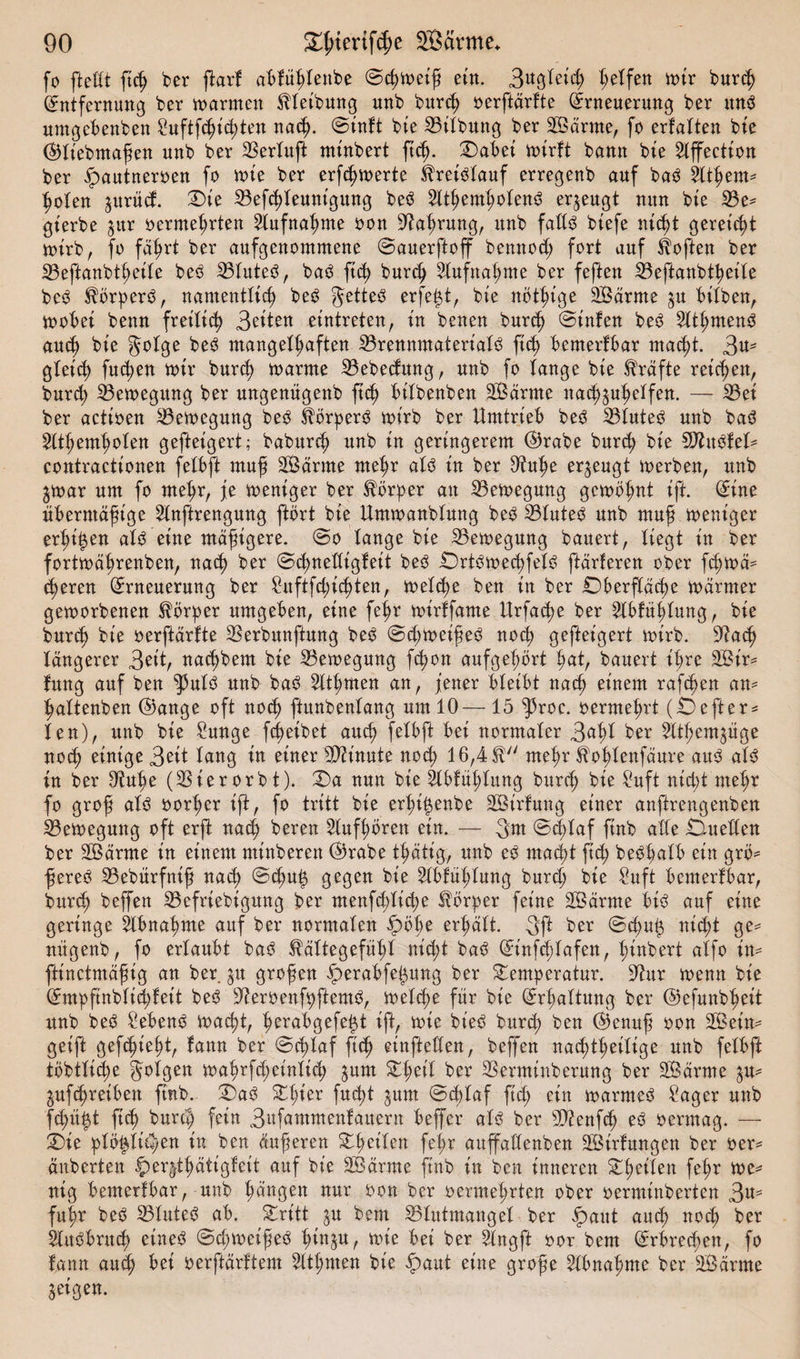 fo ftefft ftch ber jtarf abfüfffenbe ©d)Weifj ein. 3agfet&lt;h feifert wir burch Entfernung ber warmen Reibung unb burch oerftärfte Erneuerung ber un3 umgcbenben Suftfchihten nach- ©inft bie Bifbung ber Sßarme, fo erfaften bie EHiebmafen unb ber SSerlrtffe minbert ftch- Tabei wirft bann bte 2lffection ber £&gt;autneroen fo wie ber erfcf)Werte Kreislauf erregenb auf baö Zithern* holen jurüd. Tie Befhfeunigung be$ 2lthemhofend erzeugt nun bie Be* gierbe jitr oermehrten Aufnahme oon Bahrung, unb faöö btefe nicht gereicht wirb, fo fahrt ber aufgenommene ©auerftoff bennod; fort auf Soften ber Beftanbtheife beö Bfuteö, baö ftch burch Aufnahme ber feften Beftanbtheife beö $örper3, namentlich beS getteS erfejjt, bie nötige SBärrne $u bitben, wobei benn freilich 3^ten eintreten, in benen burch ©infen be$ SfthmenS auch bie gofge be3 mangelhaften Brennmaterial ftch bemerkbar macht. 3«' gleich fttd;en wir burch warme Bebedung, unb fo fange bie Kräfte reichen, burd; Bewegung ber ungenügenb ftch bifbenben BSärnte nad^uheffen. — Bei ber actioen Bewegung beO l^örperO wirb ber Umtrieb be3 BfuteO unb ba3 Sfthemhofen gefteigert; baburch unb in geringerem E)rabe burch bie SBtWfef* contractionen fefbft muf SBdrrne mehr afö in ber Buf)e erzeugt werben, unb §war um fo mehr, je weniger ber Borger an Bewegung gewohnt ift. Eine übermäßige Slnftrengung ftört bie Umwanbfung beO Bfute3 unb muß weniger erfreu afö eine mäßigere, ©o fange bie Bewegung bauert, liegt in ber fortwäßrenben, nach ber ©hnedigfeit be3 TrtOwechfefö ftärferen ober fcßwä* cheren Erneuerung ber Suftßhichten, wefche ben in ber Oberfläche warmer geworbenen Körper umgeben, eine feßr wirffame Urfa^e ber 5lbfühfung, bie burch bie oerftärfte Berbunftung be3 ©d;weiße£ noch gefteigert wirb. Bach längerer Seit, nachbem bie Bewegung fct&gt;on aufgehört hat, bauert ihre SÖir* fung auf ben $ufö unb ba$ 5fthmen an, fetter bfeibt nach einem raffen an* haftenben E)ange oft noch ftunbenfang um 10— 15 ^roc. oermehrt (Oefter* len), unb bie Sunge fcf&gt;eibet auch fefbft bei norntafer 3af;f ber 2Uf;engttge noch einige 3ßtt fang in einer Bh'nute noch 16,4$ mehr $ohfenfäure au3 af3 in ber Buhe (Bierorbt). Ta nun bie llbfüßfung burch bie Suft nicht mehr fo groß afö oorher ift, fo tritt bie erhi^enbe Sßirfung einer anftrengenben Bewegung oft erft nach beren 2lufhören ein. — 3m @d;faf ftnb affe Duellen ber SBärrne in einem minberett ©rabe tftätig, unb eö macht ftch bedhafb ein grö* ßereö Bebürfniß nach ©cßuh gegen bie 2fbfuhfung burch bie Suft bcmerfbar, burch beffen Befriebigung ber menfchfiche Körper feine SBärrne biö auf eine geringe Abnahme auf ber normafen 5pöbe erhält. 3ft ber ©chul$ nicht ge* nügenb, fo ertaubt ba3 Kältegefühl nicht ba£ Einfcßlafen, f;inbert affo in* fttnctmäßig an ber ju großen 5perabfel$ung ber Temperatur. Bur wenn bie Empftnbfichfeit be3 BeroenfpftenW, wefche für bie Erhaltung ber ©efunbhett unb beö Sebent wacht, herabgefe^t ift, wie bie$ burd) ben ®enuß oon Bkin* geift gefhieht, fann ber ©hfaf ftch einfteften, beffen nachteilige unb fefbft töbtfiche folgen wahrfd;einftd; jum Theif ber Bermittberung ber Sßärme jufchretben ftnb. T)a3 Tf;ter fucf&gt;t ^um ©hfaf ftd; ein warmeö Säger unb jehü^t ftch burch fein 3afammenfauern beffer afö ber Bienfh eö oermag. — Tie pfö^ftthen in ben äuferen Theifen fef;r auffaffenben SBirfungen ber oem änberten §)er§thätigfeit auf bte SBärme ftnb in ben inneren Steifen fef&gt;r we^ uig bemerfbar, unb hangen nur oon ber oermehrten ober oerminberten 3atf fuhr beö Blutet ab. Tritt $u bem Blutmangel ber 5paut auch nod; ber $fu^bruch etne^ ©dpweifeö ^tn§u, wie bei ber ^fngft oor bem Erbrechen, fo fann auch bet oerftärftem 2ithmen bie ^)aut eine grofe Abnahme ber Sßärme $ eigen.