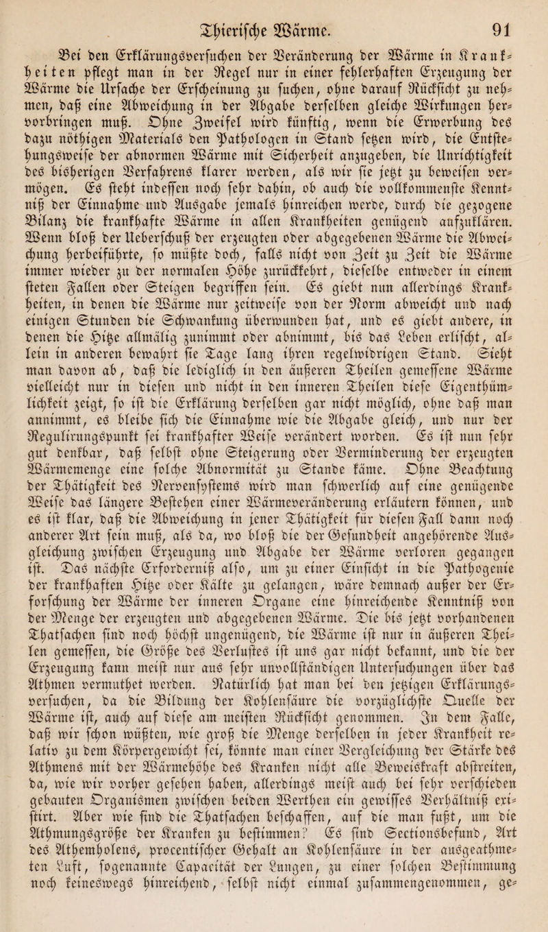 33et ben (ürrkläruttgSoerfu^en ber Veränberung ber Särme in Krank* fetten pflegt man ttt bei* Dienet nur tu einer fehlerhaften Gh^eugung ber Särme bie Urfacße ber (Jrfcheinung 51t fucßen, ohne barauf Vüdftd;t ^u neh¬ men, baß eine 2lbmeid)ung in ber Abgabe berfelben gleiche Sirtungen her* oorhrütgen muß. Ohne Smeifel mirb künftig, memt bie (ürrmerbung beS ba$u nötigen Materials ben Pathologen in ©tanb fej$en mirb, bie @mtße* ßungSmeife ber abnormen Samte mit ©id;erheit anjugeben, bie Unrichtigkeit beS bisherigen Verfahrens klarer merben, als mir fte je£t ju bemeifen oer* mögen. ©S fteht inbeffen nod; fehr bahin, ob auch bie oodkommenfte Kennt* niß ber Einnahme nnb Ausgabe jemals hinreichen merbe, burch bie gezogene Vilanj bie krankhafte Särme in aden Krankheiten genitgenb auf^utlären. Senn bloß ber Ueberfcßuß ber erzeugten ober abgegebenen Särme bie 21bmei* cßung herbeiführte, fo müßte bod), fadS nicht oon 3eit $u Seit bie Särnte immer mieber $u ber normalen §&gt;öhe ^urüdkehrt, biefelbe entmeber in einem fteten gaden ober ©teigen begriffen fein. (£s giebt nun aderbt'ngS Krank¬ heiten, in benen bie Särme nur ^eitmeife oon ber 9?orm abmeid;t nnb nach einigen ©tunben bie ©chmanfung übermunben h&lt;U, nnb eS giebt anbere, in benen bie ipi$e adntälig ^unimmt ober abnimmt, bis baS Seben erlifcßt, al¬ lein in anberen bemaprt fte £age lang ißren regelmibrt'gen ©taub, ©ieht man baoon ab, bah bte lebiglicß in ben äußeren Steifen genteffene Särme oiedetd}t nur in biefen nnb nicht in ben inneren Steilen tiefe (Eigentl;üm* licßteit ^eigt, fo ift bie Erklärung berfelben gar nid;t ntöglt'd;, ot;ne baß man annimmt, eS bleibe ftch bie Einnahme mie bie Abgabe gleid;, nnb nur ber DfiegulirungSpunkt fei krankhafter Seife oeränbert morben. GrS ift nun fehr gut benfbar, baß felbft ol;ne ©teigerung ober Verminberung ber erzeugten Särmemenge eine folc^e Abnormität ^u ©taube käme. iZ&gt;hne Veacßtung ber Olmtigkeit beS 9?eroenfpftemS mirb man fcßmerlich auf eine genügenbe Seife baS längere Veftehen einer Särmeoeränbernng erläutern können, nnb eS ift klar, baß bie 2lbmeid;mtg in jener Stlmtigkeit für biefen §ad bann nod; anberer Slrt fein muß, als ba, mo bloß bie ber @efunbh eit angehörenbe 21ttS* gkeidmng ^mifchen Beugung nnb Abgabe ber Särme oerloren gegangen ift. OaS nächfte GErforberntß alfo, um ju einer ©inftcht in bie pathogeuie ber krankhaften fpi^e ober Kälte $u gelangen, märe bemnach außer ber Grr- forfchung ber Särme ber inneren Organe eine l;inreichenbe Kenntniß oon ber Stenge ber erzeugten unb abgegebenen Särme. Oie bis jegt oorbanbenen Sr.(;atfachen ftnb noch hödjft uttgenügenb, bie Särme ift nur in äußeren ZfycU len gemeffen, bie ©röße beS VerlufteS ift uns gar nicht bekannt, unb bie ber &lt;£r$eugung kann meift nur aus fel;r unoodftänbigen Unterfud;ungen über baS 21tt;men oermuthet merben. Natürlich ha* man bei ben je^t'gen ©rllärungS* oerfuchen, ba bie Vilbitng ber Koßlenfäure bie ooqüglichfte Ouede ber Särme ift, auch auf biefe am meiften Vüdftcht genommen. 3** bem Jade, baß mir fcßon müßten, mie groß bie 9D?enge berfelben in jeber Krankheit re* latio 31t bem Körpergemicßt fei, könnte man einer Vergleichung ber ©tärte beS SlthmenS mit ber Särmehöße beS Kranken nicht ade VemeiStraft abftreiten, ba, mie mir oorher gefeßen halben, aderbt'ngS meift auch bei fel;r oerfd;ieben gebauten Organismen ^mt'fcßen beiben Sertßen ein gemiffeS Verßältntß eri* ftirt. 21ber mie finb bie Oßatfad;en befcßaffen, auf bie man fußt, um bie 21thmungSgröße ber Kranken 51t befttmmen? fe ftnb ©ectionSbefunb, %xt beS ^ItßemholenS, procentifcßer (Behalt an Koßlenfäitre in ber auSgeatßme* ten Suft, fogenannte ^'apacität ber Sitngen, ^u einer folcßen Veftimmung noch ketneSmegS hi^eicßenb, felbß nicßt einmal ^ufammcngenommen, ge^