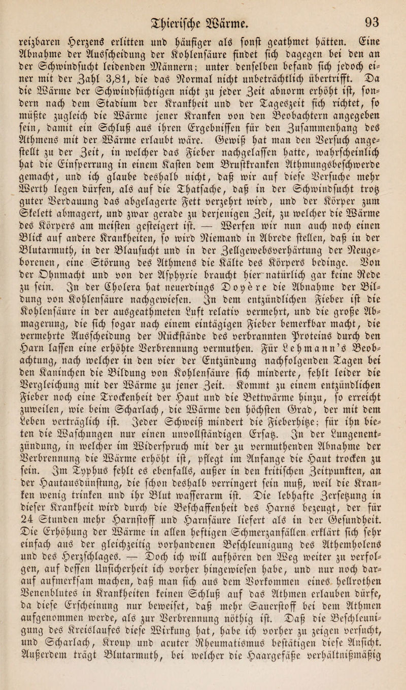 reizbaren $&gt;er§ens? erlitten unb häufiger al$ fonft geatmet Ratten, ©ine Abnahme ber Ausleihung ber Tohlenfäure ftnbet ftc^ belegen bei ben an ber ©chmt’nbfucht leibenben Männern; unter benfetben befanb ftch jeboch et* ner mit ber 3ahl 3,81, bie ba3 Normal nicl;t unbeträchtlich übertrifft. Da bie äBärrne ber ©chminbfüchttgen nicht zu jeber 3ßit abnorm erhöht ift, fon* bern nach bem ©tabiurn ber Tranftjeit unb ber Dage^et't ft&lt;h richtet, fo müßte zugleich bie SBärrne jener Traufen oon ben Beobachtern angegeben fein, burnit ein ©cßluß au3 ihren ©rgebniffen für ben 3ufammenhang be$ Athmenö mit ber SBärrne erlaubt märe, ©emiß hat man ben Verfuch ange* fettt zu ber 3ßiP in melier ba3 lieber nachgelaffen hatte, mahrfcheintich hat bie ©infperrung in einem haften bem Vruftfranfen Athmung3öcf&lt;hmerbe gemacht, unb ich glaube beöhalb nicht, baß mir auf biefe Verfuge mehr äBerth legen bürfen, als auf bie Dßatfache, baß in ber ©djminbfttcht trof$ guter Verbauung baS abgelagerte Jett oerzehrt mirb, unb ber Körper pm ©felett abmagert, unb jmar gerabe §u berjenigen 3?it, Zu welcher bie 2Bärme beS TörperS am meiften gefteigert ift. — SBerfen mir nun auch noch einen Vticb auf anbere Trautheiten, fo mirb 9tiemanb in Abrebe fteüen, baß in ber 33tutarmuth, in ber Vlaufucht unb in ber 3rügemeböoerhärtung ber 9teuge* borenen, eine ©törung beS AthmenS bie Tälte beS TörperS bebinge. Von ber Dhnmaü)t unb oon ber Afphörie braucht h^er natürlich gar feine D^ebe ZU fein. 3n ber Cholera hat neuerbingS Do^ere bie Abnahme ber Vif* bung oon Toßlenfäure nachgemiefen. 3n bem ent^ünblichen Sieber ift bie Tohfenfäure in ber auSgeathmeten Suft relatio oermehrt, unb bie große Ab¬ magerung, bie ftch fogar nach einem eintägigen Sieber bemerfbar macht, bie oermehrte Ausleihung ber Dtücfftänbe beS oerbrannten Proteins bnreh ben parn taffen eine erhöhte Verbrennung oermuthen. Jür £ehmann’S Beob¬ achtung, nach metcher in ben oier ber ©ntzünbung nachfotgenben Dagen bei ben Kaninchen bie Vifbung oon Tohfenfäure ftch ntinberte, fehlt leiber bie Vergleichung mit ber 2Bärme zu jener 3ßit. Tommt zu einem ent^ünbltchen Sieber noch eine Drocfenbeit ber paut unb bie Vettmärme hinzu, f° erreicht Zumetfen, mie beim ©charfach, bie VSärrne ben höchften ©rab, ber mit bem Seben oerträglich ift. 3ßber ©eßmeiß minbert bie gieberßi^e; für ißn bie¬ ten bie Safchungen nur einen unooftftänbigen ©rfa£. 3n ber Sungenent* ZÜnbung, in metcher im SBiberfpruch mit ber zu oermnthenben Abnahme ber Verbrennung bie 2Bärme erhöht ift, pflegt im Anfänge bie paut troefen zu fein. 3m Dpphu3 W* eö ebenfalls, außer in ben fritifchen 3^itpunften, an ber pautauSbünftung, bie feßon beShalb oerringert fein muß, meit bie Tran* fen menig trtnfen unb ihr Blut mafferarm ift. Die lebhafte 3erfe|ung in bt'efer Trautheit mirb burch bie Vefcfmffenheit beS parnS bezeugt, ber für 24 ©tunben mehr parnftoff unb parnfäure liefert als in ber ©efunbheit. Die (Erhöhung ber SBärrne in allen heftigen ©chmer^anfäüen erftärt ftch fehr einfach aus ber gleichzeitig oorßanbenen Vefchleunigung beö Atemholens unb beS perzfchtageS. — Doch tch miß aufhören ben 2Beg meiter zu oerfot- gen, auf beffen Unftcherheit ich oorher hingemiefen h«be, unb nur noch bar* auf aufmerffam machen, baß man ftch auO bem Vorfommen eineö heürothen Venenbtuteö in ^ranfheiten feinen ©chluß auf ba3 Athmen erlauben bürfe, ba biefe ßrrfcheinung nur bemetfet, baß meßr ©atterftoff bei bem Athmen aufgenommen merbe, ato zur Verbrennung nötlug ift. Daß bie Vefchlennt* gung be3 Treiötaufeö biefe 2Birfung hat, habe ich oorher zu Z^3ßtt oerfucht, unb ©chartach, Troup unb acuter Bheumatiömuö beftätigen biefe Anfiept. Außerbem trägt Vtutarmuth, bei metcher bie paargefäße oerhältnißmäßig