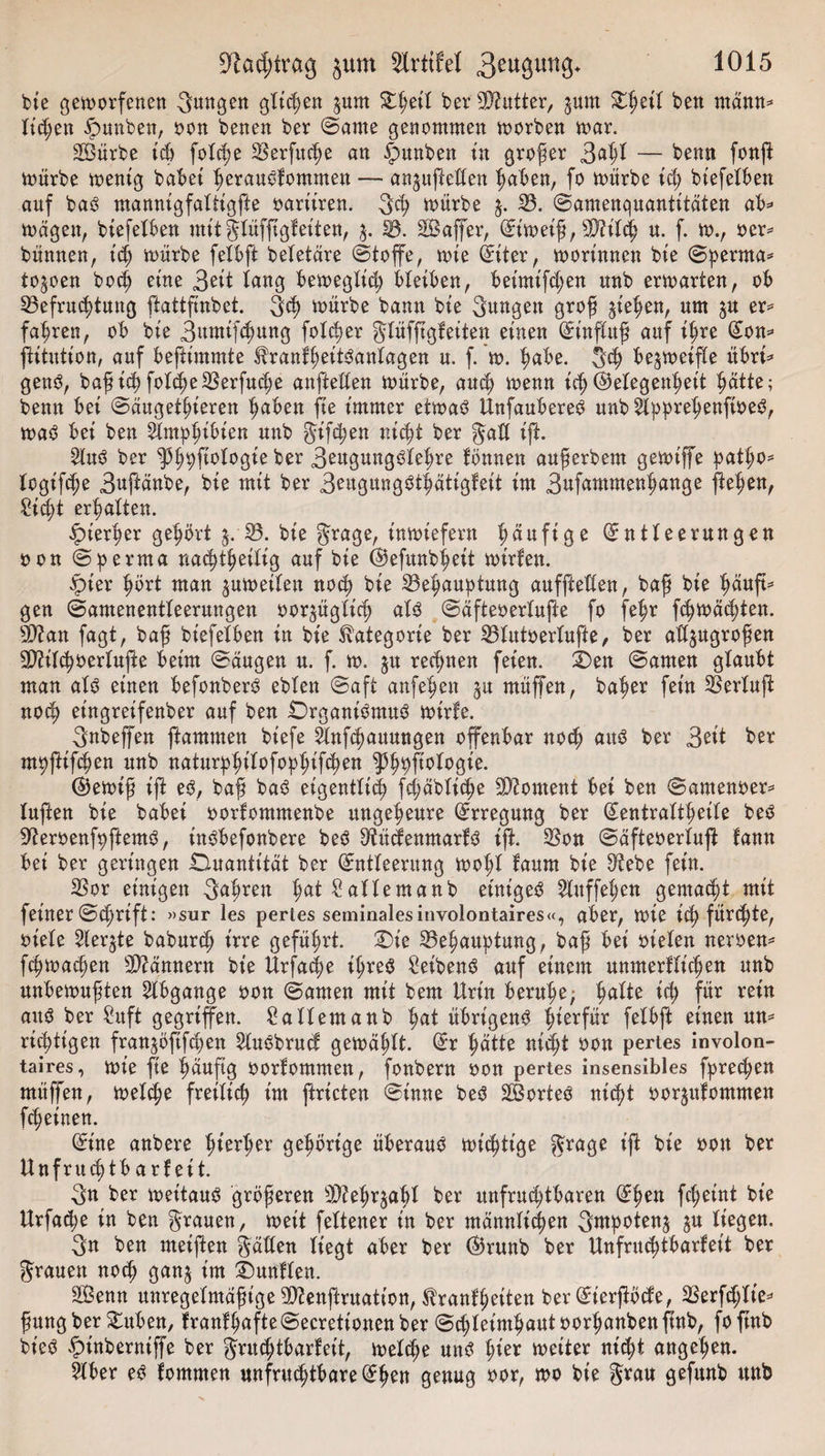 bie geworfenen 3M8ett ö^^eit 3um ber Butter, ^urn Dßeit ben mann* tid;en ipunben, bon benen ber ©ante genommen worben war. Sürbe icß fotcße ^öerfitc^e an §unben in großer 3dßl — kenn fonft würbe wenig habet ßerauSfommen — attjufeden ßaben, fo würbe icß btefelben auf baS mannigfaltigfe bariiren. 3cß würbe $. 33. ©amenquantitaten ab* wagen, btefelben mit gtüff gleiten, $. 33. Safer, Eiweiß, TOtcß n. f. w., ber* bünnen, t'cß würbe fetbf beletäre (Stoffe, wie fetter, worinnen bte ©perrna* to^oen bodj eine 3ett taug beweglt'd; bleiben, betmt'fd;en unb erwarten, ob 33efrucßtung fattfnbet. 3&lt;ß toürbe bann bte 3ungett groß gießen, um %n er* fahren, ob bte Bumifcßung folcßer glüff gleiten einen Einfuß auf ißre Eon* fitutton, auf befttmmte franlßeitSanlagen u. f. w. ßabe. gcß be^weif e übri* genS, baß icß fott^e SSerfuc^e anfeden würbe, ausß wenn icß ©etegenßeit ßätte; benn bet ©augetßieren ßaben fte immer etwas UnfaubereS unb 5lppreßenftbeS, was bei ben Slmpßibien unb gtfcßen nicßt ber gad ift. 2luS ber ^ß^fotogie ber B^ungSleßre lonnen außerbem gewtfe patßo* logifcße Bufänbe, bie mit ber 3eugung$t|atigfeit im Bufammenßange fielen, Sicßt ermatten. £terßer geßbrt 3. 33. bie grage, inwiefern häufige Entleerungen bon ©perrna nacßißeitig auf bie ©efunbßeit wtrfen. qpter ßört man ^weiten nocß bie 33eßauptmtg auffteden, baß bie ßäuf* gen (Samenentleerungen bor^ügticß als ©aftebertufe fo feßr fcßwäcßten. sD?an fagt, baß bt'efelben in bie Kategorie ber 33tutbertufte, ber ad^ugroßen 3)?itcßbertufe beim ©äugen u. f. w. §u rechnen feien. Den ©amen glaubt man alö einen befonberS eblen ©aft anfeßen müfen, baßer fein Serluf nod) et'ngreifenber auf ben Organismus wirfe. 3nbefen ftammen biefe änftpauungen offenbar nod) aus ber $ät ber mßfifcpen unb naturpßilofopßifcßen ^ßpjt'ologie. E)ewiß if eS, baß baS eigentlich fd;äbticße Moment bei ben ©amenber* lüften bie babei borfommenbe ungeheure Erregung ber Eentrattßeite beS ffterbenfpftemS, inSbefonbere beS OtücfenmarlS if. 23on ©äftebertuf fann bei ber geringen Duantität ber Entleerung woßt laurn bie $tebe fein. 33or einigen Sußren ßat Saltemanb einiges Stuffe^en gemacht mit feiner ©cprift: »sur les pertes seminalesinvolontaires«, aber, wie icß fitrcßte, biele 3leqte baburcß irre geführt. Die 33eßauptung, baß bei bieten nerben* fcßwacßen Scannern bie Urfacße ißreS Reibens auf einem unmerlticßen unb unbewußten Abgänge bon ©amen mit bem Urin beruße; ßatte id; für rein aus ber gitft gegriffen. Saltemanb ßat übrigens ßierfür fetbft einen un* nötigen fran^oftfcßen 2luSbrud gewäßtt. Er ßätte nicßt bon pertes involon- taires, wie fie ßäuftg borlomnten, fonbern bon pertes insensibles fprecßen müffen, wetcpe freilief) im ftricten ©inne beS SorteS ntept borjulommen feßeinen. Eine anbere ßterßer geßbrige überaus wichtige ^rage if bie bott ber Unfrucßtb a rf eit. 3n ber weitaus größeren sD?eßr$aßt ber unfrueptbaren Epen feßetnt bie Urfacße in ben grauen, weit fettener in ber männlicßen g« liegen. 3n ben meifen gaden liegt aber ber Ekunb ber Unfrutßtbarfeit ber grauen noeß gan§ im Dunften. Senn unregelmäßige 93?enfruation, ^ranlßeiten ber Eierfbcfe, SSerfcptie^ ßung ber Düben, fran!ßafte@ecretionenber ©cßletmßautborßanbenftnb, foftnb bt'eS ^)inberniffe ber gnußtbarteit, weteße uns ßier weiter nießt angeßen. 5lber es fommen unfrutßtbareEßen genug bor, wo bie grau gefunb unb