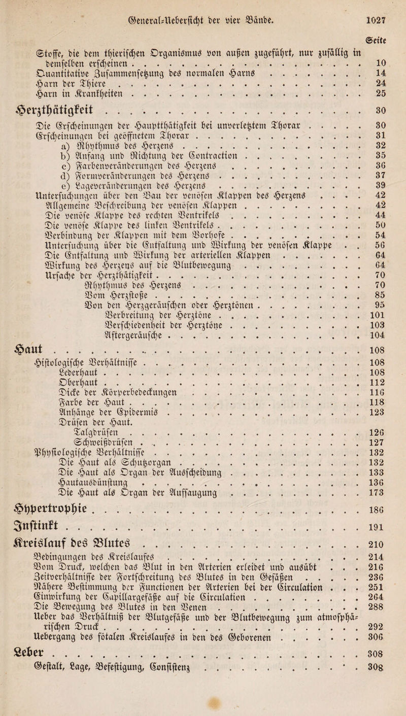 Seite Stoffe, bie bcm ttjierifdjen Organismus Oon außen jugefüljrt, nur jufalltg in bemfelben erfdjetnen....... 10 Ouantitatioe 3ufammenfeijung bes normalen «fparns.14 ^arn ber Oljiere. 24 £arn in Kranit) eiten. 25 §er$tfmttg?eit .. bo Oie (Erfd)einungen ber «£&gt;aupttf&gt;atigfeit bei unoerletjtem Ofjotar.30 (Erlernungen bei geöffnetem Ofjorar.. . 31 a) Oll)ptl)muS bes Sperrens . . . ..32 b) Anfang unb 9tid)tung ber (Sontractton.35 c) Sarbenoeränberungen bes -fjerjens.36 d) $ormocranbetungen bes &lt;@er$ens ..37 e) Sageoeränberungen bes ^er^ens.39 Unterfliegungen über ben Sau ber oenöfen stapfen bes &lt;£erjens .... 42 Allgemeine Vefcbreibung ber oenöfen ^tappen.42 Oie oenöfe Etappe bes rechten Ventrtfels.44 Oie oenöfe Klappe bes linfen Ventrifels..50 Verbtnbung bei* Etappen mit bem Vorßofe.54 Unterfnd)ung über bie (Entfaltung unb Vlttlung ber oenöfen Etappe . . 56 Oie (Entfaltung unb SBirfung ber arteriellen Klappen.64 Söirfung bes «föeqenS auf bie Vlutbemegung.64 Urfacfye ber &lt;§erjtf&gt;atigbeit.70 dißpttpnus bes &lt;§er$enS. 70 Vom «§er$fto£e.85 Von ben £er$geraufd)en ober «fperjtönen.95 Verbreitung ber «fperjtöne.101 Verfd&gt;iebent)eit ber «fperjtöne.103 Elfter geraufte.104 $aut.los «-fnftofogifebe Vcrfjaltniffe.108 Seberßaut. 108 Oberhaut.112 Oicfe ber Körperbebecfuttgen. 116 $arbe ber &lt;§aut . ..118 Anfänge ber (Epibermis.123 Prüfen ber «§aut. Oalgbrüfen. 126 Sdjmeißbrüfen ..127 Vßpftologifcfye Verßaltniffe.132 Oie &lt;£&gt;aut als Sehorgan.132 Oie «§aut als Organ ber AuSfcfyeibung. 133 &lt;£&gt;autauSbünftung.136 Oie &lt;£&gt;aut als Organ ber Auffaugung.173 $i)f)ertropI)ie.186 3nftmft.i9i Kreislauf be3 SBIuteö. 210 Vebtngungen bes Kreislaufes.214 Vom Orucf, melden bas Vlut in ben Arterien erleibet unb ausübt . . . 216 3eitoerl&gt;altniffe ber §ortfd)reitung bes Vlutes in ben ©efaßen.236 Vagere Veftimmung ber Functionen ber Arterien bei ber (Eirculation . . . 251 (Eimoirfung ber (Eupidargefaffe auf bie (Eirculation.264 Oie Vemegung bes Vlutes in ben Venen.288 Ueber bas Vertjältniß ber Vlutgefäße unb ber Vlutbetoegung *um atmofpljcu rifc^en Orud:. 292 Uebergang bes fötalen Kreislaufes in ben bes ©eborenen . ..306 Sefcer.sos ®efialt, Sage, Vefeftigung, (Sonfijienj.. . . • . 30g