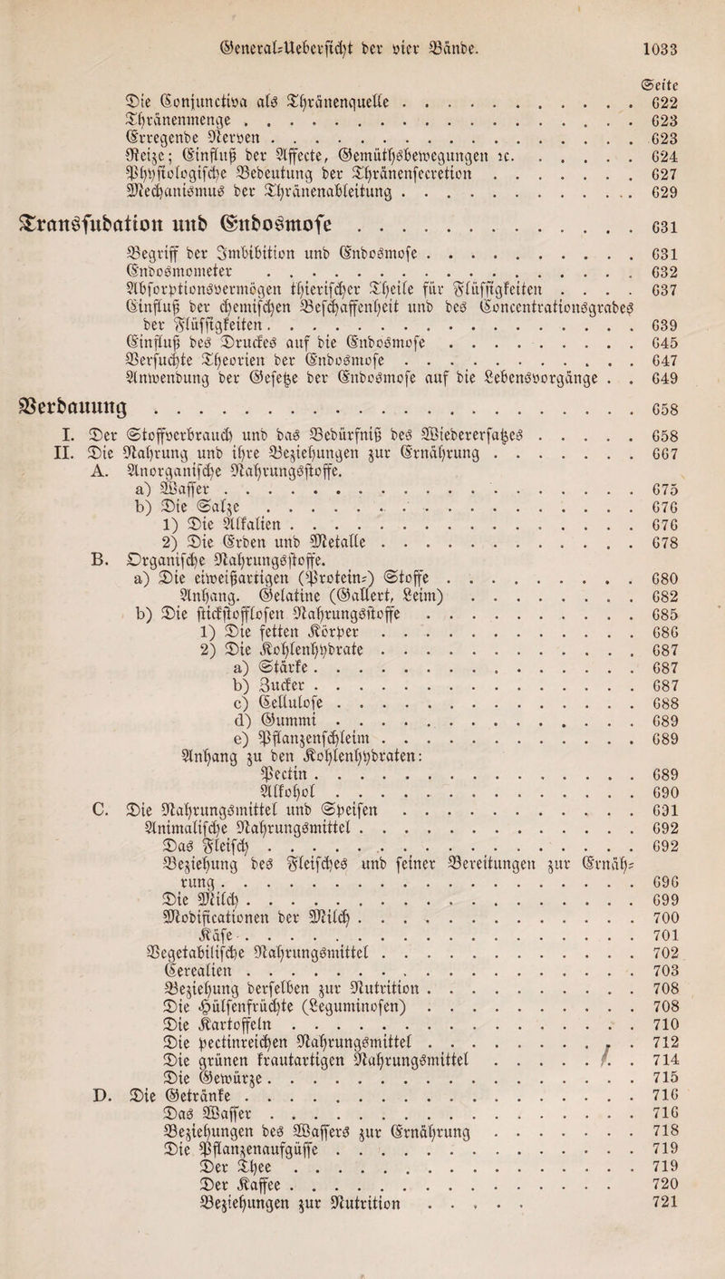 (Seite ©ie (Eonfuncttoa alb grauen quelle.G22 IXfyrdnemnenqe ..623 (Erregenbe Oteroen. 623 Steige; (Einftufs bet* Stffecte, @emütf)bBeb?equngen ic.624 3ß!$ftoIogif&lt;fye Bebeutung ber ^rdnenfeevetion.627 SJtedianibtnub bet* ^rdnenaBleitung.629 £rcm$fubatton unb (Snbo^mofe. ^Begriff bet* Imbibition unb (Enbobmofe. (Enbobmonteter . .. 9lbfor:pttonböermögen tljierifdjer Streite fiit* ^tüfftgfeiten . . . . (Stnjlufs bet* d) ent if d)en Sefdjaffenljeit unb beb (Eoncentrationbgrabe^ bet* ^tüfftgfeiten. (Einftufs beb ©ruefeb auf bte (Enbobmofe .. Berfucbte £f)eotten ber (Enbobmofe. 9lnn&gt;enbung bet* ®efe|e bet* (Enbobmofe auf bte £ebenböorgdnge . . äSerbcmuttg. I. ©et* Stoffoerbraud) unb bab Bebürfntf; beb Stöiebererfafseb. II. ©ie Ola£)rung unb tf)t*e Bedienungen jut* (Erndf)tuug. A. 2lnorganifd)e Olaljvungbftoffe. a) SÖaffer.. b) ©ie Saide ... 1) ©te ^Italien. 2) ©ie (Erben unb Sftetatle. B. Drganifd)e 5Jlal)rungbftoffe. a) ©te eimeifsartigen (Protein?) (Stoffe .. 3lnl)ang. ©etatine (©altert, Seim) ........ b) ©ie ftiefftofftofen Dialjrungbftoffe. 1) ©ie fetten Korber. 2) ©ie Jlol)tenf)t)brate. a) Starte. b) Suder. c) (EeUutofe. d) ©ummi. e) Bftandenfdjleim. 5lnl)ang ju ben ^ot)tent)^braten: 9ltfot)ül. C. ©ie ^ta^rungbmittet unb Steifen . .. Stnimatifdje ^a^rungbmtttel. ©ab Steift... 33ejief)ung beb §leifd)eb unb feiner Bereitungen jut* (Ernüf); rung. ©ie SJtitd). SJlobiftcattonen ber Btitd). Kdfe. BegetabiHfcbe DM)rungbmittet. (lereatien.. Bedienung berfelben §ur Nutrition. ©ie .6 ütfenfr ücf)te (Seguminofen). ©ie Kartoffeln. ©ie bectinrei^en Sfcatjrungsmittel.. . ©ie grünen frautartigen 9lal)rungbmittet./. . ©ie ©etoürje. D. ©ie ©etrdnte. ©ab SCBaffer. Bedienungen beb Sffiafferb jur (Ernährung. ©ie EPftan^crtaufgüffe. ©er ©n^e. ©er Kaffee. Bedienungen %ux Nutrition ..... 631 631 632 637 639 645 647 649 658 658 667 675 676 676 678 680 682 685 686 687 687 687 688 689 689 689 690 691 692 692 696 699 700 701 702 703 708 708 710 712 714 715 716 716 718 719 719 720 721