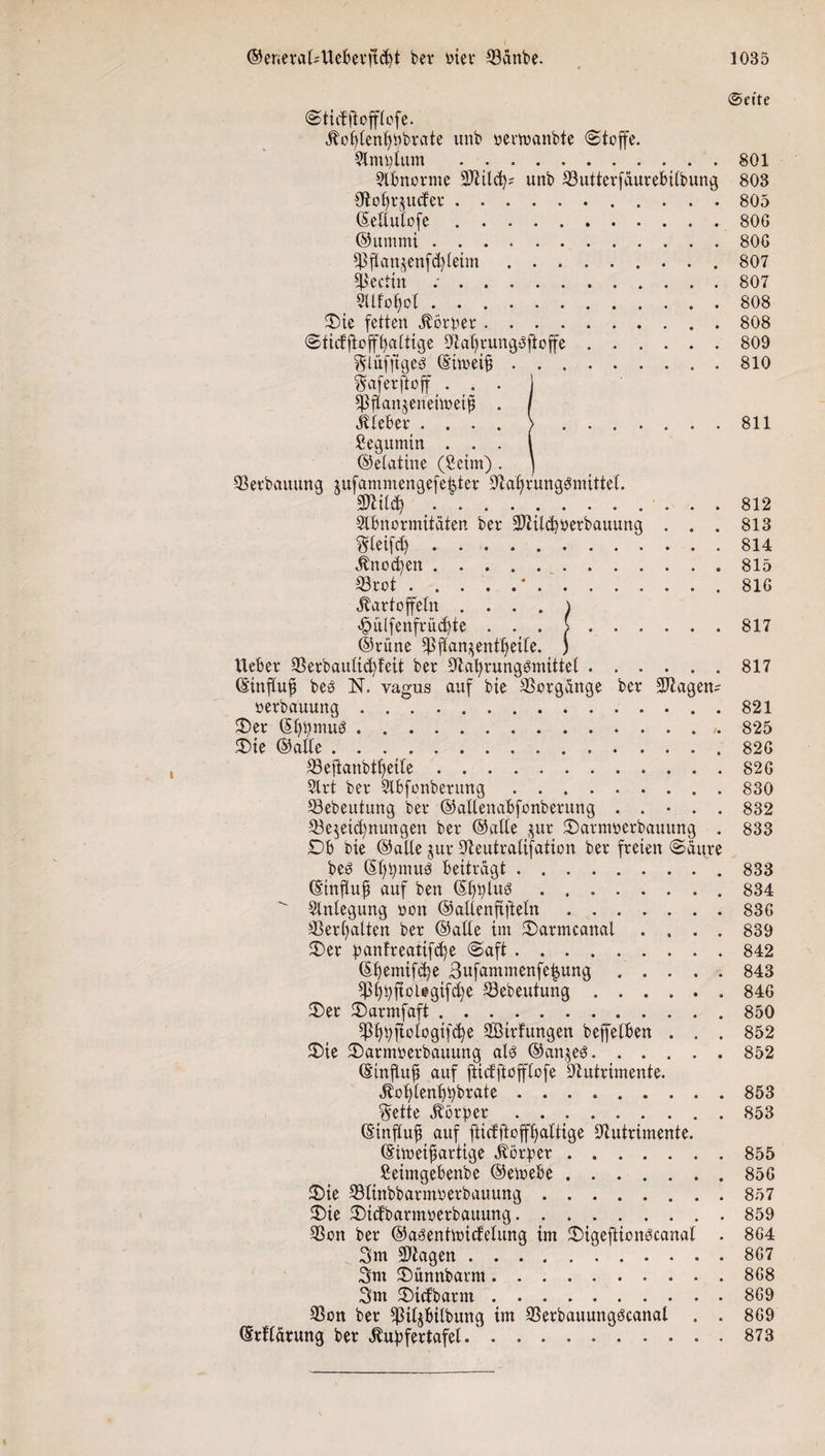 @efte Stidftofflofe. Kolflenljpbrate unb oevftanbte «Stoffe. Slmplum ..801 Abnorme üNild)* unb ©utterfäurebtlbung 803 Noffrjucfer. 805 ©ellulofe.806 ©ummi ..806 ©ftan^enfdflehn. 807 Lettin .807 9Ufot)ol.808 £&gt;ie fetten Körper.808 Sticfftofffyaltige Natjrungöftoffe.809 Slitfftge^ (S'imeif; ..810 Safer ftoff ... I ©flanjenehoeifi . / lieber .... &gt;.811 Segumin . . . i ©etatine (Seim) . ) ©erbauung $ufammengefe|ter Nahrungsmittel. Nlild) ..812 Abnormitäten ber Ntild)öerbauung . . . 813 Steifet). . 814 Knod)en.815 ©tot.’.816 Kartoffeln . ... ) &lt;£mlfenfrüd)te . . . &gt;.817 ©rüne ©ftan^enttfeile. ) lieber ©erbaultd)feit ber Nahrungsmittel.817 ©influf? beö N. vagus auf bie Hergänge ber 5Nagen= oerbauuttg. . 821 £)er ©hpmuS.825 £&gt;ie ©alle.826 ©eflanbtheile . ..826 Art ber Abfonberung.830 ©ebeutung ber ©allenabfonberung ..... 832 ©e$eid)nungen ber ©alle jur Sarmoerbauung . 833 Db bie ©alle jur Neutralisation ber freien Säure beö ©hpmuö beiträgt.. 833 ©influjj auf ben CS£)^tu^.834 Anlegung oon ©altenfiftetn ....... 836 ©erhalten ber ©alle im £&gt;armcanal .... 839 £&gt;er panfreatifc^e Saft ......... 842 ©hemifd)e Bufammenfe^ung.843 fßl)))ftoUgifd)e ©ebeutung.846 $)er ©»armfaft.850 fßhhfiologifd)e SÖirtungen beffelben . . . 852 ®ie SDarmoerbauung als ©an^eö.852 ©influfi auf ftiefftofflofe Nutrimente. Kol)lenl)bbrate.853 Sette Körper.853 ©influfi auf fticfftoffhaltige Nutrimente. ©imeifiartige Körper.855 Setmgebenbe ©emebe.856 £)ie ©linbbarmoerbauung.857 £&gt;ie ®idbarmoerbauung.859 ©on ber ©asentmictelung im £)igeftionöcanal . 864 3m ©tagen.867 3m 2)ünnbarm.868 3m £)idbarm.869 ©on ber ©il^bilbung im ©erbauungöcanal . . 869 ©rllärung ber Kupfertafel.873
