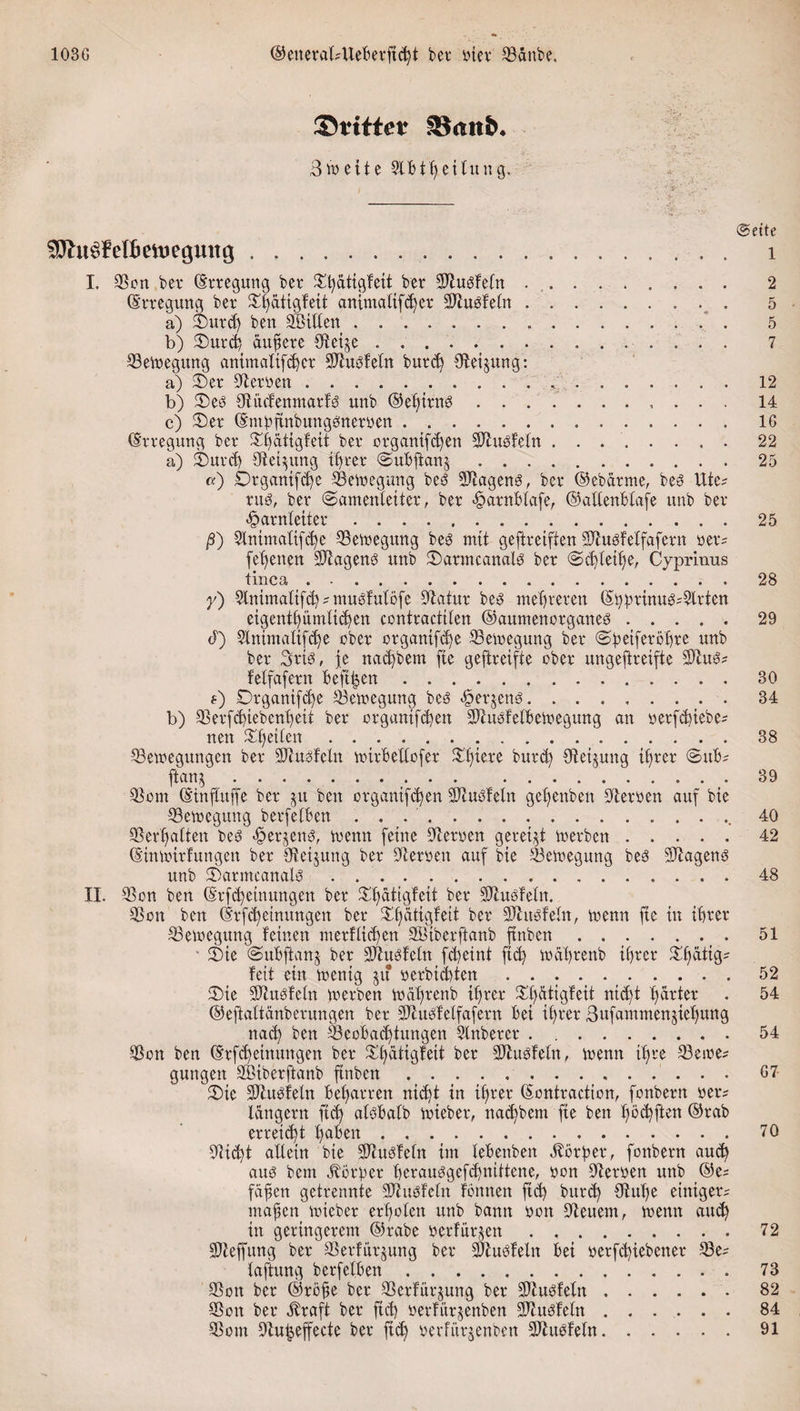 103G ©eneralsUeBerficßt bev inev Daube. ©tütet Stottb* 3weite 3lBtRettung. .. I. Don bet (Erregung bet Dßatigfett bet Dlusfefn .. (Erregung bet Dßdtigfeit antmalifdjer Dtubfetn. a) Datd) ben SBitten .. b) Durd) äußere Det^e . .. DeWegttng antmalifdjet Dtubfetn butd) Sfteijung: a) Der betten ... b) Deb Ditdenmarfb unb ©eßtttW. c) Der (Embftnbungesnetyen. (Erregung bet Dßätigfeit bet organtfd)en Dhtofetn. a) Durd) Deinung ißrer ©uBftanj. «) Dt ganifcße Dewegung beö Dtageng, bet ©ebatme, bes Utes nW, bet (Samenleiter, bet &lt;§atnBlafe, ©altenBtafe unb bet Harnleiter. ß) 9tnima(ifcße Dewegung be3 mit geftreiften Dtusfelfafcrn yets (ebenen Wagens unb Datmcanalb bet ©djteiße, Cyprinus tinca. y) 2tnimatifd) s mubf utofe Statut be3 meldeten ©Bpttnugs^lrten eigentßümlidjen contractiten ©aumenorganed. d) 2lnimattfd)e obet otganifd)e Dewegung bet (^^etfetöfjte unb bet Sttb, je nacßbem fte geftreifte obet ungeftteifte DhWs feffafetn Bejtjjen. s) Drgantf^e Dewegung be3 Hetjetw. b) Detfd)iebenBeit bet otgnntfcfyen DhtbfelBewegung an «etfc^iebe- nett feiten. ^Bewegungen bet 5Jtu3feln wttBeUofer BDfjtete butd) Deinung ißrer (SuBs ftan^... Dom (Einßuffe bet jit ben organifdjen Dtnbfeln geßenbett Deryen auf bie Dewegung berfetBen . . ... Debatten beö &lt;§etjeng, wenn feine betten geteilt wetben. (Einwirfungen bet {Rettung bet betten auf bie Bewegung beö Wagens? unb Darmcanalö . .. II. Don ben ©tfd)einungen bet Dßatigfeit bet Dlusfetn. Don ben (Etfcßeinungen bet Dßcittgfeit bet Dhwfefn, wenn fie in iBtet Dewegung feinen metHicßen SÖiberftanb ftnben. ■ Die ©uBjlanj bet Dhwfeln fdjeint ftd) wäßtenb iBtet Dßüttgs feit ein wenig jit yerbiiten. Die Dtugfetn wetben wäßtenb iBtet Dljätigfeit nicfjt Bittet ©eftaltänberungen bet Dtuöfelfafern Bei iBtet ßufammenjieBnng nad) ben DeoBacßtungen Slnbetet. Don ben ©rfcßeinungen bet Dßätigfett bet Dtubfetn, wenn iß re Dewes gungen SBibetftanb finben. Die Dtubfeln Beßatren ntd)t in iBtet ©ontraction, fonbetn yets langem ftd) atöBalb wiebet, nad)bem fte ben ßöcßften ©rab erreicht ßaBen. Dicßt allein bie Dhwfetn im leBenben dbörßet, fonbetn aud) aub bcm Iböripet ßerauggefcßnittene, ton betten unb ©es faßen getrennte Dhtbfetn fönnen ftd) butd) {Ruße eintgets maßen wiebet erßoten unb bann ton Deuem, wenn aud) itt geringerem ©rabe yetfüt^en. Dteffung bet Derfürjung bet Dlubfetn Bet yetfd)iebenet Des faftung berfetBen. Don bet ©töße bet Derfür^ung bet SRubfeln. Don bet straft bet ftd) yerfürjenben Sftuöfeln. Dom Du^effecte bet ftcß yerfitt^enben Dhwfeln.