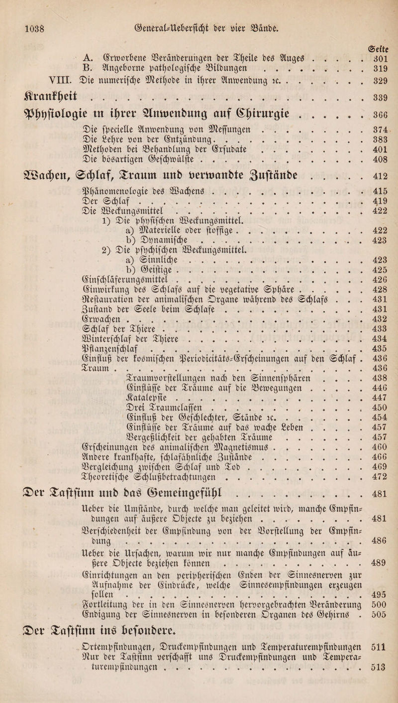 ©eite A. (Erworbene SBeranfeeruhgen feer £tjeüe fee3 5luge3.301 B. 9Xngeborne patbologifcpe 23ilfeungen .319 VIII. £&gt;ie numerifcfye Metljobe in ifyrer SXnwenfeung ic.329 ^tantynt.339 9$$tyftologie ttt il)rer ^Imuettbuttg cmf Chirurgie ...... 366 55ie fpecielle SXnWenfeung oon 9Beffungen.374 SDie £ef)re pon feer (Sntjünfeung.383 9Betl)ofeen bet Sebanfetung feer (Erfufeate.401 3)te boöartigen ©efdjtimijle.408 ® ad) eit, 0cl)laf, £raum uttb fcemcmbte 3uftchtbe.412 Phänomenologie fees 2Bad)enS.415 £)er ©&gt;d)laf.419 £&gt;ie 3B'ecfung$mitieI ..422 1) 3Me pbpftfdfen SBctfungömittel. a) Materielle ofeer ftofftge.422 b) SDtjnamifdje.423 2) £&gt;te pfpd)tfd)en SBecfurigSmiitel. a) @innlid)e.423 b) ©eijlige.425 (Etnfd)laferung3mittel.426 (Einwirkung feeö (Schlafs auf feie oegetaiioe (Sphäre.428 Sfteftauration feer animaltfd)en Drgane waljrenb fee$ ©cfylafg . . . 431 ßuftanfe feer @eele beim &lt;Sd)lafe.431 (Ertragen. 432 ©djlaf feer Spiere.433 SBinterfdjlaf feer £l)iere.434 pjlan§enfd)laf.435 (Einfluß feer foemtfd^en Periofeicitat^(Erfcbeinungen auf feen (Schlaf . 436 Xraum.436 £raumoorftellungen nad) feen (Sinnenfp baren .... 438 (Etnflüffe feer bräunte auf feie ^Bewegungen.446 «ftatalepfte.447 5Drei £raumctaffen. 450 (Einfluß feer Oefc^ledjter, (Stäube ic.454 (Einflüße feer Xraume auf feaö wad)e £eben.457 3§ergeßlid)!ett feer gehabten träume.457 (Erfdjetnungen feeö animaliftben Magnetismus.460 SXnbere franffjafte, fd)lafabnlid)e ßuftdnbe.466 SSergletdjung jwtfd)en @djlaf unfe £ob.. 469 £beoretifd)e Sdjlußbetrad)tungen.472 &amp;er £aftftmt mtb ba$ ©entehtgefüJjl.48i lieber feie Umftänfee, burcß Weldje man geleitet wirb, mand)e (Empßn* feungen auf äußere SDbfecte ju belieben.481 33erfd)tefeenf)eit feer (Empfinbung oon feer SSorftellung feer (Smpfhu feung. 486 lieber feie llrfad)en, warum wir nur ntand)e (Empftnfeuitgen auf aus ßere Objecte belieben föttnen.489 (Einrichtungen an feen peripf)erifd)en (Enfeen feer Stnnesneroen jur Aufnahme feer (Einbrude, welche ©innesempßnbungen erzeugen feilen ..495 Sortleitung feer in feen Stnnesneroen berporgebra^ten SSeranberung 500 (Enfeigung feer Sinnesneroen in befonfeeren Drgatten fees ©ebirns . 505 &amp;er £aftftmt tnd befottbere* £&gt;rtempftnbungen, £)rucfempftnbungen unfe £emperaturempftnbungen 511 üftur feer Saftftnn »erfdjafft uns $)rudempftnbungen unfe Tempera? turempfinbungen ..513